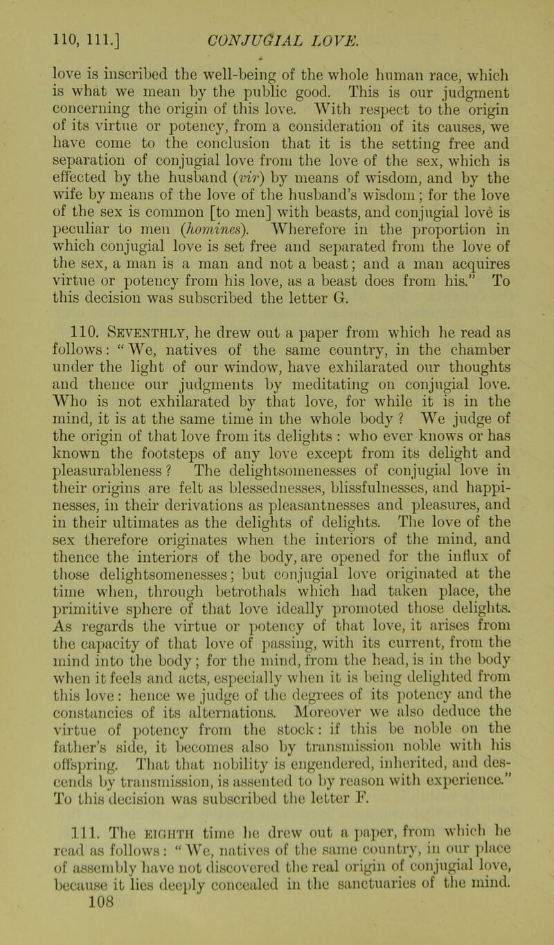 love is inscribed the well-being of the whole human race, which is what we mean by the public good. This is our judgment concerning the origin of this love. With respect to the origin of its virtue or potency, from a consideration of its causes, we have come to the conclusion that it is the setting free and separation of conjugial love from the love of the sex, which is effected by the husband (vir) by means of wisdom, and by the wife by means of the love of tlie husband’s wisdom; for the love of the sex is common [to men] with beasts, and conjugial love is peculiar to men {homines). Wherefore in the proportion in which conjugial love is set free and separated from the love of the sex, a man is a man and not a beast; and a man acquires virtue or potency from his love, as a beast does from his.” To this decision was subscribed the letter G. 110. Seventhly, he drew out a paper from which he read as follows: “ We, natives of the same country, in the chamber under the light of our window, have exhilarated our thoughts and thence our judgments by meditating on conjugial love. Who is not exhilarated by that love, for while it is in the mind, it is at the same time in the whole body ? We judge of the origin of that love from its delights : who ever knows or has known the footsteps of any love except from its delight and pleasurableness ? The delightsomenesses of conjugial love in their origins are felt as blessednesses, blissfulnesses, and happi- nesses, in their derivations as pleasantnesses and pleasures, and in their ultimates as the delights of delights. The love of the sex therefore originates when the interiors of tlie mind, and thence the interiors of the body, are opened for the inHux of tliose delightsomenesses; but conjugial love originated at the time when, through betrothals which had taken place, the })rimitive sphere of that love ideally promoted those delights. As regards the virtue or potency of that love, it arises from the capacity of that love of passing, with its current, from tlie mind into the body; for tbe mind, from the head, is in tlie body wlien it feels and acts, especially when it is being delighted from this love: hence we judge of the degrees of its potency and the constancies of its alternations. Moreover we also deduce the virtue of potency from the stock: if this be noble on the father’s side, it becomes also by transmission noble with his offs])ring. That that nobility is engendered, inherited, and des- cends by transmission, is assented to by reason with experience.” To this decision was subscribed the letter F. 111. The EIGHTH time he drew out a jiaper, from which he read as follows: “ We, natives of the same country, in our ])lace of assembly have not discovered the real origin of conjugial love, because it lies deeply concealed in the sanctuaries of the mind.