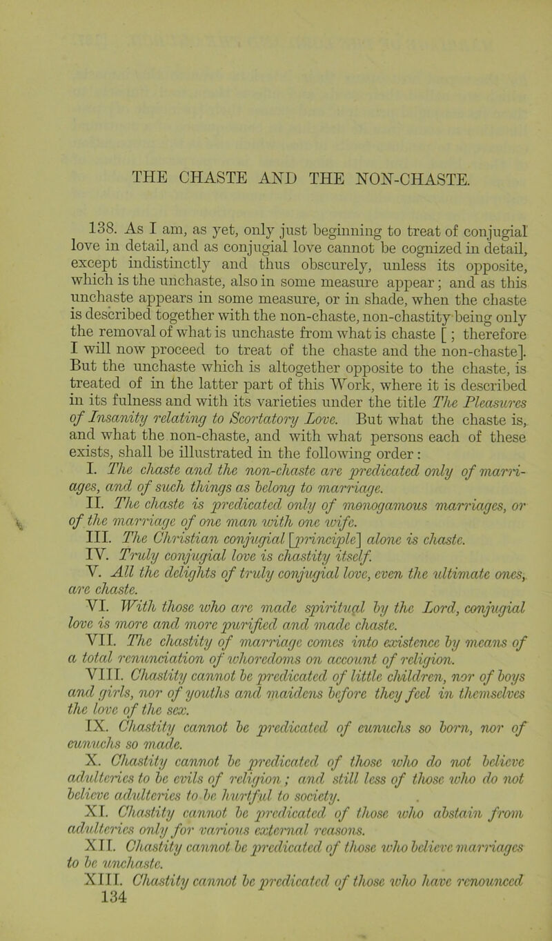 138. As I am, as yet, only just beginning to treat of conjugial love in detail, and as conjugial love cannot be cognized in detail, except indistinctly and thus obscurely, unless its opposite, which is the unchaste, also in some measure appear; and as this unchaste appears in some measure, or in shade, when the chaste is described together with the non-chaste, non-chastity being only the removal of what is unchaste from what is chaste [ ; therefore I will now proceed to treat of the chaste and the non-chaste]. But the unchaste which is altogether opposite to the chaste, is treated of in the latter part of this Work, where it is described in its fulness and with its varieties under the title The Pleasures of Insanity relating to Scortatory Love. But what the chaste is,, and what the non-cliaste, and with what persons each of these exists, shall be illustrated in the following order: I. The ehaste and the non-ehaste are predieated only of marn- ages, and of such things as belong to marnage. II. The chaste is predicated only of monogamous marriages, or of the marriage of one man with one wife. III. The Christian conjugial [jmnciple'] alone is chaste. IV. Tnoly conjugial love is chastity itself. V. All the delights of truly conjugial love, even the ultimate ones, are chaste. VI. With those who are made spimtugd by the Lord, conjxigial love is more and more purified and made chaste. VII. The chastity of marriage comes into existence by means of a total renunciation of whoredoms on account of religion. VIII. Chastity cannot he predicated of little children, nor of boys and girls, nor of youths and maidens before they fed in themselves the love of the sex. IX. Chastity cannot be predicated of eunuchs so boim, nor of eunuchs so made. X. Chastity cannot be predicated of those ivho do not believe adadtcrics to be evils of religion; and still less of those who do not believe adidterics to he hurtful to society. XI. Chastity cannot be predicated of those who abstain from adulteries only for various cxtcmial rea.sons. XII. Chastity cannot be predicated of those who bdieve viarnagcs to be unchaste. XIII. Chastity cannot be predicated of those who have r<mounccd