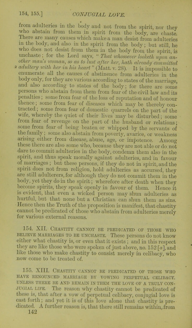 from adulteries in the body and not from the spirit, nor they who abstain from them in spirit from the body, are chaste. There are many causes which make a man desist from adulteries in the body, and also in the spirit from the body ; but still, he who does not desist from them in the body from the spirit, is unchaste for the Lord says, “ That whosoever looheih wpon an- othei man s woman, so as to lust after her, hath already committed 2 adidtery with her in his heart  (]\Iatt. 28). It is impossilde to enumerate all the causes of abstinence from adulteries in the body only, for they are various according to states of the marriage, and also according to states of the body j for there are some persons who abstain from them from fear of the civil law and its penalties; some from fear of the loss of reputation and of honour thence; some from fear of diseases which may be thereby con- tracted ; some from fear of domestic (piarrels on the part of the wife, whereby the quiet of their lives may be disturbed; some from fear of revenge on the part of the husband or relations; some from fear of Ijeing beaten or whipped by the ser^'ants of the family; some also abstain from poverty, avarice, or weakness arising eitlier from disease, abuse, age, or impotence. Among these there are also some who, because they are not able or do . not dale to commit adulteries in the body, condemn them also in the spirit, and thus speak morally against adulteries, and in favour of uiarriages ; but these persons, if they do not in spirit, and the spirit does not from religion, hold adulteries as accursed, they are still adulterers, for although they do not commit them in the body, yet they do in the spirit; wherefore after death when they become spirits, they speak openly in favour of them. Hence it is evident, that even a wicked person may shun adulteries as hurtful, but that none but a Christian can shun them as sins. Hence then the Truth of the proposition is manifest, that chastity cannot be predicated of those who abstain from adulteries merely for various external reasons. 154. XII. Chastity cannot be predicated of those who BELIEVE MARRIAGES TO BE UNCHASTE. Tliese persons do not know either wliat cliastity is, or even that it exists ; and in this respect they are like tliose wlio were spoken of just above, no. 152 [a], and like tliose wlio make cliastity to consist merely in celibacy, who now come to be treated of. 155. XIII. Chastity cannot be predicated of those who HAVE RENOUNCED MARRIAGE BY VOWING I’ERPETUAL CELIBACY. UNLESS THERE BE AND REMAIN IN THEM THE LOVE OF A TRULY CON- JUGIAL LIFE. 'I’he reason why chastity cannot be predicated of these is, that after a vow of perjictual celibacy, coii jugial love is cast forth; and yet it is of this love alone that chastity is pre- dicated. A further reason is, that there still remains within, from