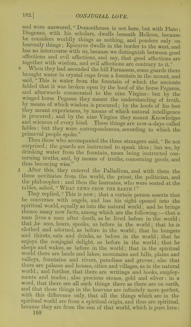 and were answered, “ Demosthenes is not here, but with Plato; Diogenes, with his scholars, dwells beneath Helicon, because he considers worldly things as nothing, and ponders only on lieavenly things; Epicurus dwells in the border to the west, and has no intercourse with us, because we distinguish between good rill’ections and evil affections, and say, that good affections are together with wisdom, and evil affections are contrary to it.” 2 When they had ascended the hill Parnassus, some guards there brought water in crystal cups from a fountain in the mount, and said, “ This is water from the fountain of which the ancients fabled that it was broken open by the hoof of the horse Pegasus, and afterwards consecrated to the nine Virgins: but by the winged horse Pegasus they meant the understanding of truth, by means of which wisdom is procured; by the hoofs of his feet they meant experiences, by means of which natural intelligence is procured; and by the nine Virgins they meant Knowledges and sciences of every kind. These things are now-a-days called fables: but they were correspondences, according to which the primeval people spoke.” Then those who accompanied the three strangers said, “ Be not surprised; the guards are instructed to speak thus; but we, by drinking water from the fountain, mean being instructed con- cerning truths, and, by means of truths, concerning goods, and thus becoming wise.” 3 After this, they entered the Palladium, and with them the three novitiates from the world, the priest, the politician, and the philosopher; and then the laureates, who were seated at the tables, asked, “ What news fuom the eakth ? ” They replied, “ This is new; that a certain person asserts that he converses with angels, and has his sight opened into the spiritual world, equally as into the natural world; and he brings tlience many new facts, among which are the following:—that a man lives a man after death, as he lived before in the world; that he sees, hears, speaks, as before in the world ; that he is clothed and adorned, as before in the world; that he hungers and thirsts, eats and drinks, as before in the world; that lie enjoys the conjugial deliglit, as before in the world; that he sleeps and wakes, as before in the world; that in the spiritual world tliere are lands and lakes, mountains and lulls, plains and valleys, fountains and rivers, paradises and groves; also that tliere are palaces and houses, cities and villages, as in the natural world ; and further, that there are writings and books, employ- ments and trades; also jirecious stones, gold and silver: in a word, that there are all such things there as there are on earth, and that those things in the heavens are infinitely more jicrfect, witli this diflerence only, that all the things which are in the siiiritual world are from a spiritual origin, ami thus are sjiiritual, because they are from the sun of that world, which is imre love: 108