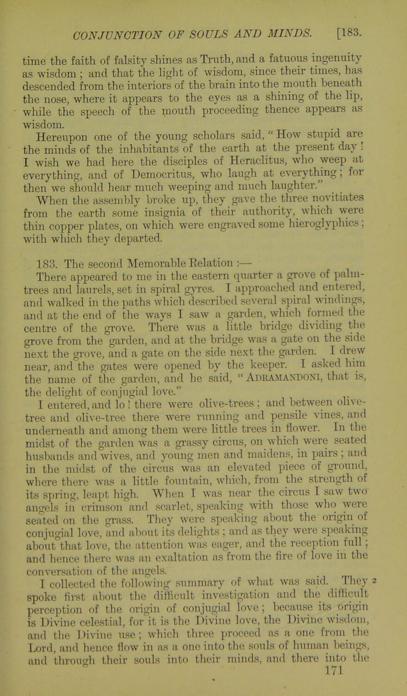 time the faith of falsity shines as Truth, and a fatuous ingenuity as wisdom; and that the light of wisdom, since their times, has descended from the interiors of the brain into the mouth beneath the nose, where it appears to the eyes as a shining of the lip, while the speech of the niouth proceeding thence appears as wisdom. Hereupon one of the young scholars said, “ How stupid are the minds of the inhabitants of the earth at the present day ; I wish we had here the disciples of Heraclitus, who weep at everything, and of Democritus, who laugh at everything; for then we should hear much weeping and much laughter.” Wlien the assembly broke up, they gave the three novitiates from the earth some insignia of their authority, which w'ere tliin copper plates, on which were engraved some hieroglyphics; with which they departed. 183. The second Memorable Eelation :— There appeared to me in the eastern quarter a grove of palm- trees and laurels, set in spiral gyres. I approached and entered, and walked in the paths which described several spiral windings, and at the end of the ways I saw a garden, whicli forined the centre of the grove. There was a little bridge dividing the grove from the garden, and at the bridge was a gate on the side next the gi’ove, and a gate on the side next the garden. I drew near, and the gates were opened by the keeper. I asked him the name of the garden, and he said, “ Adkamandoni, that is, the delight of conjugial love.” I entered, and lo ! there were olive-trees ; and betwemi olive- tree and olive-tree there were running and pensile vines, and underneath and among them were little trees in flower. In the midst of the garden was a grassy circus, on which were seated husbands and wives, and young men and maidens, in pairs ; and in the midst of the circus was an elevated piece of gi’ound, where there was a little fountain, which, from the strength of its sj)ring, leapt high. When I was near the cii’cns I saw two angels in crimson and scarlet, speaking with those who were seated on the grass. They were speaking about the origin of conjugial love, and about its delights ; and as they were speaking aboiit that love, the attention was eager, and the reception full, and hence there was an exaltation as from the fire of love in the conversation of the angels. I collected the following summary of what was said. They 2 spoke first about the difficult investigation and the difficult perception of the origin of conjugial love; because its origin is Divine celestial, fordt is the Divine love, the Divine wisdom, and the 1 )ivine use; which three proceed as a one from the Lord, and hence flow in as a one into the souls of human beings, and throu'di their souls into their minds, and there into the “ t