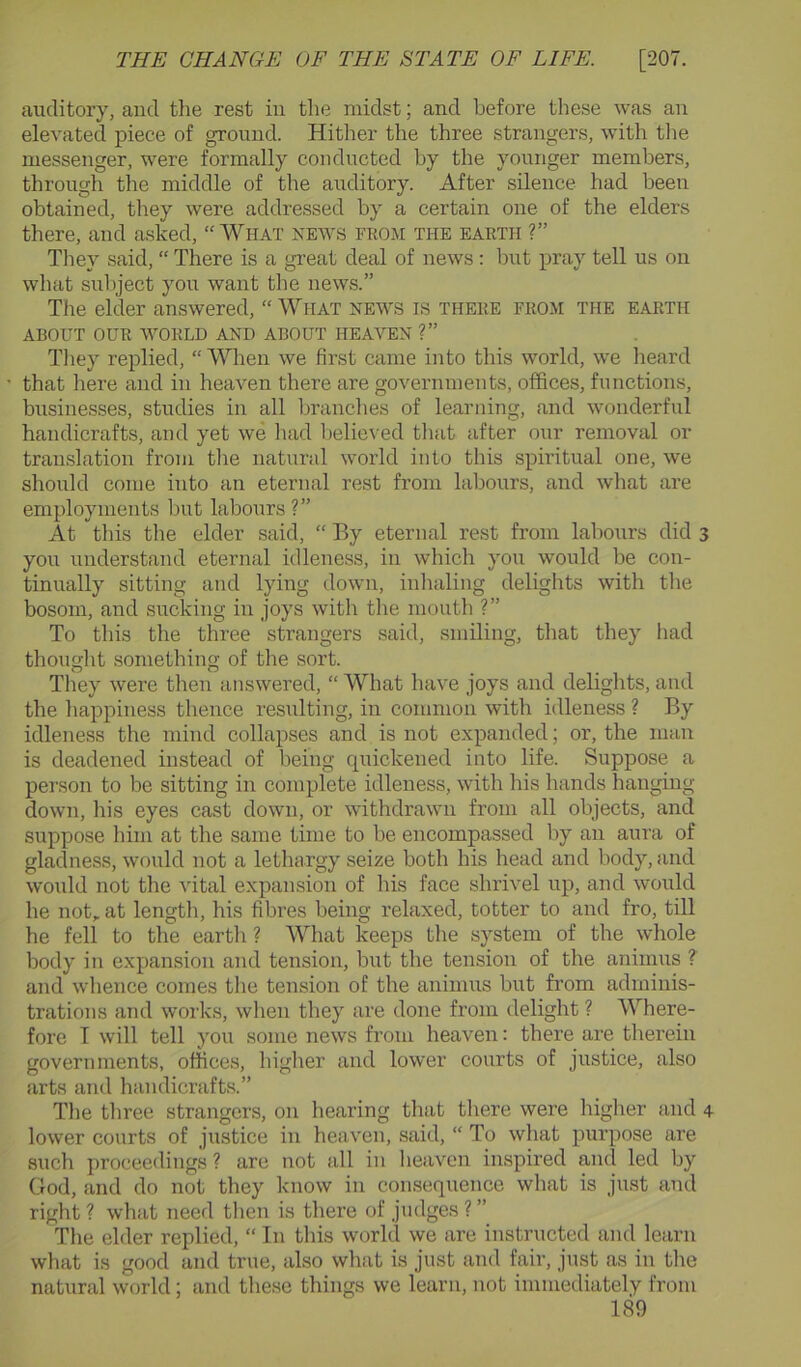 auditory, and the rest in the midst; and before these was an elevated piece of ground. Hither the three strangers, with tlie messenger, were formally conducted by the younger members, through the middle of the auditory. After silence had been obtained, they were addressed by a certain one of the elders there, and asked, “What news from the earth ?” Tliey said, “ There is a great deal of news: but pray tell us on what subject you want the news.” The elder answered, “ What news is there from the earth ABOUT OUR WORLD AND ABOUT HEAVEN ?” They replied, “ When we first came into this world, we lieard that here and in heaven there are governments, offices, functions, businesses, studies in all branches of learning, and wonderful handicrafts, and yet we liad believed that after our removal or translation from the natural world into this spiritual one, we should come into an eternal rest from labours, and what are employments but labours ?” At this the elder said, “ By eternal rest from labours did 3 you understand eternal idleness, in which you would be con- tinually sitting and lying down, inhaling delights with tlie bosom, and sucking in joys with the mouth ?” To this the three strangers said, smiling, that they had thought something of tlie sort. They were then answered, “ What have joys and delights, and the happiness thence resulting, in common with idleness ? By idleness the mind collapses and is not expanded; or, the man is deadened instead of being quickened into life. Suppose a person to be sitting in complete idleness, with his hands hanging- down, his eyes cast down, or withdrawn from all objects, and suppose him at the same time to be encompassed by an aura of gladness, would not a lethargy seize both his head and body, and would not the -\dtal expansion of his face shrivel up, and would he not,, at lengtli, his fibres being relaxed, totter to and fro, till he fell to the earth ? What keeps the system of the whole body in expansion and tension, but the tension of the animus ? and whence comes the tension of the animus but from adminis- trations and works, when they are done from delight ? Where- fore T will tell you some news from heaven: there are therein governments, offices, higher and lower courts of justice, also arts and handicrafts.” The three strangers, on hearing that there were higher and 4 lower courts of justice in heaven, said, “ To what purpose are such proceedings? are not all in lieavcn inspired and led by God, and do not they know in consequence what is just and right? what need then is there of judges?” The elder replied, “ In this world we are instructed and learn what is good and true, also what is just and fair, just as in tlie natural world; and these things we learn, not immediately from