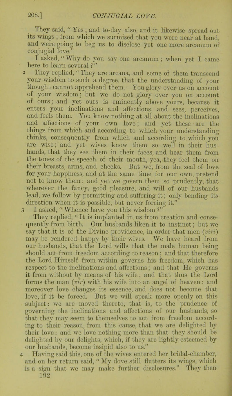 They said, “ Yes ; and to-day also, and it likewise spread out its wings ; from which we surmised that you were near at liand, and were going to beg us to disclose yet one more arcanum of conjugial love.” I asked, “ Why do you say one arcanum ; when yet I came here to learn several? ” 2 Tliey replied, “ They are arcana, and some of them transcend your wisdom to such a degree, that the understanding of your thought cannot apprehend them. You glory over us on account of your wisdom; but we do not glory over you on account of ours; and yet ours is eminently abo\'e yours, because it enters your inclinations and affections, and sees, perceives, and feels them. You know nothing at all about the inclinations and affections of your own love; and yet these are the things from which and according to which your understanding thinks, consequently from which and according to which you are wise; and yet wives know them so well in their hus- bands, that they see them in their faces, and hear them from the tones of the speech of their mouth, yea, they feel them on their breasts, arms, and cheeks. But we, from the zeal of love for your happiness, and at the same time for our own, pretend not to know them; and yet we govern them so prudently, that wherever the fancy, good pleasure, and will of our husbands lead, we follow by permitting and suffering it; only bending its direction when it is possible, but never forcing it.” 3 I asked, “ Whence have you this wisdom ?” They replied, “ It is implanted in us from creation and conse- quently from birth. Our husbands liken it to instinct; but we say that it is of the Divine providence, in order that men {viri) may be rendered happy by their wi^'es. AVe have heard from our husbands, that the Loixl wills that the male human being should act from freedom according to reason ; and tliat therefore the Lord Himself from within governs his freedom, which has respect to the inclinations and affections; and that He governs it from without by means of his wife; and that thus the Lord forms the man (vir) with his wife into an angel of heaven : and moreover love changes its essence, and does not become tluit love, if it be forced. But we will speak more openly on this subject: we are moved tliereto, that is, to tlie prudence of governing the inclinations and afiections of our liusbands, so that they may seem to themselves to act from freedom accord- ing to their reason, from this cause, that we are delighted by their love: and we love nothing more than that they should be delighted by our delights, wliich, if they are lightly esteemed by our husbands, become irrsi})id also to us.” 4 Having said this, one of the wives entered her bridal-cliambcr, and on her return said, “ My dove still flutters its wings, wliicli is a sign that we may make further disclosures.” They then