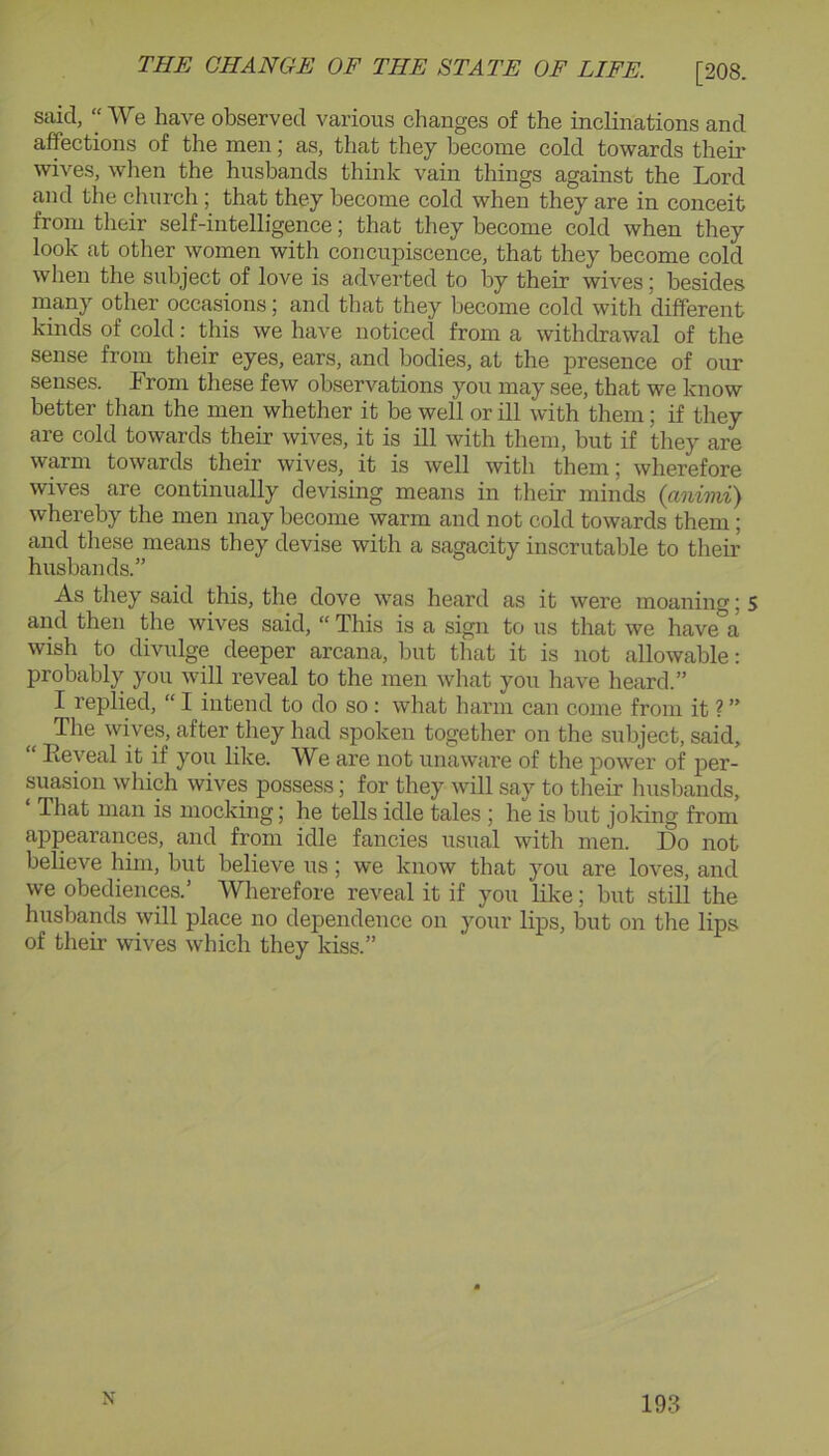 said, “ We have observed various changes of the inclinations and affections of the men; as, that they become cold towards their wives, wlien the husbands think vain things against the Lord and the church; that they become cold when they are in conceit from their self-intelligence; that they become cold when they look at other women with concupiscence, that they become cold when the subject of love is adverted to by their wives; besides many other occasions; and that they become cold with different kinds of cold: this we have noticed from a withdrawal of the sense from their eyes, ears, and bodies, at the presence of our senses. From these few observations you may see, that we know better than the men whether it be well or ill with them; if they are cold towards their wives, it is ill with them, but if tliey are warm towards their wives, it is well with them; wherefore wives are continually devising means in their minds (cmimi) whereby the men may become warm and not cold towards them; and tliese means they devise with a sagacity inscrutable to their husbands.” As they said this, the dove was heard as it were moaning; s and then the wives said, “This is a sign to us that we have'^a wish to divulge deeper arcana, but that it is not allowable: probably you will reveal to the men what you have heard.” I replied, “ I intend to do so; what harm can come from it ? ” The wives, after they had spoken together on the subject, said, “ Eeyeal it if you like. We are not unaware of the power of per- suasion which wives possess; for they will say to their huslDands, That man is mocking; he tells idle tales ; he is but joking from appearances, and from idle fancies usual with men. Do not believe him, but believe us; we know that you are loves, and we obediences.’ Wherefore reveal it if you like; but still the husbands will place no dependence on your lips, but on the lips of their wives which they kiss.” N