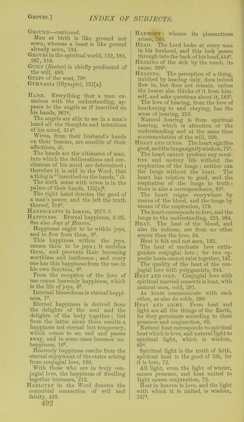GrOAT!.S.] Ground—continued. Man at birth is like ground not sown, wliereas a beast is like ground already sown, 134. Groves in tlie spiritual world, 132,183, 267, 316. Guilt (lieatus) is chiefly predicated of the will, 493. Gulf.s of the west, 79°. Gymnasia (Olyinjiic), 151[a]. Hand. Everything tliat a man ex- amines with the understanding, ap- pears to the angels as if inscribed on his hands, 261®. The angels are able to see in a man’s hand all the thoughts and intentions of his mind, 314^. Wives, from their husband’s hands on their bosoms, are sensible of tlieir affections, ib. The hands are the ultimates of man, into which tlie deliberations and con- clusions of his mind are determined ; therefore it is said in the Word, that a thing is “inscribed on the hands, ” ib. The sixth sense with wives is in the palms of their hands, 155[a]'*. The right hand denotes the good of a man’s power, and the left the truth thereof, 316®. Handicrafts in heaven, 2072, 3. Happine.ss. Eternal happiness, 2-25. See also Joys of Heaven. Happiness ought to be within joys, and to flow from them, 6®. This hapjjiness within the joys, causes them to be joys ; it enriches them, and prevents their becoming wortliless and loathsome; and every one has this happiness from the use in his own function, 6®. From tlie reception of the love of use comes heavenly lia2ipiness, which is the life of joys, 6®. Internal bles.sedness is eternal ha^ijii- ness, 7'*. Eternal happiness is derived from the delights of tlie soul and tlie delights of the body together; but from the latter alone there results a hajipiness not eternal but temjiorary, which comes to an end and passes away, and in some cases becomes un- hajijiiness, 16v Heavenly hajipine.ss results from the eternal enjoyment of the states arising from coiijugial love, 180. With t^ioso who are in truly con- jugial love, the hapjiinc.ss of dwelling together increases, 213. Harlotuv in the Word denotes the connubial connection of evil and falsity, 428. 492 Harmony : whence its pleasantne.ss arhses, 243. Head. The Lord looks at eveiy man in his forehead, and this look passes through into the back of his head, 444®. Healing of the sick by the touch, its cause, 396®. Hearing. The perception of a thing, imbibed by hearing only, does indeed flow in, but does not remain, unless the hearer also thinks of it from him- self, and asks questions about it, 183®. The love of hearing, from the love of hearkening to and obeying, bas the sense of hearing, 210. Natural hearing is from spiritual hearing, which is attention of the understanding and at the same time accommodation of the will, 220. Heart and lungs. The heart signifies good, andthe lungssiguify wisdom, 75®. The heart cannot jiroduce any sensi- tive and motory life without the resiiiration of the lungs ; neither can the lungs without the heart. The heart has relation to good, and the resjhration of the lungs to tnith; there is also a correspondence, 88®. The heart reigns everywhere by means of the blood, and the lungs by means of the resjiiration, 179. The heart corresponds to love, and the lungs to the understanding, 223, 284. Heat. The heat of the blood, and also its redness, are from no other source than the love, 34. Heat is felt and not seen, 123. The heat of unchaste love extin- guishes conjugial love ; for two oji- jiosite heats cannot exist together, 147. Tlie quality of the heat of the con- jugial love with polygamists, 344. Heat and cold. Conjugial love with spiritual married consorts is heat, with natural ones, cold, 281. As heats communicate with each other, .so also do colds, 290. Heat and light. From heat and light are all the things of the Earth, for they germinate according to their jirescnce and conjunction, 60. Natural heat corresponds to spiritual heat which is love, and natural light to spiritual light, which is wisdom, 60®. Siiiritual light is the truth of faith, si)iritual heat is the good of life, for it is love, 72. All light, even the light of winter, causes iircsence, and heat united to light cau.scs conjunction, 72. Heat in heaven is love, and the light with which it is united, is wisdom, 137-*.