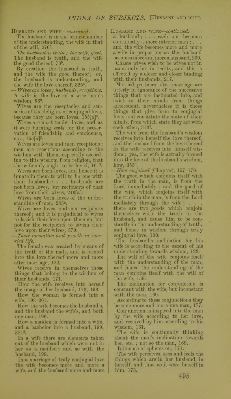INDEX OF SUBJECTS. [Husband and wife. Husband .\nd wife—continued. Tlie husband is in the bride-cliamber of the understanding, the wife in that of the will, 270. —The husband is tndh ; the wife, good. The husband is truth, and the wife the good thereof, 76. By creation the husband is truth, and the wife the good thereof; or, the husband is understanding, and the wife the love thereof, 325*. — Wives are loves ; husbands, receptions. A wife is the love of a wise man’s wisdom, 56*. Wives are the receptacles and sen- sories of the delights of conjugial love, because they are born loves, 155[a]*. Wives are most tender loves, and as it were burning zeals for the preser- vation of friendship and confidence, etc., 155[a]*. Wives are loves and men receptions ; men are receptions according to the wisdom with them, especially accord- ing to this wisdom from religion, that the wife only ought to be loved, 161*. Wives are born loves, and hence it is innate in them to will to be one with their husbands; . . . husbands are not born loves, but I'ecipients of that love from their wives, 216[a]. Wives arc born loves of the under- standing of men, 285®. Wives are loves, and men recipients thereof; and it is prejudicial to wives to lavish their love upon the men, but not for the recipients to lavish their love upon their wives, 379., —Their formation and grenoth in mar- ried life. The female was created by means of the truth of the male, and is formed into the love thereof more and more after marriage, 122. Wives receive in themselves those things that belong to the wisdom of their hu.sbands, 171. How the wife receives into herself the image of her husband, 173, 193. How the woman is formed into a wife, 19.3-201. How the wife becomes the husband’s, and the husband the wife’s, and both one man, 196. How a maiden is formed into a wife, and a bachelor into a husband, 199, 321*. In a wife there are elements taken out of the hu.shand which were not in her as a maiden ; and so with the husband, 199. In a marriage of truly conjugial love the wife becomes more and more a wife, and the husband more and more Husband and wife—continued. a husband ; . . . each one becomes continually a more interior man ; . . . and the wife becomes more and more a wife in proportion as the husband becomes more and moreahu.sband, 200. Chaste -wives wish to be wives not in name only but in reality, and this is effected by a closer and closer binding ■\vith their husbands, 217. Mamed partners after marriage are utterly in ignorance of the successive things that are insinuated into, and exist in their minds from things antecedent, nevertheless it is those things that give form to conjugial love, and constitute the .state of their minds, from which state they act with each other, 313*. The wife from the husband’s wisdom receives into herself the love thereof, and the husband from the love thereof in the wife receives into himself wis- dom ; yea, the wife is actually formed into the love of the husbanil’s wisdom, how, 355. —Hoio conjomed (Chapter), 157-179. The good which conjoins itself with the truth in the man, is from the Lord immediately ; and the good of the wife, which conjoins itsdf with the truth in the man, is from the Lord mediately through the wife ; . . . there are two goods which conjoin themselves with the truth in the husband, and cause him to be con- stantly in the understanding of truth, and hence in -wisdom through truly conjugial love, 100. The husband’s inclination for his wife is according to the ascent of his understanding towards wisdom, 123. The will of the wife conjoins itself with the understanding of the man, and hence the understanding of the man conjoins itself with the will of the wife, 159. The inclination for conjunction is constant with the wife, but inconstant with the man, 160. According to these conjunctions they become more and more one man, 177. Conjunction is inspired into the man by tile wife according to her love, and received by him according to his wisdom, 161. The wife is continually thinking about the man’s inclination towards her, etc. ; not so the man, 169. Influence of spheres on, 171. The wife |ierceives, sees and feels the things which are in her hu.shand, in herself, and thus as it wore herself in him, 173.