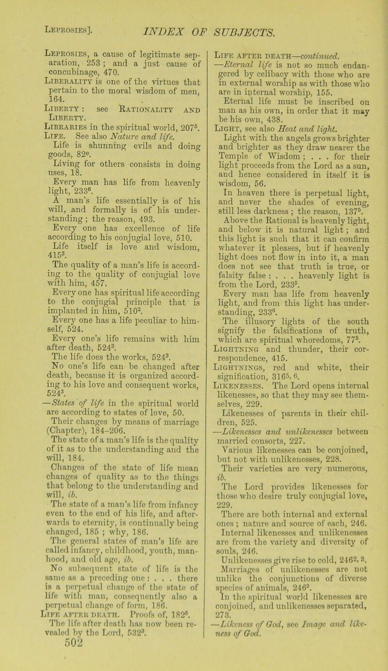 Leprosies, a cause of legitimate sep- aration, 253 ; and a just cause of concubinage, 470. Liberality is one of the virtues that pertain to the moral wisdom of men, 164. Liberty : see Rationality and Liberty. Libraries in the spiritual world, 207®. Life. See also Nature and life. Life is shunning evils and doing goods, 828. Living for others consists in doing uses, 18. Every man has life from heavenly light, 233®. A man’s life essentially is of his will, and formally is of his under- standing ; the reason, 493. Every one has excellence of life according to his conjugial love, 510. Life itself is love and wisdom, 415®. The quality of a man’s life is accord- ing to the quality of conjugial love with him, 457. Everyone has spiritual life according to the conjugial principle that is implanted in him, 510®. Every one has a life peculiar to him- self, 524. Every one’s life remains with him after death, 524®. Tile life does the works, 524®. No one’s life can be changed after death, because it is organized accord- ing to his love and consequent works, 524®. —States of life in the spiritual world are according to states of love, 50. Their changes by means of marriage (Chapter), 184-206. Tlie state of a man’s life is the quality of it as to the understanding and the will, 184. Changes of the state of life mean changes of quality as to the things that belong to the understanding and will, ih. Tlie state of a man’s life from infancy even to the end of his life, and after- wards to eternity, is continually being changed, 185 ; why, 186. The general states of man’s life are called infancy, childhood, youth, man- hood, and old age, ib. No .subsequent state of life is the same as a preceding one: . . . there is a pcrTictual change of the state of life with man, consequently also a perpetual change of form, 186. Life after death. Proofs of, 182®. The life after death has now been re- vealed by the Lord, 532®. 502 Life after death—continued. —Eternal life is not so much endan- gered by celibacy with those ^vho are in external worship as with those who are in iRternal worship, 155. Eternal life must be inscribed on man as his own, in order that it may be his own, 438. Light, see also Heat and light. Light with the angels grows brighter and brighter as they draw nearer the Temple of Wisdom ; . . . for their light proceeds from the Lord as a sun, and hence considered in itself it is wisdom, 56. In heaven there is perpetual light, and never the shades of evening, still less darkness ; the reason, 137®. Above the Rational is heavenly light, and below it is natural light; and this light is such that it can confirm whatever it pleases, but if heavenly light does not flow in into it, a man does not see that truth is true, or falsity false : . . . heavenly light is from the Lord, 233®. Every man has life from heavenly light, and from this light lias under- standing, 233®. The illusory lights of the south signify the falsifications of truth, which are spiritual whoredoms, 77®. Lightning and thunder, their cor- respondence, 415. Lightnings, red and white, their signification, 3165,6. Likenesses. The Lord opens internal likenesses, so that they may see them- selves, 229. Likenesses of parents in their chil- dren, 525. —Likenesses and unlikencsscs between married consorts, 227. Various likenesses can be conjoined, but not with unlikenesses, 228. Tlieir varieties are very numerous, ih. Tlie Lord jirovides likenesses for those who desire truly conjugial love, 229. There are both internal and external ones ; nature and .source of each, 246. Internal likenesses and unlikene.sses are from the variety and diversity of souls, 246. Unlikene.s.ses give ri.se to cold, 2462,8. Marriages of unlikenesses are not unlike the conjunctions of diverse species of animals, 246®. In the spiritual world likene.s.ses are conjoined, and unlikenesses separated, 273. —Likeness of God, see Image and like- ness of God.