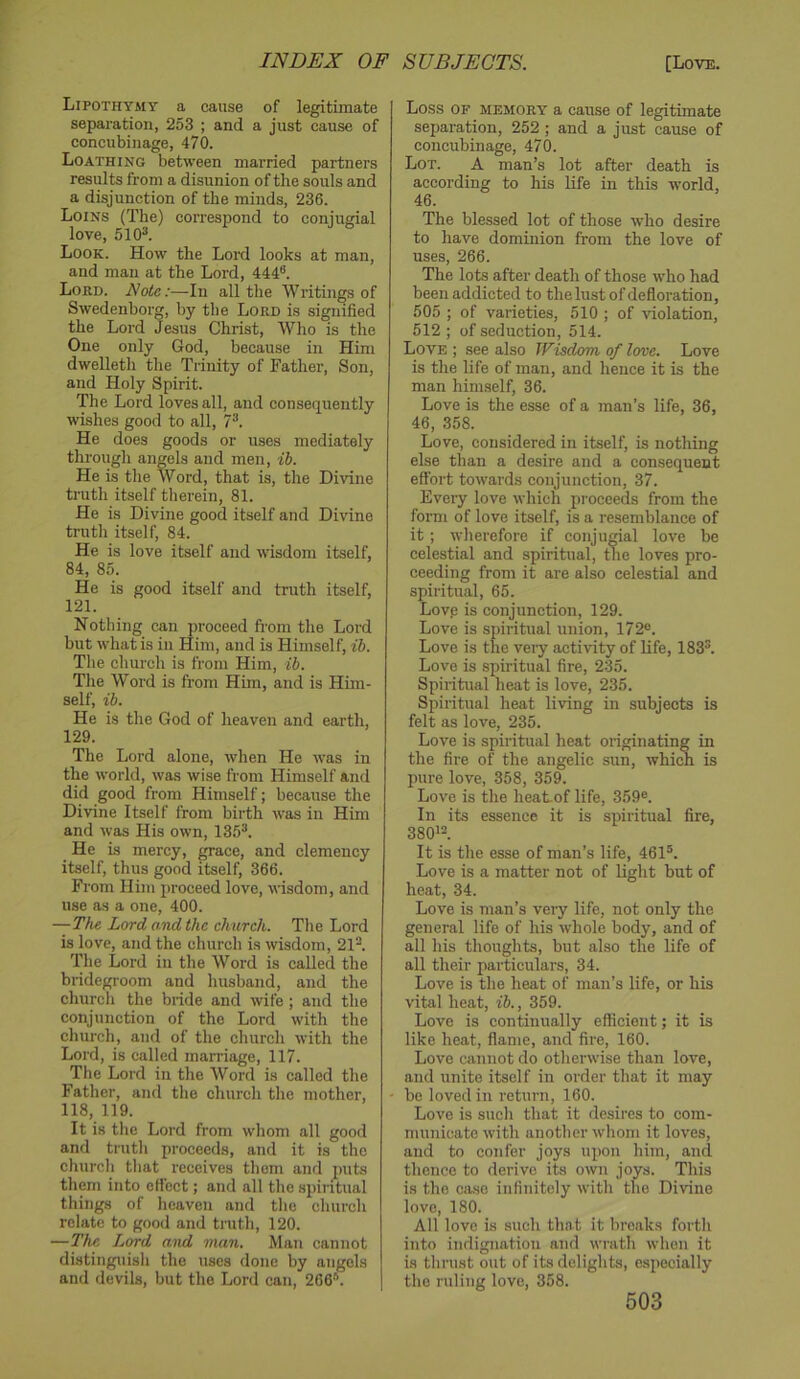 Lipothymt a cause of legitimate separation, 253 ; and a just cause of concubinage, 470. Loathing between married partners results from a disunion of the souls and a disjunction of the minds, 236. Loins (The) correspond to conjugial love, 5103. Look. How the Lord looks at man, and man at the Lord, 444®. Lord. Note:—In all the Writings of Swedenborg, by the Lord is signified the Lord Jesus Christ, Who is the One only God, because in Him dwelleth the Trinity of Father, Son, and Holy Spirit. The Lord loves all, and consequently wishes good to all, 7®. He does goods or uses mediately through angels and men, ib. He is the Word, that is, the Divine truth itself therein, 81. He is Divine good itself and Divine truth itself, 84. He is love itself and wisdom itself, 84, 85. He is good itself and truth itself, 121. Nothing can proceed from the Lord but what is in Him, and is Himself, ib. The church is from Him, ib. The Word is from Him, and is Him- self, ib. He is the God of heaven and earth, 129. The Lord alone, when He was in the world, was wise from Himself and did good from Himself; because the Divine Itself from birth was in Him and was His own, 13.5®. He is mercy, grace, and clemency itself, thus good itself, 366. From Him proceed love, wisdom, and use as a one, 400. —The Lord and the church. The Lord is love, and the church is wisdom, 21®. The Lord in the Word is called the bridegroom and husband, and the church the bride and wife ; and the conjunction of the Lord with the church, and of the church with the Lord, is called marriage, 117. The Lord in the Word is called the Father, and the church the mother, 118, 119. It is the Lord from whom all good and truth proceeds, and it is the church that receives them and puts them into effect; and all the sjiiritual things of heaven and the church relate to good and truth, 120. —The Lord and man. Man cannot distinguish the uses done by angels and devils, but the Lord can, 266®. | Loss OF MEMORY a cause of legitimate separation, 252 ; and a just cause of concubinage, 470. Lot. a man’s lot after death is according to his life in this world, 46. The blessed lot of those who desire to have dominion from the love of uses, 266. The lots after death of those who had been addicted to the lust of defloration, 505 ; of varieties, 510 ; of violation, 512 ; of seduction, 514. Love ; see also Wisdom of love. Love is the life of man, and hence it is the man himself, 36. Love is the esse of a man’s life, 36, 46, 358. Love, considered in itself, is nothing else than a desire and a consequent effort towards conjunction, 37. Every love which proceeds from the form of love itself, is a resemblance of it; wherefore if conjugial love be celestial and spiritual, the loves pro- ceeding from it are also celestial and spiritual, 65. Lovp is conjunction, 129. Love is spiritual union, 172®. Love is the veiy activity of life, 183®. Love is spiritual fire, 235. Spiritual heat is love, 235. Spiritual heat living in subjects is felt as love, 235. Love is spiritual heat originating in the fire of the angelic sun, which is pure love, 358, 359. Love is tile heat-of life, 359®. In its essence it is spiritual fire, 380>3. It is the esse of man’s life, 461®. Love is a matter not of light but of heat, 34. Love is man’s very life, not only the general life of his whole body, and of all his tlioughts, but also the life of all their particulars, 34. Love is the heat of man’s life, or his vital heat, ib., 359. Love is continually efficient; it is like heat, flame, and fire, 160. Love cannot do otherwise than love, and unite itself in order that it may be loved in return, 160. Love is such that it desires to com- municate with another whom it loves, and to confer joys upon him, and thence to derive its own joys. This is the case infinitely with the Divine love, 180. All love is such that it breaks forth into indignation and wrath when it is thrust out of its delights, especially the ruling love, 358.
