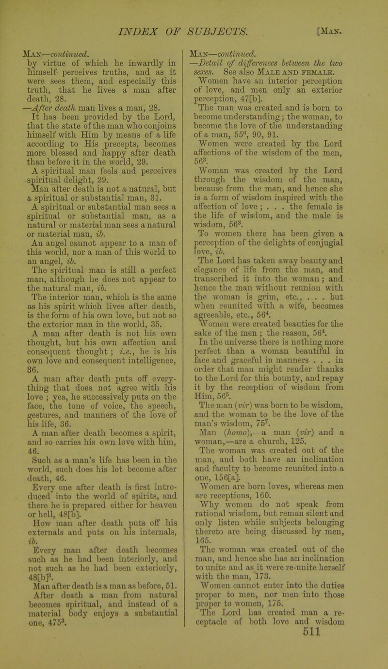 JLan—cmdimted. by virtue of which he inwardly in himself perceives truths, and as it were sees them, and especially this truth, that he lives a man after death, 28. —After death man lives a man, 28. It has been provided by the Lord, that the state of the man who conjoins himself with Him by means of a life according to His precepts, becomes more blessed and happy after death than before it in the world, 29. A spiritual man feels and perceives spiritual delight, 29. Man after death is not a natural, but a spiritual or substantial man, 31. A spiritual or substantial man sees a spiritual or substantial man, as a natural or material man sees a natural or material man, ih. An angel cannot appear to a man of this world, nor a man of this world to an angel, ih. The spiiitual man is still a perfect man, although he does not appear to the natural man, ih. The interior man, which is the same as his spirit which lives after death, is the form of his own love, but not so the exterior man in the world, 35. A man after death is not his own thought, but his own affection and conseipient thought; i.c., he is his own love and consequent intelligence, 36. A man after death puts off every- thing that does not am-eo with his love ; yea, he successively puts on the face, the tone of voice, tlie speech, gestures, and manners of the love of his life, 36. A man after death becomes a spirit, and so carries his own love with him, 46. Such as a man’s life has been in the world, such does his lot become after death, 46. Every one after death is fimt intro- duced into the world of spirits, and there he is prepared either for heaven or hell, 48[b]. How man after death puts off his externals and puts on his internals, ih. Every man after death becomes such as he had been interiorly, and not such as he had been exteriorly, 48[bp. Man after death is a man as before, 51. After death a man from natural becomes spiritual, and instead of a material body enjoys a substantial one, 475®. Man—continiied. —Detail of differences between, the two sexes. See also Male and female. Women have an interior perception of love, and men only an exterior perception, 47[b]. The man was created and is born to become understanding; the woman, to become the love of the understanding of a man, 55“, 90, 91. Women were created by the Lord affections of the wisdom of the men, 56®. Woman was created by the Lord through the wisdom of the man, because from the man, and hence she is a form of wisdom inspired irith the affection of love ; . . . the female is the life of wisdom, and the male is wisdom, 56®. To women there has been given a perception of the delights of conjugial love, ih. The Lord has taken away beauty and elegance of life from the man, and transcribed it into the woman; and hence the man without reimiou with the woman is grim, etc., . . . but when reunited with a wife, becomes agreeable, etc., 56'*. Women were created beauties for the sake of the men ; the reason, 56*. In the universe there is nothing more perfect than a woman beautiful in face and graceful in manners ... in order that man might render thanks to the Lord for this bounty, and repay it by the reception of wisdom from Him, 56®. The man {vir) was born to be wisdom, and the woman to be the love of the man’s wisdom, 75^. JNIan {homo),—a man {vir) and a woman,—are a church, 125. The woman was created out of the man, and both have an inclination and faculty to become reunited into a one, 156[a]. Women are born loves, whereas men are receptions, 160. Why women do not speak from rational wisdom, but reman silent and only listen while subjects belonging thereto are being discussed by men, 165. The woman was created out of the man, and hence she has an inclination to unite and as it were re-unite herself with the man, 173. Women cannot enter into the duties proper to men, nor men into those proper to w'omen, 176. The Lord has created man a re- ceptacle of both love and wisdom