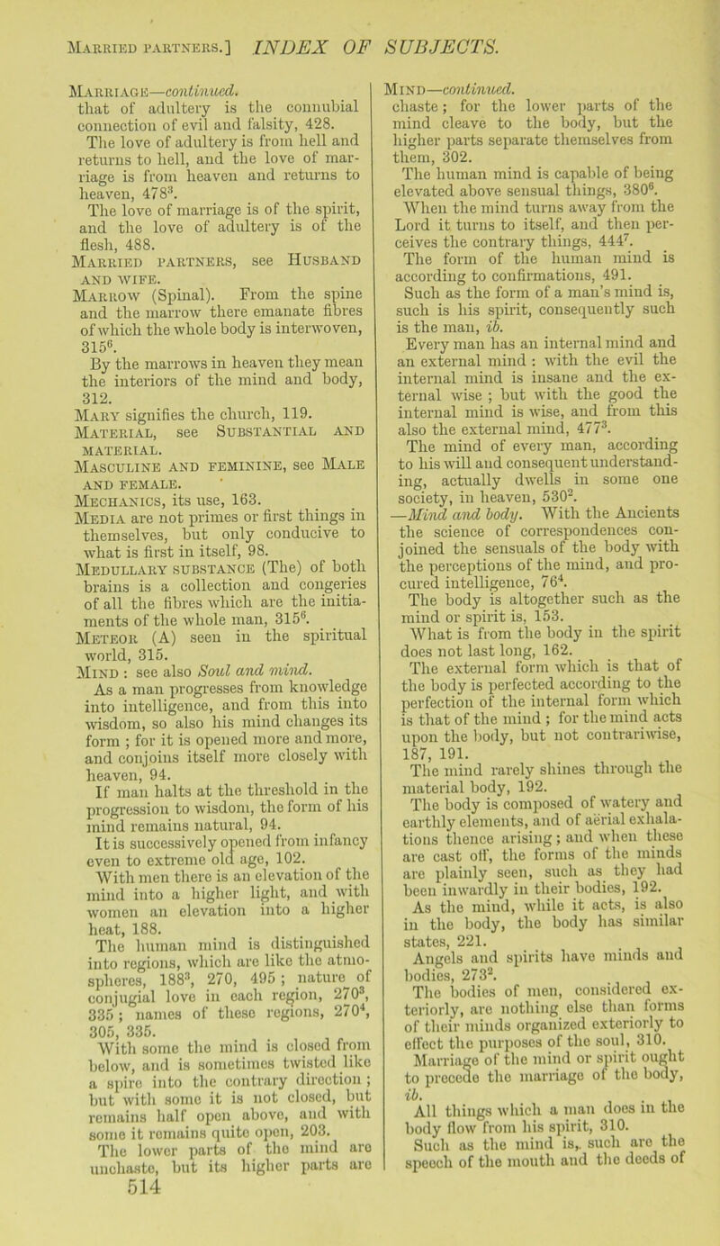 Married rartners.] INDEX OF SUBJECTS. JLarriage—contimtcd. that of adultery is the couiiubial connection of evil and falsity, 428. Tlie love of adultery is from hell and returns to hell, and the love of mar- riage is from heaven and returns to heaven, 478'h The love of marriage is of the spirit, and the love of adultery is of the flesh, 488. Married rartners, see Husband and wife. Marrow (Spinal). From the spine and the marrow there emanate fibres of which the whole body is interwoven, 3155. By the marrows in heaven they mean the interiors of the mind and body, 312. Mary signifies the church, 119. Material, see Substantial and material. Masculine and feminine, see Male AND FEMALE. Mechanics, its use, 163. Media are not j)rimes or first things in themselves, but only conducive to what is first in itself, 98. Medullary substance (The) of both brains is a collection and congeries of all the fibres which are the initia- ments of the whole man, 315®. Meteor (A) seen in the spiritual world, 315. Mind : see also Soul and mind. As a man progresses from knowledge into intelligence, and from this into wisdom, so also his mind changes its form ; for it is opened more and more, and conjoins itself more closely with heaven, 94. If man halts at the threshold in the progression to wisdom, the form of his mind remains natural, 94. It is successively opened from infancy even to extreme old age, 102. With men there is an elevation of the mind into a higher light, and with women an elevation into a higher heat, 188. Tlie human mind is distinguished into regions, which are like the atmo- spheres, 188'’, 270, 495 ; nature of conjugial love in each region, 270®, 335 ; names of these regions, 270^ 305, 335. With some the mind is closed from below, and is sometimes twisted like a spire into the contrary direction ; but with some it is not closed, but remains half open above, and with some it remains quite open, 203. The lower parts of the mind are unchaste, but its higher parts are 514 Mind—continued. chaste; for the lower parts of the mind cleave to the body, but the higher parts separate themselves from them, 302. The human mind is capable of being elevated above sensual things, 380®. When the mind turns away from the Lord it turns to itself, and then per- ceives the contrary things, 444^. The form of the human mind is according to confirmations, 491. Such as the form of a man’s mind is, such is his spirit, consequently such is the man, ib. Every man has an internal mind and an external mind ; with the evil the internal mind is insane and the ex- ternal wise ; but with the good the internal mind is wise, and from this also the external mind, 477®. The mind of every man, according to his will and consequent understand- ing, actually dwells in some one society, in heaven, 530®. —Mind and body. With the Ancients the science of correspondences con- joined the sensuals of the body with the perceptions of the mind, and pro- cured intelligence, 76^. The body is altogether such as the mind or spirit is, 153. What is from the body in the spirit does not last long, 162. The external form which is that of the body is perfected according to the perfection of the internal form which is that of the mind ; for the mind acts upon the body, but not contrariwise, 187, 191. The mind rarely shines through the material body, 192. The body is composed of watery and earthly elements, and of aerial exhala- tions thence arising; and when these are cast otf, the forms of the minds are plainly seen, such as they had been inwardly in their bodies, 192. As the mind, while it acts, is also in the body, the body has similar states, 221. Angels and spirits have minds and bodies, 273®. The liodies of men, considered ex- teriorly, are nothing else than forms of their minds organized exteriorly to elfect the purposes of the soul, 310. Marriage of the mind or spirit ought to precede the marriage of the body, ili. , • 1 All things which a man does in the body flow from his spirit, 310. Such as the mind is,, such are the speech of the mouth and the deeds of