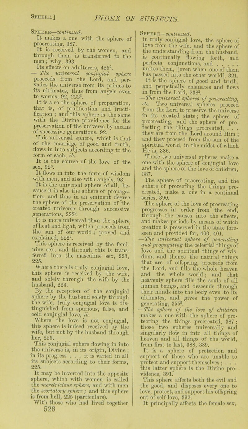 Spheke.] Sphere—continued. It makes a one witli the spliere of procreating, 387. It is received by the women, and through them is transferred to the men; why, 393. Its effects on adulterers, 425^. — The universal conjugial sphere proceeds from the Lord, and per- vades the universe from its primes to its ultimates, thus from angels even to worms, 92, 222'*. It is also the sphere of propagation, that is, of prolification and fructi- fication ; and this sphere is the same with the Divine providence for the preservation of the universe by means of successive generations, 92. This universal sphere, which is that of the marriage of good and truth, flows in into subjects according to the form of each, ib. It is the source of the love of the sex, 92®. It flows in into the form of wisdom with men, and also with angels, 93. It is the universal sphere of all, be- cause it is also the sphere of propaga- tion, and thus in an eminent degi-ee the sphere of the preservation of the created universe through successive generations, 222^. It is more universal than the sphere of heat and light, which proceeds from' the sun of our world; proved and explained, 222h This sphere is received by the femi- nine sex, and through this is trans- ferred into the masculine sex, 223, 225. Where there is truly coiijugial love, this sphere is received by the wife, and solely through the wife by the husband, 224. By the reception of the conjugial sphere by the husband solely through the wife, tnily conjugial love is dis- tinguished from spurious, false, and cold conjugial love, ih. Where the love is not conjugial, this sphere is indeed received by tlie wife, hut not by tlie husband through her, 225. This conjugial sphere flowing in into the universe is, in its origin. Divine ; in its progress ... it is varied in all its suhjects according to their forms, 225. It may be inverted into the oppo.sito sphere, which witli women is called the 'increlricionis sphere, anil with men the acortalory sphere ; and this spliore is from hell, 225 (particulars). Witli those who had lived together 528 Si'HERE—continued. in truly conjugial love, the sphere of love from the wife, and the sphere of the understanding fi-om the husband, is continually flowing forth, and perfects conjunctions, and unites them, [even when one of them has passed into the other world], 321. It is the sphere of good and truth, and perpetually emanates and flows in from the Lord, 238-. —The universal spheres of procreating, etc. Two universal spheres proceed from the Lord to preserve the universe in its created state; the sphere of procreating, and the sphere of pro- tecting the things procreated, . . . they are from the Lord around Him ; and they proceed from the sun of the spiritual world, in the midst of which He is, 386. Those frivo universal spheres make a one with the sphere of conjugial love and the sphere of the love of children, 387. The sphere of pTOcreating, and the sphere of protecting the things pro- created, make a one in a continual series, 390. The sphere of the love of procreating progi-esses in order from the end, through the causes into the effects, and makes jieriods by means of which creation is preserved in the state fore- seen and provided for, 400, 401. —The universal sphere of geno'oting and propagating the celestial things of love and the spiritual things of wis- dom, and thence the natural things that are of offspring, proceeds from the Lord, and fills the whole heaven and the whole world; and that heavenly sphere fills the souls of all human bein^, and descends through their minds into the body even to its ultimates, and gives the power of generating, 355®. —The sphere of the love of children makes a one with the sphere of pro- tecting the things procreated, 387 : those two spheres universally and singularly flow in into all things of heaven and all things of the world, from first to last, 388, 389. It is a sphere of protection and support of those who are unable to protect and support themselves ; . . . this latter sphere is the Divine pro- vidence, 391. This sjihere affects both the evil and the good, and disposes every one to love, protect, and supiwrt his offspring out of self-love, 392. It principally affects the female sex.