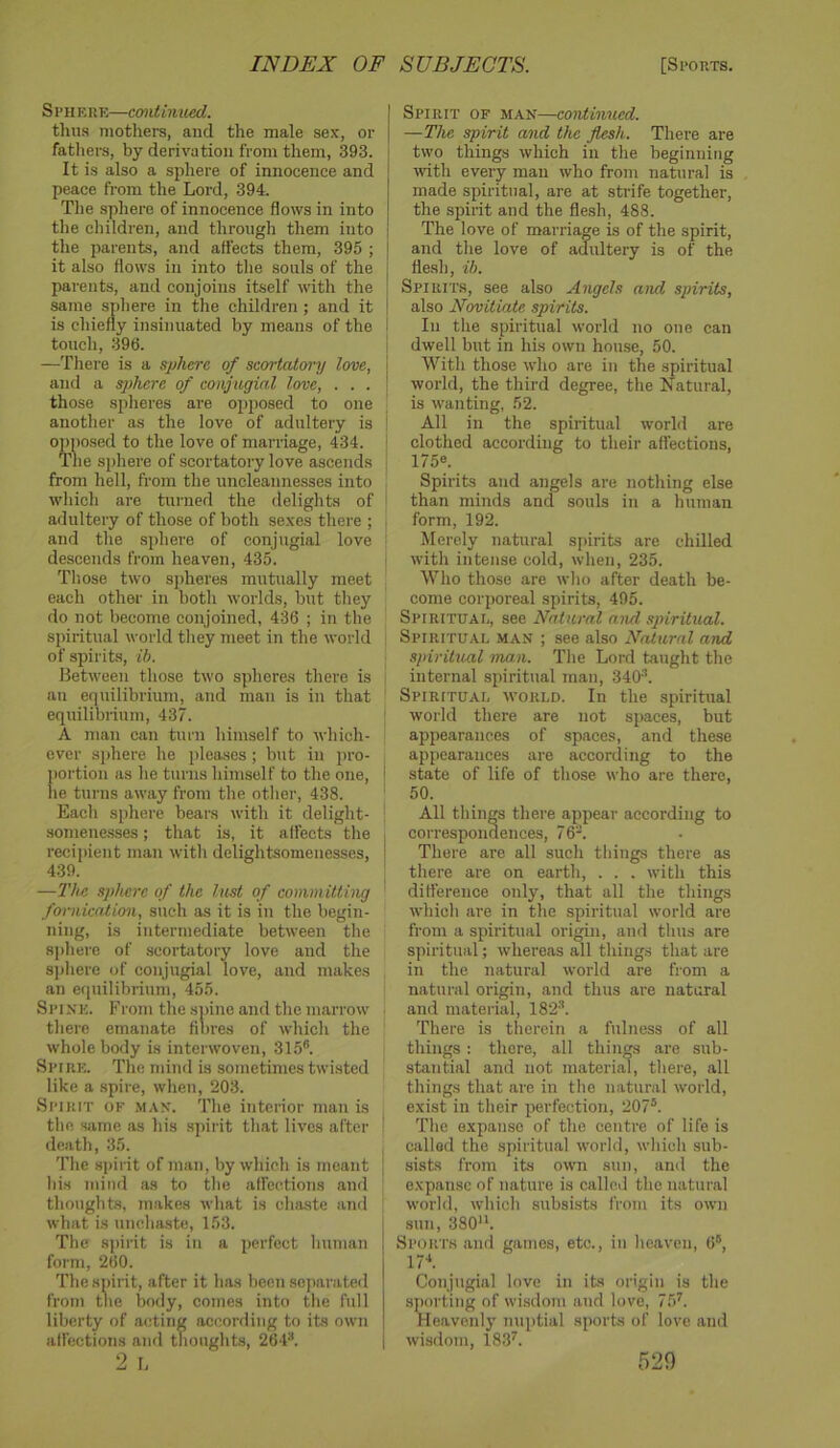 Sphere—continued. thus mothers, and the male sex, or fatliers, by derivation from them, 393. It is also a sphere of innocence and peace from the Lord, 394. The sphere of innocence flows in into the children, and through them into the parents, and affects them, 395 ; it also flows in into the souls of the parents, and conjoins itself with the sajne sphere in the children ; and it is chiefly insinuated by means of the touch, 396. —Tliere is a sphere of scortatoi-y love, and a sphere of conjugial love, . . . those spheres are opposed to one another as the love of adultery is opposed to the love of marriage, 434. The sphere of scortatory love ascends from hell, from the uncleannesses into which are turned the delights of adultery of those of both sexes there ; and the sphere of conjugial love descends from heaven, 435. Those two spheres mutually meet each other in both worlds, but they do not become conjoined, 436 ; in the spiritual world they meet in the world of spirits, ib. Hetween those two spheres there is an equilibrium, and man is in that equilibrium, 437. A man can turn himself to which- ever sphere he pleases; but in pro- portion as he turns himself to the one, tie turns away from the other, 438. Each s[)here beat's with it delight- somenesses ; that is, it affects the recipient man with delightsomenesses, 439. —The sphere of the lust of committing fornication, such as it is in the begin- ning, is intermediate between the sphere of scortatory love and the s|)here of conjugial love, and makes an equilibrium, 455. Spine. From the sninc and the marrow there emanate fibres of which the whole body is interwoven, 315®. Spire. The mind is sometimes twisted like a spire, when, 203. Spirit ok man. The interior man is the same as his spirit that lives after death, 35. The spirit of man, by which is meant his mind as to the affections and thoughts, makes what is chaste and what is unchaste, 153. The spirit is in a perfect human form, 260. The spirit, after it has been separated from the body, comes into the full liberty of acting according to its own affections and thoughts, 264®. Spirit of man—coniinued. —The spirit and the flesh. There are two things which in the beginning with every man who from natural is made spiritual, are at strife together, the spirit and the flesh, 488. 1 The love of marriage is of the spirit, and the love of adultery is of the j flesh, ib. ; Spirits, see also Angels and spirits, ! also Novitiate spirits. I In the spiritual world no one can dwell but in his own house, 50. I With those who are in the spiritual ; world, the third degree, the Natural, is wanting, 52. ! All in the spiritual world are i clothed according to their affections, : 1750. Spirits and angels are nothing else i than minds and souls in a human form, 192. Merely natural spirits are chilled I with intense cold, when, 235. Who those are wlio after death be- come corporeal spirits, 495. Spiritual, see Natural and spiritual. Spiritual man ; see also Natural and i spiritual ma.n. Tlie Lord taught the internal spiritual man, 340''. Spiritual world. In the spiritual world there are not spaces, but appearances of spaces, and these appearances are according to the i state of life of those who are there, ' 50. All things there appear according to I correspondences, 76®. I There are all such things there as there are on earth, . . . with this difference only, that all the things whicli are in the spiritual world are from a spiritual origin, and thus are spiritual; whereas all things that are in the natural world are from a natural origin, and thus are natural . and material, 182'®. There is therein a fulness of all things : there, all things are sub- stantial and not material, there, all things that are in the natural world, exist ill their perfection, 207®. ■ The expanse of the centre of life is called the spiritual world, which sub- sists from its own sun, and the expanse of nature is called the natural world, which subsists from its own sun, 380‘h Sports and games, etc., in heaven, 6®, Conjugial love in its origin is the sporting of wi.sdom and love, lb’’. Heavenly nuptial sports of love and wisdom, 183^.