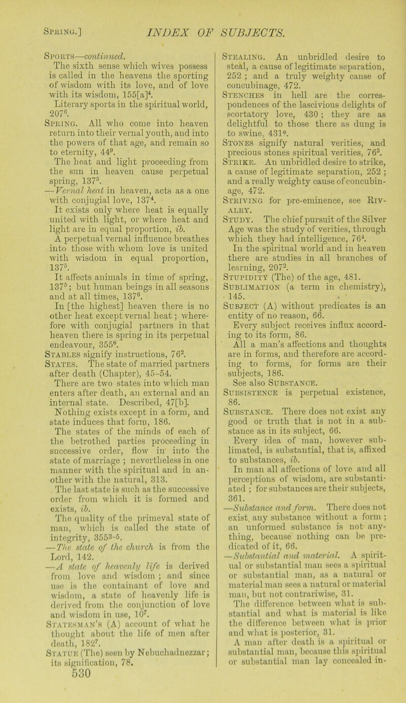 S po UTS—continued. The sixth sense wliich wives possess is called in the heavens tlie sporting of wisdom with its love, and of love with its wisdom, 155[a]^. Literary sports in the spiritual world, 207*’. Spuing. All who come into heaven return into their vernal youth, and into the powers of that age, and remain so to eternity, 44®. The heat and light proceeding from the sun in heaven cause perpetual spring, 137®. — Vernal heat in heaven, acts as a one with conjugial love, 137'*. It exists only where heat is equally united with light, or where heat and light are in equal proportion, ih. A perpetual vernal influence breathes into those with whom love is united with wisdom in equal proportion, 137®. It affects animals in time of spring, 137®; but human beings in all seasons and at all times, 137®. In [the highes't] heaven there is no other heat except vernal heat; where- fore with conjugial partners in that heaven there is spring in its perpetual endeavour, 35.')®. Stables signify instructions, 76®. States. The state of married partners after death (Chapter), 45-54. There are two states into which man enters after death, an external and an internal state. Described, 47[b]. Nothing exists except in a form, and state induces that form, 186. The states of the minds of each of the betrothed parties proceeding in successive order, flow in into the .state of marriage ; nevertheless in one manner with the spiritual and in an- other with the natural, 313. The la.st state is such as the successive order from which it is formed and exists, ih. The quality of the ])rimeval .state of man, which is called the state of integrity, 3553-5. —The state of the church is from the Lord, 142. —A state of heavenly life is derived from love and wi.sdom ; and since use is the containant of love and wisdom, a state of heavenly life is derived from the conjunction of love and wisdom in use, 10^. Si’ates.man’s (A) account of what he tliought about the life of men after death, 182^. S'l'ATUE ('I'he) seen by Nebuchadnezzar; its signilication, 78. 530 Stealing. An unbridled de.sire to steal, a cause of legitimate separation, 252 ; and a truly weighty cause of concubinage, 472. Stenches in hell are the corres- pondences of the lascivious delights of scortatory love, 430 ; they are as delightful to those there as dung is to swine, 431®. Stones signify natural verities, and precious stones spiritual verities, 76®. Stkike. An unbridled desire to strike, a cause of legitimate separation, 252 ; and a really weighty cause of concubin- age, 472. Stkiving for pre-eminence, see Riv- alry. Study. The chief pursuit of the Silver Age was the study of verities, through which they had intelligence, 76*. In the spiritual rvorld and in heaven there are studies in all branches of lea ruing, 207®. Stupidity (The) of the age, 481. Sublimation (a term in chemistry), • 145. Subject (A) without predicates is an entity of no reason, 66. Every subject receives influx accord- ing to its form, 86. All a man’s affections and thoughts are in forms, and therefore are accord- ing to forms, for forms are their subjects, 186. See also Substance. Subsistence is peiqietual existence, 86. Substance. There does not exist any good or truth that is not in a sub- stance as in its subject, 66. Every idea of man, however sub- limated, is substantial, that is, affixed to substances, ih. In man all affections of love and all perce])tions of wisdom, are substanti- ated ; for substances are their subjects, 361. —iiiibstaiice and form. There does not exist, any substance without a form ; an nnfonned sub.stance is not any- thing, because nothing can be pre- dicated of it, 66. —Suhstantial and matcrkil. A spirit- ual or substantial man sees a sjiiritual or substantial man, as a natural or material man sees a natural or material man, but not contrariwise, 31. Tlie dilfcrenco between what is sub- stantial and what is material is like the difference between wliat is prior and what is ])osterior, 31. A man after death is a spiritual or substantial man, because this spiritual or substantial man lay concealed in-