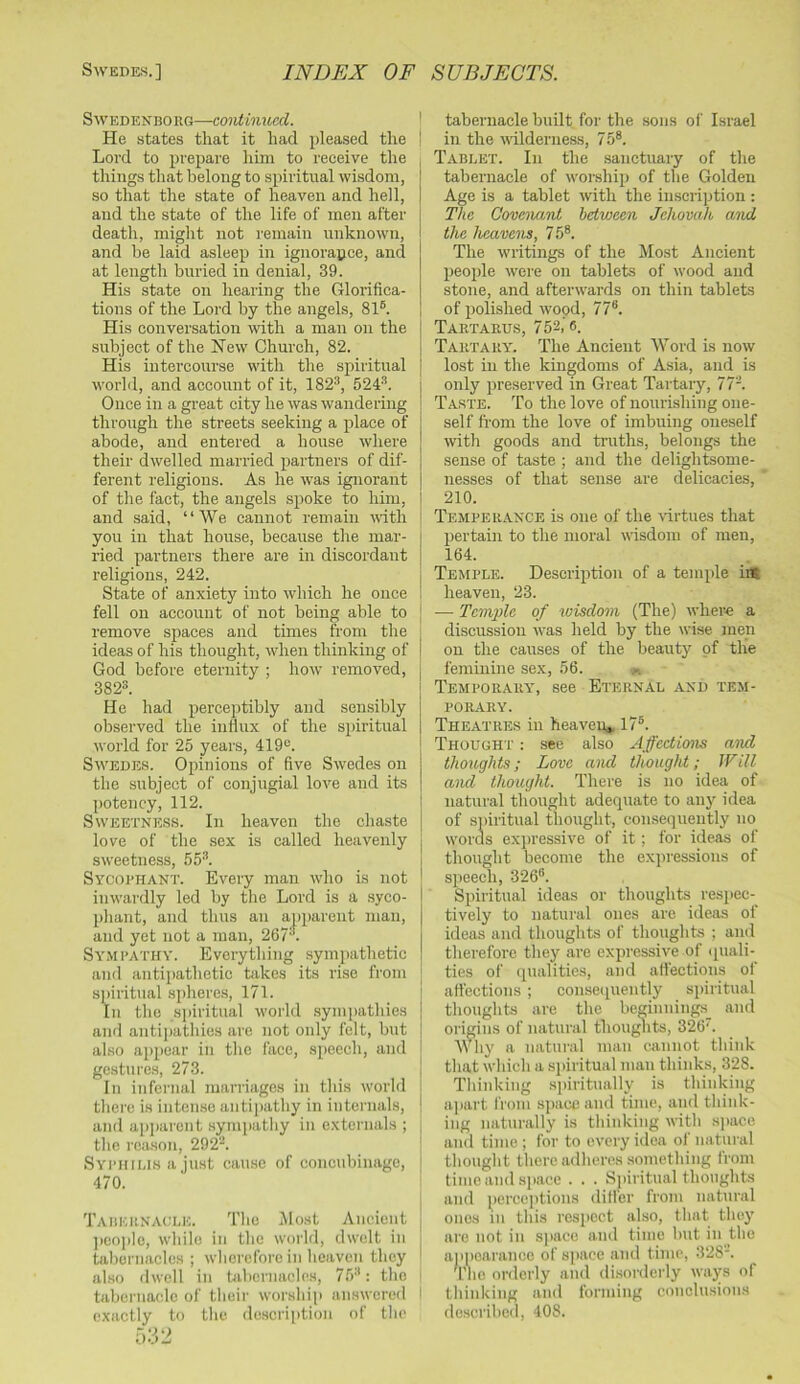 Swedenborg—continued. He states that it had pleased the Lord to prepare him to receive the things that belong to spiritual wisdom, so that the state of heaven and hell, and the state of the life of men after death, might not I’emain unknown, and be laid asleep in ignorance, and at length buried in denial, 39. His state on hearing the Glorifica- tions of the Lord by the angels, 81®. His conversation with a man on the subject of the New Church, 82. His intercourse with the spiritual world, and account of it, 182®, 524®. Once in a great city he was wandering through the streets seeking a place of abode, and entered a house where their dwelled married partners of dif- ferent religions. As he was ignorant of the fact, the angels spoke to him, and said, “We cannot remain with you in that house, because the mar- ried partners there are in discordant religious, 242. State of anxiety into which he once fell on account of not being able to remove spaces and times from the ideas of his thought, when thinking of God before eternity ; how removed, 382®. He had perceptibly and sensibly observed the inilnx of the spiritual world for 25 years, 419®. Swedes. Opinions of five Swedes on the subject of conjngial love and its potency, 112. Sweetness. In heaven the cha.ste love of the sex is called heavenly sweetness, 55®. Syooi'HANT. Every man who is not inwardly led by the Lord is a syco- phant, and thus an apparent man, and yet not a man, 267 . Sympathy. Everything sympathetic and antipathetic takes its rise from spiritual spheres, 171. In the spiritual world .sympatliies and antii)athies are not only felt, but also appear in tlic face, .speech, and gestures, 273. In infei’iial marriages in this worhl tliere is intense antipathy in internals, and ap])arcnt .sympathy in externals ; the reason, 292®. SYPurus a just cause of concubinage, 470. Tabeknagle. The Host Ancient | ]ieo])lo, while in the world, dwelt in i tabernacles; wherefore in heaven they ' also dwell in bibernacles, 75®: the tabernacle of their worship answered ! exactly to the de.scription of the I tabernacle built for the sons of Israel ! in the wlderne.ss, 75®. Tablet. In the .sanctuary of the tabernacle of worship of the Golden Age is a tablet with the inscription : The Covenant between Jehovah and the heavens, 75®. The writings of the Most Ancient people were on tablets of wood and stone, and afterwards on thin tablets of polished wood, 77®. Tartarus, 752, 6. Tartary. The Ancient Word is now lost in the kingdoms of Asia, and is only preserved in Great Tartary, 77®. Taste. To the love of nourishing one- self from the love of imbuing oneself with goods and truths, belongs the sense of taste ; and the delightsome- nesses of that sense are delicacies, 210. Temperance is one of the virtues that pertain to the moral wisdom of men, 164. Temple. Description of a temple iiS heaven, 23. — Temple of loisdom (The) where a discussion was held by the wise men on the causes of the beauty of the feminine sex, 56. Temporary', see Eternal and tem- porary. Theatres in heaven* 17®. Thought : see also Affections and thoughts; Love and thoughi; Will and thought. There is no idea of natural thought adequate to any idea of spiritual thought, consequently no words expressive of it; for ideas of thought become the expressions of speech, 326®. Spiritual ideas or thoughts respec- tively to natural ones are ideiis of ideas and thoughts of thoughts ; and therefore they are expressive of quali- ties of (pialities, and affections of affections ; conse(piently spiritual thoughts are the beginning.s_ and oi igins of natural thouj^its, 326. Why a natural man cannot think that whicli a .spiritual man thinks, 328. Thinking s])iritnally is thinking ajiart from ,s])aceand time, and think- ing naturally is thinking with sj)ace and time ; for to every idea of natural thought there adheres .something from time and space . . . Spiritual thoughts and i^jerccptions differ from natural ones in this respect also, that they are not in s]>ace and time but in the ajipearance of space and time, 328-’. Tile orderly and di.sonlerly ways of thinking and foriiiing conclusions describcil, 408.