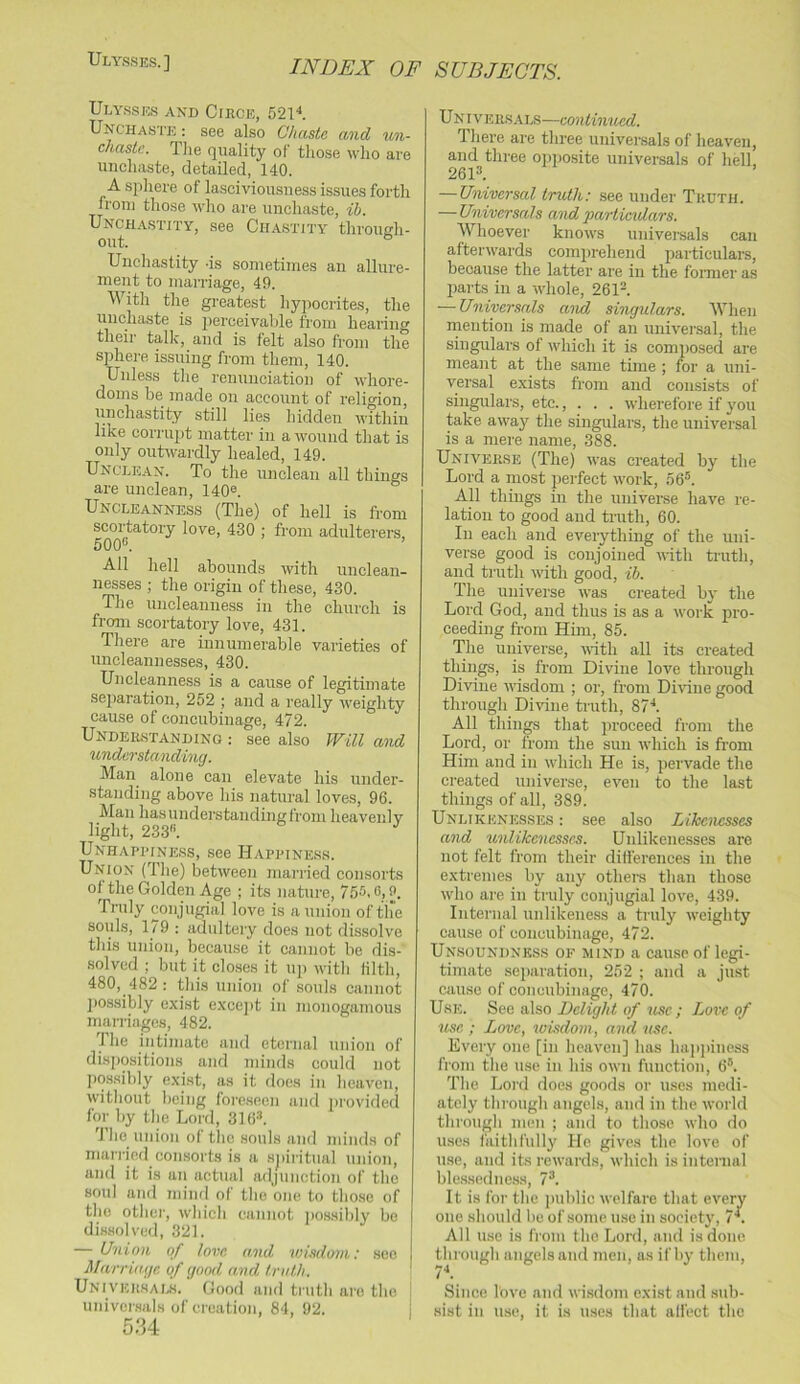 Ulysses. ] Ulysses and Circe, 5211 Unchaste : see also Chaste and un- chaste, TJie quality of tliose who are imcliaste, detailed, 140. A spliere of lasciviousness issues forth from tliose who are unchaste, ih. Unchastity, see Chastity through- out. Unchastity -is sometimes an allure- ment to marriage, 49. With the greatest hypocrites, the unchaste is jierceivable from hearing their tallc, and is felt also from the sphere issuing from them, 140. Unless the renunciation of whore- doms be made on account of religion, unchastity still lies hidden within like corrupt matter in a wound that is only outwardly healed, 149. Unclean. To the unclean all things are unclean, 140®. Uncleanness (The) of hell is from scortatory love, 430 ; from adulterers, 500®. All hell abounds with unclean- nesses ; the origin of these, 430. The uncleanness in the church is froan scortatory love, 431. There are innumerable varieties of uncleannesses, 430. Uncleanness is a cause of legitimate sejiaration, 252 ; and a really weighty cause of concubinage, 472. Understanding ; see also PFill and understanding. Man alone can elevate his under- standing above his natural loves, 96. Man has understanding from heavenly light, 233®. UNHAPRINE.SS, See HAPPINESS. Union (The) between married comsorts of the Golden Age ; its nature, 755.13,9. Truly conjugial love is a union of tire souls, 179 : adultery does not dissolve this union, because it cannot be dis- solved ; but it closes it uj) with lilth, 480, 482 : this union of souls cannot j)os.sibly exist excejit in monogamous marriages, 482. The intimate and eternal union of disjjositions and minds could not possibly exist, as it does in heaven, without being foreseen and provided for by the Lord, 316®. J bo union of the souls and minds of man-jcfl consorts is a .sjiiritual union, and it is un actual adjunction of the soul ami mind of the one to those of the other, wbich cannot jmssibly bo di.s.solved, 321. — Union of tow and wLsdovi: see Marriage of good and truth. Univeiwals. Good and truth aie the uiilver.sals of creation, 84, 92. 34 U NI VER.SALS—continued. There are three univei'sals of heaven, and three opposite universals of hell, 261®. — Universal truth: see under Truth. — Universals and partindars. Whoever knows universals can afterwards comju’ehend particulars, because the latter are in the fomier as parts in a whole, 261®. — Universals aivd singulars. When rnention is made of an universal, the singulars of which it is composed are meant at the same time ; for a uni- versal exists from and consists of singulars, etc., . . . wherefore if you take away the singulars, the universal is a mere name, 388. Universe (The) was created by the Lord a most perfect work, 56®. All things in the universe have re- lation to good and truth, 60. In each and everything of the uni- verse good is conjoined with truth, and truth with good, ib. The universe was created by the Lord God, and thus is as a work pro- ceeding from Him, 85. The universe, with all its created things, is from Divine love through Divine wisdom ; or, from Diidne good through Divine truth, 87'*. All things that proceed from the Lord, or from the sun which is from Him and in which He is, pervade the created universe, even to the last things of all, 389. Unlikenesses : see also Likenesses and unlikencssc-s. Unlikenesses are not felt from their difi'erences in the extremes by any othei-s than those who are in truly conjugial love, 439. Internal unlikeness a truly weighty cause of concubinage, 472. Unsoundnkss of mind a cau.se of legi- timate separation, 252 ; and a just cause of concubinage, 470. Use. See also Delight of use ; Lore of tise ; Love, wisdom, and use. Every one [in heaven] has happiness from the use in his own function, 6®. The Lord does goods or uses medi- ately through angels, and in the world through men ; and to those who do uses faithfully He gives the love of use, and its rewards, which is internal ble.ssedness, 7®. It is for the public welfare that every one should be of some use in society, 7 . All use is from the Lord, and is done, through angels and men, as if by them, 7''. Since love and wisdom exist and sub- sist in use, it is uses that alfect the