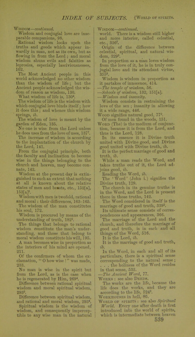 INDEX OF SUBJECTS. [World of .spirits. W isDOM—amtimied. Wisdom and conjugial love are inse- parable companions, 98. Rational wisdom looks upoli the truths and goods which appear in- wardly in man, not as its own, but as flowing in from the Lord ; and moral wisdom shuns evils and falsities as leprosies, esjiecially lasciviousnesses, 102. The Most Ancient people in this world acknowledged no other wisdom than the wisdom of life; but the Ancient people acknowledged the wis- dom of reason as wi.sdom, 130. What wisdom of life is, ISO'*. Tlie wisdom of life is the wisdom with winch conjugial love binds itself; how it does this ; and whence this wisdom springs, ib. The wisdom of love is meant by the garden of Eden, 135. No one is •wise from the Lord unless he does uses from the love of uses, 137^. The increase of wisdom is according to the implantation of the church by the Lord, 141. From the conjugial principle, both the faculty and inclination to become wise in the things belonging to the church and heaven, may become con- nate, 142. Wisdom at the present day is extin- guished to such an extent that nothing at all is known about the relative states of men and beasts, etc., 152[a], 153[af. Wisdom with men is twofold, rational and moral: their differences, 163-165. The wisdom of the man constitutes his soul, 172. Wisdom is procured by means of the undei-standing of truth, 182-. The things that belongs to rational wisdom constitute the man’s under- standing, and those that belong to moral wisdom constitute his will, 195. A man becomes wise in pro]iortion as the inteiioi's of his niina are opened, 211. Of the confii-mei's of whom the ex- clamation, “ 0 howwi.se ! ” was made, 233. No man is wi.se in the spirit but from the Lord, as is the case when he is regenei-ated by Him, 269'*. Difference between rational spiritual wisdom and moral spiritual wi.sdom, 293». Difference between spiritual wi.sdom, and rational and moral wisdom, 293'*. Spiritual wisdom is the wisdom of wisdom, and con.sequently impercep- tible to any wise man in the natural | Wisdom—ccmtiimed, world. There is a -\visdom still higher and more interior, called celestial, etc., 3267. Origin of the difference between celestial, spiritual, and natural iris- dom, 329®. In proportion as a man loves wisdom from the love of it, he is in ti'uly con- jugial love and its attendant virtue, 35.5®. Wisdom is wisdom in proportion as it partakes of innocence, 414. —The temple of wisdom, 56. —Schools of wisdcnn, 132, 151[a]. — Wisdom and insanity. Wisdom consists in restraining the love of the sex ; imsanity in allowing it a wide range, 446. Wood signifies natural good, 77®. Of men found in the woods, 151. Word (The) is the medium of conjunc- tion, because it is from the Lord, and thus is the Lord, 128. In its e,ssence it is Divine truth united with Dirine good, and Di'vine good united with Divine truth, ib. It is the perfect maniage of good and truth, ib. While a man reads the Word, and takes tniths out of it, the Lord ad- joins good, ib. Reading the Word, ib. The ‘AVord’ (John i.) signifies the Divine truth, 129. The church in its genuine tniths is in the AVord, and the Lord Ls present there in those truths, 142. The AA'^ord considered in itself is the marriage of good and truth, 339®. Its ultimate sense consists of corres- pondences and appearances, 366. The marriage of the Lord and the church, and therefore the mairia^e of good and truth, is in each and all things of the AVord, 516. It is the Lord, ib. It is the marriage of good and tnith, 1 In the AVord, in each and all of its particulars, there is a spiritual sense 1 corresponding to the natural sense ; I ... tlie holiness of the AVord resides 1 in that sense, 532. j —The Ancient Word, 77. AA^orks : see also Dkkds. The works are the life, because the life does the works, and they are according to the life, 524®. AVorkhousks in hell, 80. World ok .spirits; see nho Spiritual Wo7'ld. Every one after death is first introduced into the world of s])irits, which is intermediate between heaven
