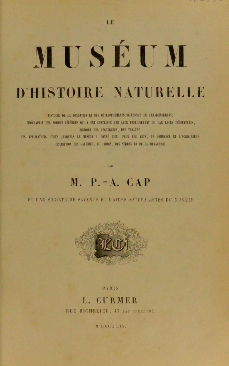 DHISÏOIRE HISTOIRE DE LA FOXDATIOS ET DES IIÉTELOI'l’EMEÏTS SUCCESSIFS DE L’ÉTABLISSEMEXT; BIOGRAPCIE DE-S UOMÏES CÉLÈBRES QUI Y DM COXTRIBIÉ PAR LEUR EXSEIGXEMEXT OU PAR LEURS DÉCOlVERTES, HISTOIRE DES RECHERCHES, DES VOYAGES. DES VPPUCATIOYS UTILES AUXQUELS LE ÏUSÉII A HONAÉ LIEU, POUR LES ARTS, LE COMMERCE ET L’AGRICILTURE lESCRIPTlOY DES GALERIES, DU JARDIX, DES SERRES ET DE LA BÉYAGERIE l'Ali ET UNE SOCIÉTÉ DE SAVANTS ET D'AIDES NATO 1\ALISTES DU MUSEUM 1>A DIS !.. en IV ME II IIIIK llir.llKI.IKl , î7 (ai l'nr.Mi Kii}.