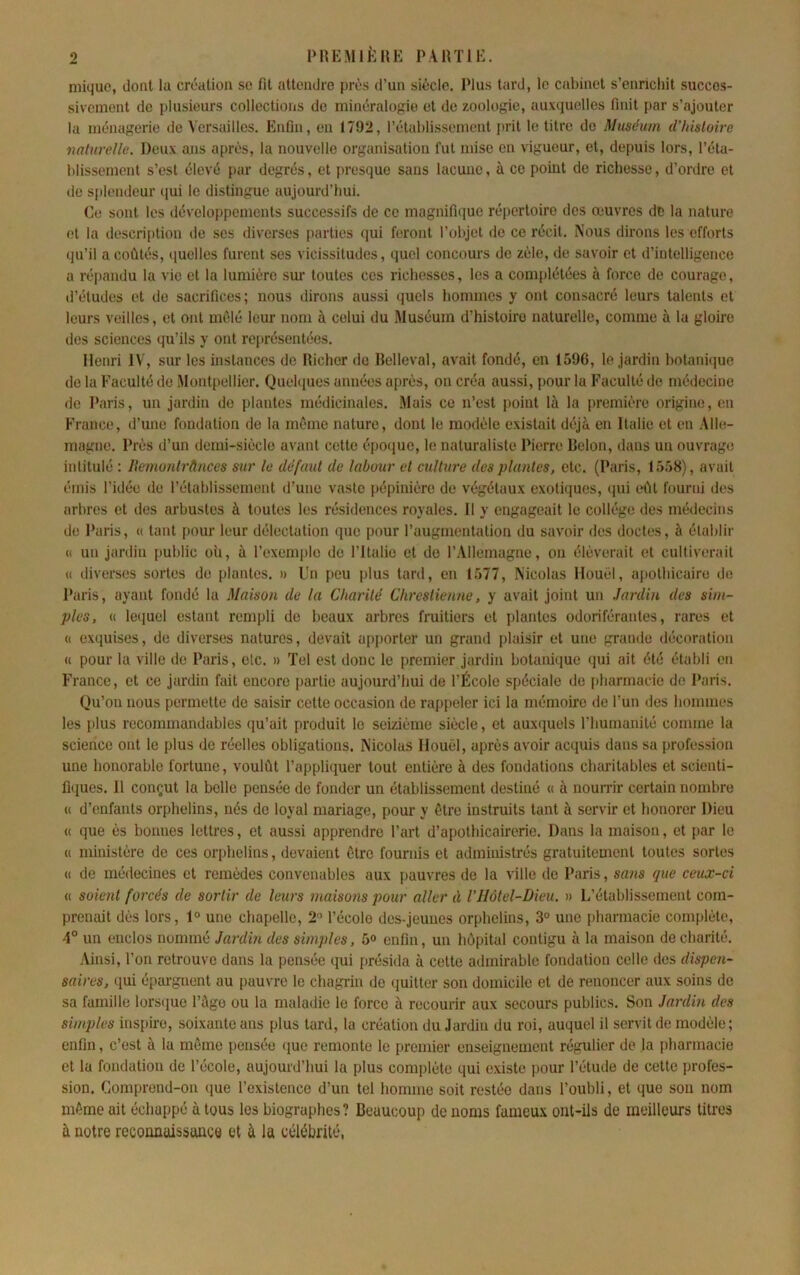 miquc, dont la création se fit attendre près d’un siècle. Plus tard, le cabinet s’enrichit succes- sivement de plusieurs collectioiis de minéralogie et de zoologie, auxquelles finit par s’ajouter la ménagerie de A'ersailles. Enfin, en 1792, rétablissement jirit le titre de Muséum iVhisloire naturelle. Doux ans après, la nouvelle organisation fut mise en vigueur, et, depuis lors, l’éta- blissement s’est élevé par degrés, et jiresque sans lacune, à ce point de richesse, d’ordre et de splendeur qui le distinguo aujourd’hui. Ce sont les développements successifs de ce magnifuiuo répertoire des œuvres de la nature et la description de ses diverses parties qui feront l’objet de ce récit. Nous dirons les efforts qu’il a coûtés, quelles furent ses vicissitudes, quel concours de zèle, de savoir et d’intelligence a répandu la vie et la lumière sm- toutes ces richesses, les a complétées à force de courage, d’études et do sacrifices; nous dirons aussi quels hommes y ont consacré leurs talents et leurs veilles, et ont mêlé leur nom à celui du Muséum d’histoire naturelle, comme à la gloire des sciences qu’ils y ont représentées. Henri IV, sur les instances de Richer de Belleval, avait fondé, en 1596, le jardin hotanâiue de la Faculté de .Montpellier. Quehiues années après, on créa aussi, pour la Faculté de médecine de Paris, un jardin de plantes médicinales. Mais ce n’est point là la première origine, en France, d’une fondation de la même nature, dont le moilèle existait déjà en Italie et en .Alle- magne. Près d’un demi-siècle avant cette époejue, le naturaliste Pierre Reion, dans un ouvrage intitulé : Ilemonlrànces sur le défaut de lahuur et culture des plantes, etc. (Paris, 1558), avait émis l’idée de l’établissement d’une vaste pépinière de végétaux exotiques, qui eût fourni des arbres et des arbustes à toutes les résidences royales. Il y engageait le collège des médecins de Paris, « tant pour leur délectation que pour l’augmentation du savoir des doctes, à établir « un jardin public où, à l’exemple de l’Italie et do r.Allemagne, on élèverait et cultiverait U diverses sortes de plantes. » Un peu plus tard, on 1577, Nicolas llouel, apothicaire de Paris, ayant fondé la Maison de la Charité Chrestienne, y avait joint un Jardin des sim- ples, (( lequel estant rempli de beaux arbres fruitiers et plantes odoriférantes, rares et « exquises, de diverses natures, devait a[)porter un grand plaisir et une grande décoration « pour la ville de Paris, etc. » Tel est donc le premier jardin botanique qui ait été établi en France, et ce jardin fait encore partie aujounl’hui de l’École spéciale de pharmacie do Paris. Qu’on nous permette de saisir cette occasion de rappeler ici la mémoire de l’un des hommes les plus recommandables ([u’ait produit le seizième siècle, et auxquels l’humanité comme la science ont le plus de réelles obligations. Nicolas Ilouèl, après avoir acquis dans sa profession une honorable fortune, voulût l’appliquer tout entière à des fondations chai’itables et scienti- fiques. Il conçut la belle pensée de fonder un établissement destiné « à noun-ir certain nombre « d’enfants orphelins, nés do loyal mariage, pour y être instruits tant à servir et honorer Dieu « que ès bonnes lettres, et aussi apprendre l’art d’apothicairerie. Dans la maison, et par le « ministère de ces orphelins, devaient être fournis et administrés gratuitement toutes sortes (( de médecines et remèdes convenables aux pauvres de la ville do Paris, sans que ceux-ci « sokmt forcés de sortir de leurs maisotis pour aller à VHôtel-Dieu. » L’établissement com- prenait dès lors, 1° une chapelle, 2« l’école des-jeuues orphelins, 3° une pharmacie complète, 4° un enclos nommé Jardin des simples, 5® enfin, un hôpital contigu à la maison de charité. Ainsi, l’on retrouve dans la pensée (}ui présida à cette admirable fondation celle des dispen- saires, qui épai-gnent au pauvre le chagi-in de quitter son domicile et de renoncer aux soins de sa famille lorsque l’àgo ou la maladie le force à recourir aux secours publics. Son Jardin des simples inspire, soixante ans plus tard, la création du Jardin du roi, auquel il servit de modèle; enfin, c’est à la même pensée <iue remonte le premier enseignement régulier de la pharmacie et la fondation de l’école, aujourd’hui la plus complète qui c.xiste pour l’étude de cette profes- sion. Comprend-on que l’existence d’un tel homme soit restée dans l’oubli, et que sou nom même ait échappé à tous les biographes? Beaucoup de noms fameux ont-ils de meilleurs titres à notre reconnaissance et à la célébrité,