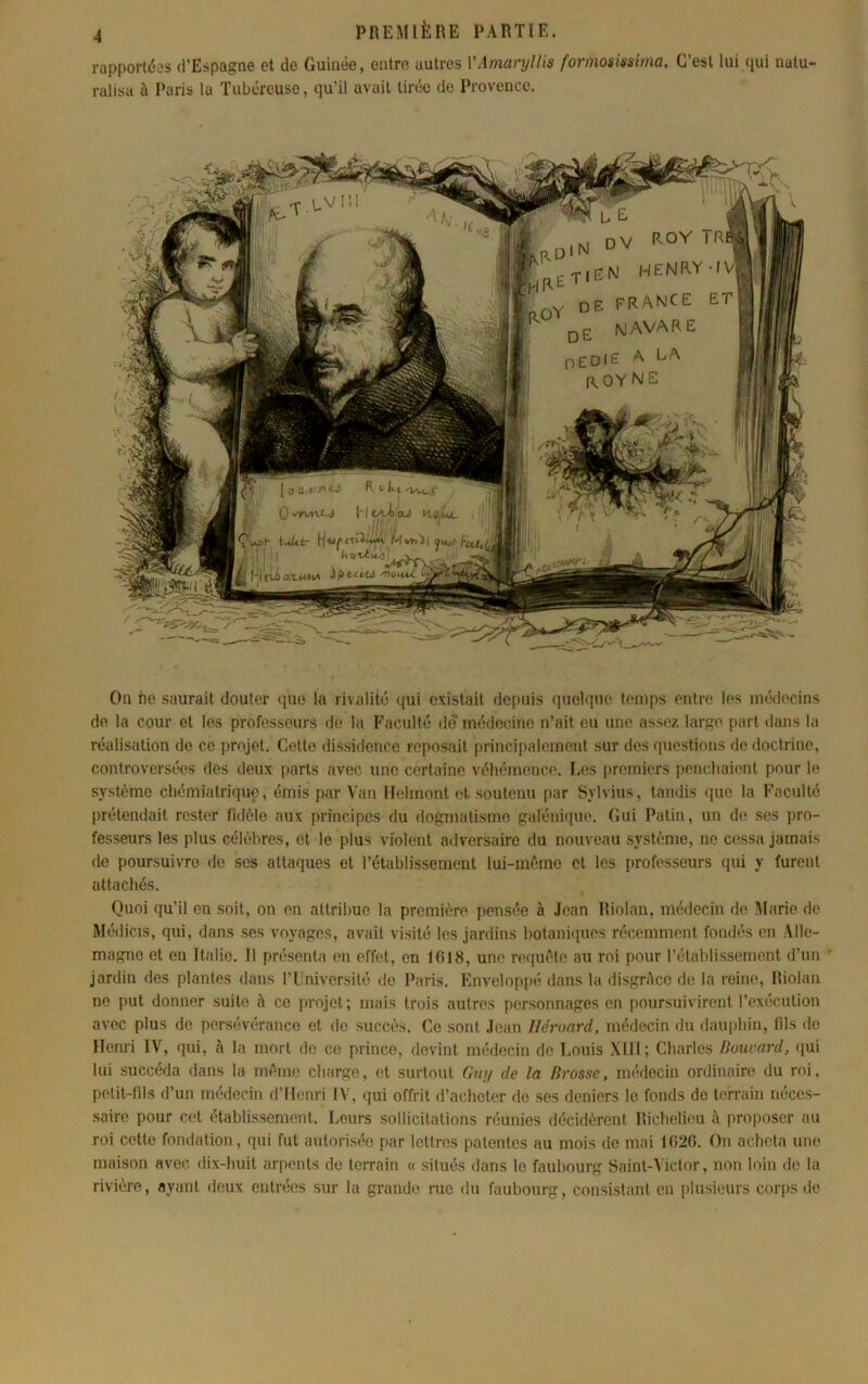 rapportées d’Espagne et de Guinée, eiilro autres yAmari/l/is formos'minxa. C’est lui qui nalu ralisa à Paris la Tubéreuse, qu’il avait tirée de Provence. On tie saurait douter que la rivalité qui existait depuis quelque temps entre les médecins de la cour et les professeurs de la Faculté de médecine n’ait eu une assez largo part dans la réalisation de ce projet. Cette dissidence rei)osait principalement sur des fjuestions do doctrine, controversées des deux [)arts avec une certaine véhémence. Les [iremiers penchaient pour le système chémiatriquo, émis par Vau llehnont et soutenu par Sylvius, tandis (jue la Faculté prétendait rester fidèle aux principes du dogmatisme galénique. Gui Patin, un de ses pro- fesseurs les plus célèbres, et le plus violent adversaire du nouveau système, no cessa jamais de poursuivre do ses attaques et l’établissement lui-mèmo et les professeurs qui y furent attachés. Quoi qu’il en soit, on en attribue la première pensée à .lean Riolan, médecin de Marie de Médicis, qui, dans ses voyages, avait visité les jardins hotanâiues récemment fondés en Alle- magne et en Italie. Il présenta en effet, en lfil8, une requête au roi pour l’établissement d’un jardin des plantes dans l’L’niversité de Paris. Enveloppé dans la disgrèco de la reine, Riolan no put donner suite à ce projet; mais trois autres personnages on poursuivirent l’exécution avec plus de persévérance et de succès. Ce sont Jean Iléroard. médecin du dauphin, fils de Henri IV, qui, à la mort do ce prince, devint médecin de Louis Xlll; Charles Bouvard, (}ui lui succéda dans la mémo charge, et surtout Gxaj de la Brosse, médecin ordinaire du roi, petit-fils d’un médecin d’Henri IV, qui offrit d’acheter do ses deniers le fonds do terrain néces- saire pour cet établissement. Leurs sollicitations réunies décidèrent Riebelieu à proposer au roi cette fondation, qui fut autorisée par lettres patentes au mois de mai 1026. On acheta une maison avec dix-huit arpents de terrain « situés dans le faubourg Saint-Victor, non loin de la rivière, ayant deux entrées sur la grande rue du faubourg, consistant en plusieurs corps de