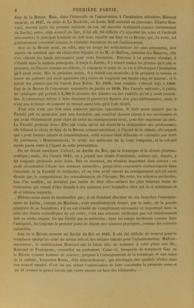 Guy de lu Brosse. Mais, dans l’intcrvallo de l’autorisation à l’institution définitive, Héroard mourut, on I(i27, au siège de La Rochelle, où Louis XIII assistait on personne. Charles Bou- vard, devenu af)rôs lui premier médecin du roi, lui succéda également comme surintendant du .lardin; mais, déjà avancé en âge, il lui eût été difficile d’y ai)porter les soins et l’activité nécessaires; le principal honneur en doit donc rejaillir sur Guy de la Brosse, (pii, du reste, est généralemimt considéré comme le véritable fondateur de cet établissement. Guy de la Rrosso avait, en effet, mis en usage les sollicitations les plus pressantes, tant auprès du cardinal ipie du chancelier Séguic'r et de M. de Rullion, ministre dos finances, afin d’en obtenir les fonds nécessaires pour cette fondation. Parvenu à ce premier résultat, il s’établit dans la maison principale, il traça le Jardin, il y réunit toutes les plantes (pi’il put se procurer, en France comme au dehors, et consacra le reste de sa vie à dévelo|)per l’institution qu’il avait créée. Dès la première année, il y établit son domicile; il fit préparer le terrain et tracer un parterre (jui avait quarante-ciini toises de longueur sur trente-ciini de largeur, et le garnit des plantes que lui fournit Jean Robin. En 16.36, leur nombre s’élevait déjà à 1800. Guy de la Brosse fit l’ouverture solennelle du jardin en 1640. Dès l’année suivante, il publia un catalogue (|ui portait à 2,360 le nombre des plantes ou dos variétés qu’on y avait recueil- lies. Il commença même à faire dessiner et graver les figures des plus intéressantes, mais il n’eut pas le temps de pousser ce travail aussi loin (pi’il l’eût désiré. Tout cela n’eut pas lieu sans soulever (piebiue opposition. Il était assez naturel ([ue la Faculté prît en mauvaise part une fondation (jui semblait donner raison à ses adversaires et qui avait évidemment [)Our objet do créer un enseignement rival, peut-être supi'rieur au sien. La Faculté protesta donc. Elle eût voulu qu’on lui réservât»la désignation dos professeurs; elle blâmait le choix de Guy de la Brosse comme intendant; à l’égard do la chimie, elle arguait (pie (( pour bonnes causes et considérations, cette science était défendue et censurée par arrêt du parlement.» Heureusement, le crédit des médecins de la cour l’emporta, et la volonté royale passa outre à l’égard de cotte protestation. On no devait enseigner d’abord, au Jardin du Roi, que la botanique et la chimie pharma- ceutique; mais, dès l’année 1643, on y joignit une chaire d’anatomie, science (pii, depuis, y fut toujours professée avec éclat. Dès ce moment, un résultat important était obtenu : on avait décentralisé l’étude des sciences naturelles, jusqu’alors concentrée exclusivement dans l’enceinte do la Faculté do médecine, et on leur avait ouvert un enseignement sp('cial aussi étendu (pie le comportaient les connaissances do l’époque. Du reste, les sciences médicales, loin d’en souffrir, no devaient pas tarder de tirer elles-mêmes les plus heureux fruits de l’extension qui venait d’être donnée à dos sciences avec lesquelles elles ont do si nombreux et de si intimes rapports. , Hâtons-nous aussi de reconnaître que, si on étendant chacune de ses branches renseigne- ment du Jardin, comme du Muséum, s’est manifestement écarté, par la suite, do la pensée primitive de sa fondation, s’il on est résulté un complément nécessaire et important dans la série des études scientifbpies do cet ordre, c’est aux sciences médicales (jue cet établissement doit sa réelle origine. Ce qui établit (juo la médecine, dans les temps modernes comme dans ranti([uité, fut toujours le premier point do départ des sciences physiques, comme des sciences naturelles. Guy (Je la Brosse mourut au Jardin du Roi en 16-41. Il eût été difficile do trouver pour le remplacer (piei(iu’un doué du même zèle et dos mêmes talents pour l’administration. M<dheu- rousement, le surintendant Bouvard eut la fatale idée de nommer à cotte place son fils, Bouvard de Fourqueux, conseiller au parlement. Celui-ci, incapable do remplacer Guy do la Brosse comme homme de science, préposa à l’enseignement de la botani(pie et aux soins de la culture, Vespasien Robin, d('jà démonstrateur, (|ui développa ries (pialités nxdles dans son nouvel emfiloi. C’est lui (pii obtint l’autorisation de faire construire la première serre et (jui fit creuser le grand bassin qui existe encore en face des bâlimeuts.
