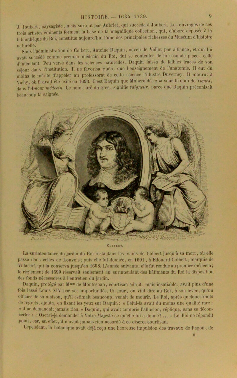 J. Jouborl, paysagiste, mais surtout par Aubriet, (pii succéda à Joubert. Les ouvrages de ces trois artistes éminents forment la base de la magiünque collection, qui, d’abord déposée à la bibliothc(iue du Roi, constitue aujourd’hui l’une des principales richesses du Muséum d’histoire naturelle. Sous l’administration de Colbert, Antoine Daquin, neveu de Vallot par alliance, et qui lui avait succédé comme premier médecin du Roi, dut se contenter de la seconde place, celle d’intendant. Peu versé dans les sciences naturelles, Daquin laissa de faibles traces de son séjour dans l’institution. R no favorisa guère que l’enseignement de l’anatomie. Il eut du moins le mérite d’appeler au professorat de cette science l’illuslre Duverney. Il mourut à Vichy, où il avait été exilé en IC9.3. C’est Daquin que Molière désigna sous le nom de T orné s, Amour médecin. Ce nom, tiré du grec, signitic saigneur, parce que Daquin préconisait beaucoup la saignée. Coiir.BT. La surintendance du jardin du Roi resta dans les mains de Colbert jusqu’à sa mort, où elle passa dans celles de Louvois; puis elle fut donnée, (m 1G91, à Edouard Colbert, mar([uis de Villacerf, ([ui la conserva jusqu’en 1G98. L’année suivante, elle fut rendue au premier médecin ; le règlement de 1G99 réservait seulement au surintendant des bâtiments du Roi la disposition des fonds nécessaires à l’entretien du jardin. Daquin, protégé par M“® de Montespan, courtisan adroit, mais insatiable, avait plus d’une fois lassé Louis XIV par ses importunités. Un jour, on vint dire au Roi, à son lever, qu’un oflicier de sa maison, ([u’il estimait beaucoup, venait de mourir. Le Roi, après quelques mots de regrets, ajouta, en fixant les yeux sur Dacpiin ; « Celui-là avait du moins une qualité rare : « il ne demandait jamais rien. » Da(|uin, (pii avait compris l’allusion, répliijua, sans se décon- cert(>r ; « Oserai-je demander à ^■ntre Majesté ce qu’elle lui a donné?.... » Lo Roi no répondit point, car, en effet, il n’avait jamais rien accordé à ce discret courtisan. Cependant, la botaniipio avait déjà reçu une heureuse impulsion dos travaux de Fagon, de 11