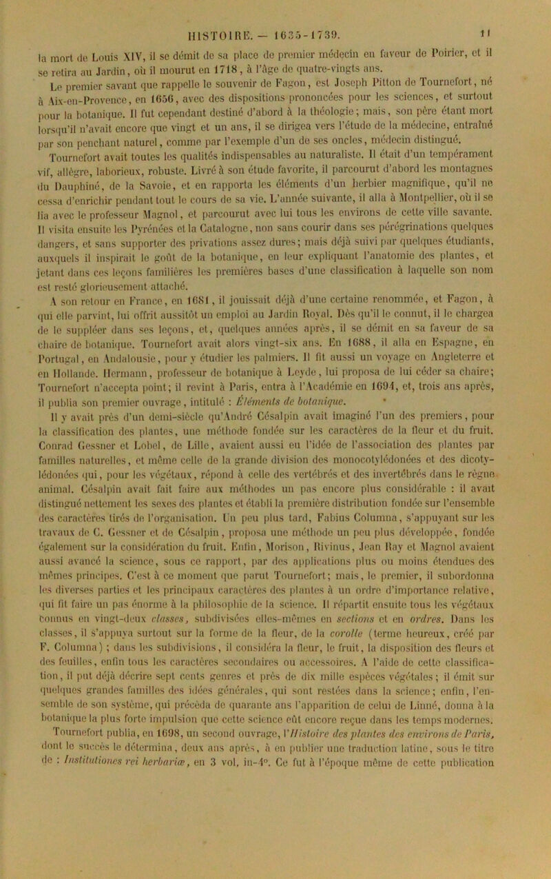 mSTÜllllî. - 1C3.'3-173Î). 1' la mort de Louis XIV, il se démit do sa place do premier médecin en faveur do Poirier, et il se retira au Jardin, où il mourut en 1 /18 , a 1 ApO de (juatre-vingts ans. Le premier savant (pie rappelle le souvenir de Fagon, est Joseph Pitton de Tournefort, né à Aix-en-Provence, en 165C, avec des dispositions prononcées pour les sciences, et surtout pour la botaniciue. 11 fut cependant destiné d’abord à la théologie; mais, son père étant mort lors(pi’il n’avait encore (lue vingt et un ans, il se dirigea vers l’étude de la médecine, entraîné par son penchant naturel, comme par l’exemple d’un de ses oncles, médecm distingué. Tournefort a\ ait toutes les (pialités indispensables au naturaliste. 11 était d’un tempérament vif, allègre, laborieux, robuste. Livré à son étude favorite, il parcourut d’abord les montagnes du Dauphiné, de la Savoie, et en rapporta les éléments d’un herbier magnifique, qu’il ne c(îssa d’enrichir pendant tout le cours de sa vie. L’année suivante, il alla à Mont[)ellier, où il se lia avec le professeur Magnol, et [)arcourut avec lui tous les environs de cette ville savante. Il visita ensuite les Pyrénées et la Catalogne, non sans courir dans ses pérégrinations quehpies dangers, et sans supporter des privations assez dures; mais déjà suivi f)ar quel(|ucs étudiants, auxcjuels il inspirait le goût do la botanbiuo, en kmr explûiuant l’anatomie des [liantes, et jetant dans ces leçons familières les premières bases d’une classification à la([uelle son nom est resté glorieusement attaché. A son retour en France, en 1G8I, il jouissait déjà d’une certaine renommée, et Fagon, à (pii elle parvint, lui offrit aussitôt un emploi au Jardin Royal. Dès (pi’il le connut, il le chargea de le sup[)léer dans ses leçons, et, ([uebjues années après, il se démit en sa faveur de sa chaire de botani(pie. Tournefort avait alors vingt-six ans. En IG88, il alla en Espagne, en Portugal, en Andalousie, jiour y étudier les palmiei's. Il fit aussi un voyage en Angleterre et en Hollande, Hermann, professeur de botain([ue à Leyde, lui proposa de lui céder sa chaire; Tournefort n’accepta point; il revint à Paris, entra à l’Académie en 1G94, et, trois ans après, il publia son premier ouvrage , intitulé : Éléments de botanique. 11 y avait près d’un demi-siècle ([u’André Césalpin avait imaginé l’un des premiers, pour la classification dos [)lantes, une méthode fondée sur les caractères do la fleur et du fruit. Conrad Cossner et Lobel, de Lille, avaient aussi eu l’idée de l’association des plantes par familles naturelles, et même celle do la grande division des monocotylédonées et des dicoty- lédonées ([ui, [)our les végétaux, répond à celle des vertébrés et des invertébrés dans le règne, animal. Césal[)in avait fait faire aux méthodes un pas encore plus considérable : il avait distingué nettement les sexes des [)lantes et établi la première distribution fondée sur l’ensemble des caractères tirés do l’organisation. Lu [leu plus tard. Fabius Columna, s’appuyant sur les travaux de C. Cessner et de Césalpin, [)roposa une méthode un peu |)lus développ(’;o, fondée également sur la considération du fruit. Enfin, Morison, Rivinus, Jean Ray et Magnol avaient aussi avancé la science, sous ce rapport, par des a|)plications [dus ou moins étendues des rm'mes [)rinci[)Os. C’est à ce moment ([ue [)arut Tournefort; mais, le premier, il subordonna les diverses parties et les |)rinci[)aux caractères dos |)lantes à un ordre d’im[tortance relative, (]ui fit faire un |)as énorme à la [diiloso|)bie de la science. Il répartit ensuite tous les v(*gétaux connus en vingt-deux classes, .subdivisées elle.s-m('mes en sections et en ordres. Dans les classes, il s’ap[)uya surtout sur la forme de la fleur, de la corolle (terme heureux, créé jiar F. Columna) ; dans les subdivisions, il considéra la fleur, le fruit, la disposition des fleurs et des fouilles, enfin tous les caractères secondaires ou accessoires. l’aide de cette classifica- tion, il put dt-jà décrire .sept cents genres et près de dix mille espèces végétales; il émit sur (|U(;l(|ues grandes familles dos idées générales, (|ui sont restées dans la science; enfin, l’en- semblo de son système, ([ui précéda de ([uarante ans l’apparition do celui de Linné, donna à la botani(|ue la |)lus forte irn[)ulsion que cette science eût encore reçue dans les temps modernes. Touriuîfort publia, en 1G98, un second ouvrage, VHistoire des plantes des eircirons de Paris, dont le s’iccf's le détermina, deux ans après, à en publier une traduction latine, sous le titre do : Institationes rei herbariæ, en 3 vol, iu-i. Ce fut à l’épo([uo même de cette publication