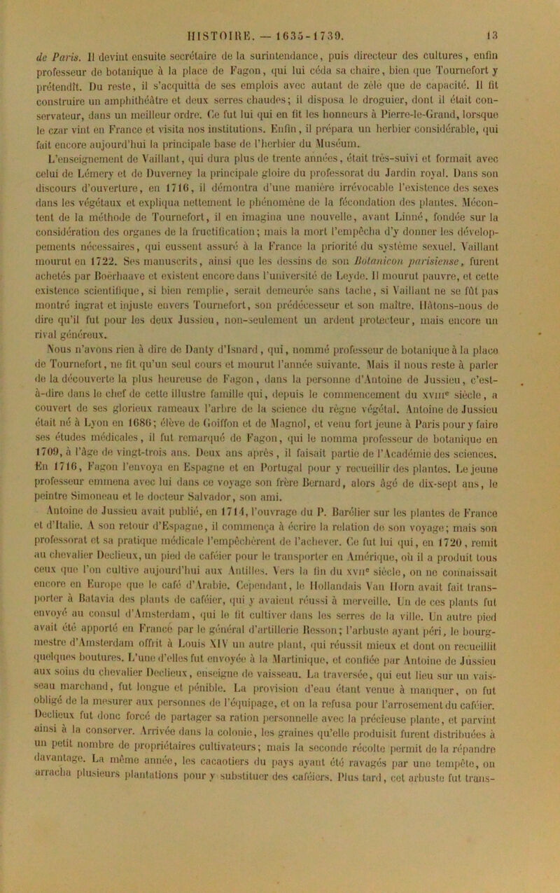 de Paris. 11 devint ensuite secrétaire de la surintendance, puis directeur des cultures, enfin professeur de botanique à la place de Fagon, qui lui céda sa chaire, bien (pie Tournefort y prétendît. Du reste, il s’acfpntta de ses emplois avec autant do zèle (pie de capacité. 11 lit construire nu amphithéâtre et deux serres chaudes; il disposa le droguier, dont il était con- servateur, dans un meilleur ordre. Ce fut lui qui en fit les honneurs à Pierre-le-Grand, lorsque le czar vint en France et visita nos institutions. Enfin, il prépara un herbier considérable, ipii fait encore aujourd’hui la principale hase de l’herbier du Muséum. L’enseignement de Vaillant, qui dura plus de trente années, était très-suivi et formait avec celui de Léincry et do Duverney la principale gloire du professorat du Jardin royal. Dans son discours d’ouverture, en 1716, il démontra d’une manière irrévocable l’existence des sexes dans les viîgétaux et explii|ua nettement le phénomène de la fécondation des iilautes. Mécon- tent de la méthode de Tournefort, il en imagina une nouvelle, avant Linné, fondée sur la considération des organes de la fructification; mais la mort l’empècha d’y donner les dévelop- pements nécessaires, (lui eussent assuré à la France la priorité du système .sexuel. Vaillant mourut en 1722. Ses manuscrits, ainsi ({ue les dessins de son Botnnicon parisiense, fui’ent achetés par Boërhaave et existent encore dans l’univer.sité de L(3yde. 11 mourut pauvre, et cette existence scientilique, si bien remplie, serait demeurée sans tache, si Vaillant ne se fût pas montré ingrat et injuste envers Tournefort, son prédécesseur et son maître. Hâtons-nous do dire qu’il fut pour les deux Jussieu, non-seulement un ardent protecteur, mais encore un rival généreux. Nous n’avons rien à dire de Danty d’Isnard , qui, nommé professeur de botani(pie à la placo de Tournefort, ne lit qu’un seul cours et mourut l’année suivante. Mais il nous reste à parler de la d(‘COUverto la plus heureuse do Fagon, dans la personne d’Antoine do Jussieu, c’est- à-dire dans le chef do cette illustre famille (pii, depuis le commencement du xvin® siècle, a couvert do ses glorieux rameaux l’arbre de la science du règne végétal. Antoine do Jussieu était né à Lyon en 1686; élève de (îoiffon et de Magnol, et venu fort Jeune à Paris poury faire ses études médicales, il fut remanpié do Fagon, (pii le nomma professeur de botani(pie on 1709, à l’âge de vingt-trois ans. Deux ans après , il faisait partie de 1’ Vcadémie des sciences. En 1716, Fagon l’envoya en Espagne et en Portugal pour y recueillir des plantes. LeJ(iune profe.sseur emmena avec lui dans ce voyage son frère Bernard, alors âgé de dix-sept ans, le peintre Simoiu;au et le docteur Salvador, son ami. Antoine do Jussieu avait publié, en 171-1, l’ouvrage du P. Barélier sur les plantes de France et d’Italie. A son retour d’Espagne, il commomja à écrire la relation de son voyage; mais son professorat et sa pratique médicale l’empêchèrent de l’achever. Ce fut lui (jui, en 1720, remit au chevali(!r Declieux, un pied do caféier pour le transporter (iii Améri(pie, oîi il a produit tous ceux (pie l’on cultive aujourd’hui aux Antilles. Vers la lin du xvii® siècle, on ne connais.sait encore en Europe (pie le café d’Vrahie. Cependant, le Hollandais \’an Horn avait fait Iratis- |)orter à Batavia des plants de caféier, (pii y avaient niussi à iiKîrveille. Un de ces plants fut envoyé au con.sul d’Amsbirdam, qui le lit cultiver dans les siîrnîs d(î la ville. Un autre pied avait été a|iporté en Francè par le général d’artillerie Besson; l’arbuste ayant péri, le bourg- niestie d Amsterdam offrit à Louis XIV un autn* plant, (|iii réussit mieux et dont on recueillit (pi(3lques lioutun's. L’uu(5 d’elles fut envoyée à la Martinique, et c.onliée par Antoine de Jussieu aux soins du chevalier Declieux, ens(3igne de vaisseau. La traversée, (pii eut lieu sur un vais- seau marchand, fut longue et pénible. La provision d’eau étant venue à maiKpier, on fut obligé de la mesurer aux personnes de ré(juipage, et on la refusa pour l’arrosement du caféier. Declieux fut donc forcé de partager sa ration personnelle avec la préci(suse plante, et parvint ainsi à la conserver. Arrivée dans la colonie, les graines qu’elle produisit furent distribuées à un petit nombre de propriétaires cultivat(3urs ; mais la seconde récolte permit do la répandre davantage. La même année, les cacaotiers du pays ayant été ravagés par une tempête, on arracha plusieurs plantations pour y substitucir des cafiiiers. l’ius tard, cet arbuste fut trans-