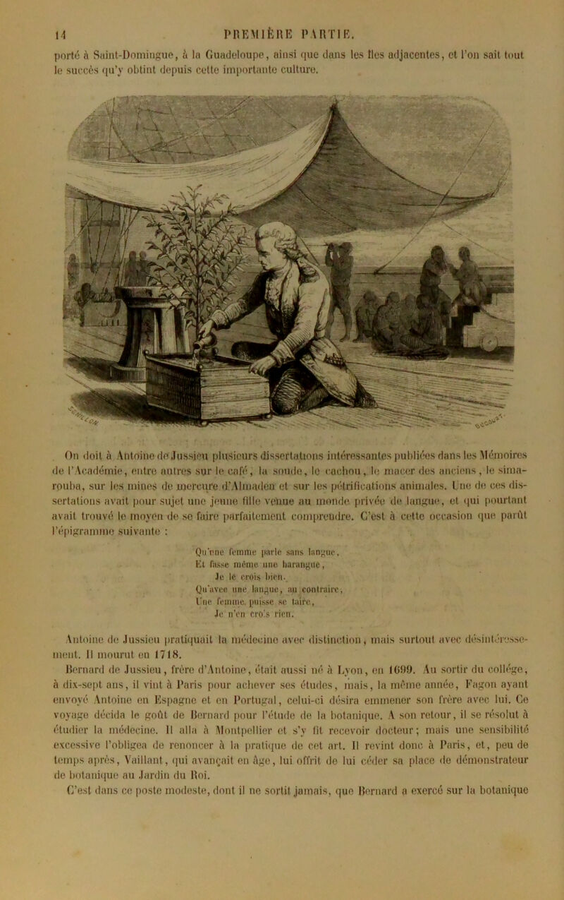 H PHKMIÈnK IMnilK. porté à Siiint-Dominguo, à la Guadeloupe, ainsi (pie dans les îles adjacentes, et l’on sait tout le succès (pi’y obtint depuis cette importante culture. On doit à Vntoine do .lussjeu plusieurs dissertations intéressantes |)uhli('es dans les Mémoires de r Vcadémie, entre autres sur le café, la soude, le cucliou, le imn/er des aïKdens, le sima- rouba, sur les mines de mercure d’Almaden et sur les pétrifications animales. Lue de ces dis- sertations avait pour sujet une jeune tille venue au monde privée d(* langiK', et *|ui pourtant avait trouvé le moycm de se faire parfaitement comiireudre. C’est à cette occasion <pie parût l’épigramme suivante : Qn'ene Comme parle sans lanjnie. Kl fa.^se nmme une harangue, Je le rroLs l)ieii. Qii'avee une langue, an contraire, l'ne f(‘inme. puisse se taire, Je n'en cro.s rien. Antoine de .lussieu pratâtuait la médecine avec distinction, mais surtout avec désinléresse- ment. Il mourut en 1718. Homard de .lussieu, frère d’Antoine, était aussi né à Lyon, en 1099. Au .sortir du coll(*ge, à dix-sc[)t ans, il vint à Paris pour achever ses études, mais, la nu'me année, Fagon ayant envoyé Antoine en Fs[)agne et en Portugal, celui-ci désira emmener son frère avec lui. Ce voyage décida le goût de Ht'rnard pour l’étude de la botanitjue. A son retour, il se résolut à étudier la médecine. Il alla à Montpellier et s’y lit recevoir doebmr; mais une sensibilité excessive l’obligea de renoncer à la praliijue de cet art. Il revint donc à Paris, et, peu de temps après, Vaillant, (pu avançait en ûge, lui offrit de lui céder .sa place de démonstrateur de botani(iue au .lardin du lloi. C’est dans ce poste modeste, dont il no sortit jamais, (]ue llernard a exercé sur la botanûiuc