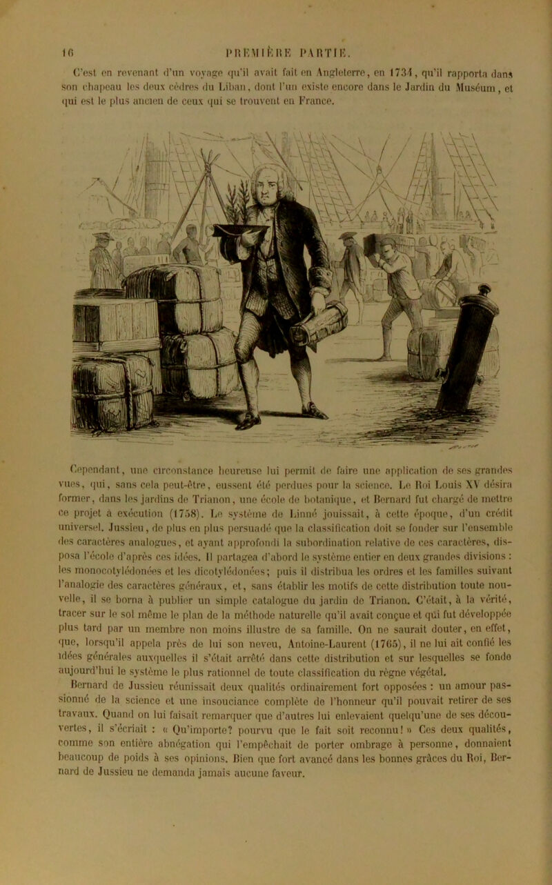 (Ippnndnnt, unf* circonstanco heimaisc lui permit d(‘ faire une af)plication rie ses trrandes vues, (pii, sans cela peut-être, eussent été [terdues pour la science. Le Hoi Louis XV désira former, dans les jardins de Trianon, une école de hotaniipie, et Hernard fut cliarf^é de mettre ce projet ci exécution (1758), Le système do Linné jouissait, à cette épocpie, d’un crédit universel, .lussieu, de plus en plus persuadé ([ue la classification doit se fonder sur l’ensemlile d(>s caractères analoues, et ayant a[)profondi la subordination relative do ces caractères, dis- posa l’école d’après ces idées. Il partaj^ea d’abord le système entier on deux grandes divisions : les rnonocotylédonées et les dicotylédonées ; puis il distribua les ordres et les familles suivant l’analogie des caractères généraux, et, sans établir les motifs de cette distribution toute nou- velle, il se borna à publier un simple catalogue du jardin de Trianon. C’était, à la vérité, tracer sur le sol même le plan de la méthode naturelle (pi’il avait conçue et qûi fut développée plus tard par un membre non moins illustre de sa famille. On ne saurait douter, en effet, que, lorsqu’il appela près de lui son neveu, Antoine-Laurent (I7(i5), il ne lui ait confié les idées générales auxquelles il s’était arrêté dans cette distribution et sur lesquelles se fonde aujourd’hui le système le plus rationnel de toute classification du règne végétal, Bernard de Jussieu réunissait deux (jualités ordinairement fort opposées ; un amour pas- sionné de la science et une insouciance complète do l’honneur qu’il pouvait retirer de ses travaux. Quand on lui faisait remarquer que d’autres lui enlevaient (juelqu’uno de ses décou- vertes, il s’écriait : « Qu’importe? pourvu que le fait soit reconnu!» Ces deux qualités, comme son entière abnégation qui l’empêchait de porter ombrage à personne, donnaient beaucoup de poids à ses opinions. Bien que fort avancé dans les bonnes grâces du Boi, Ber- nard de Jussieu ne demanda jamais aucune faveur. C’est (>n revenant d’un voyage qu’il avait fait en Angleterre, en 1731, qu’il rapporta dans son cha[»eau les deux cèdres du Liban, dont l’un existe encore dans le Jardin du .Muséum, et qui est le jilus ancien de ceux qui se trouvent en France.