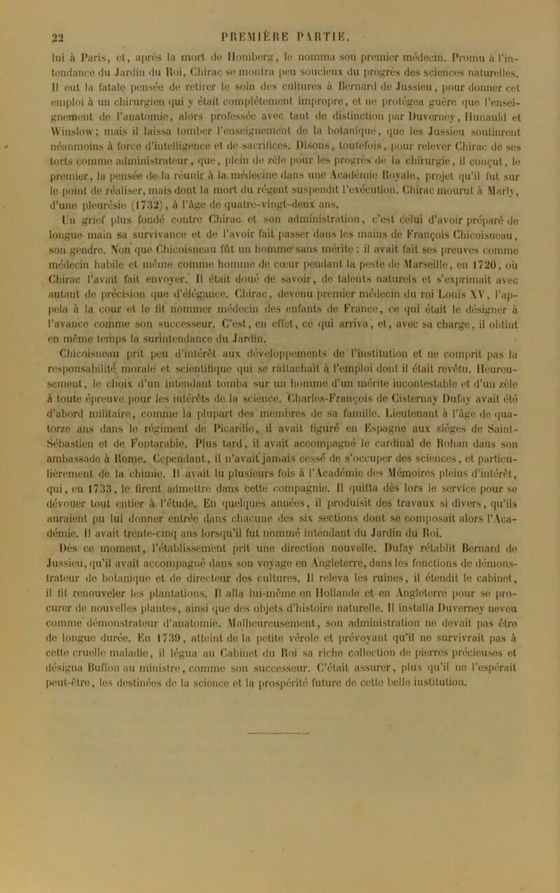PRlîMlfcRK PvirriK. lui à Paris, et, après la inmt <lo llomlxirK, lo noniina sou premier mèdodn. Promu à l’iu- teiulauee du Jardin du Roi, Chirac se mollira peu soucieux du progrès des sciences naturelles. 11 eul la fatale pensée de retirer le soin des cultures à llernard de Jussieu, pour donner cet emploi à un chirur{^ien qui y était complètement impropre, et ne protéf?eu guère ipie rensei- gnement de l’anatomie, alors professée avec tant de distinction par Duverney, llunauld et \\'inslmv; mais il laissa tomber l’enseignement do la botanique, ipie les Jussieu soutinrent néanmoins à force d’intelligence et de sacrifices. Disons, toutefois, pour relever Cbirac de ses torts comme administrateur, que, plein de zèle pour les progrès de la cliirurgie, il conçut, le premier, la pensée de la réunir à la médecine dans une Académie Royale, projet tju’il fut sur le point de réaliser, mais dont la mort du régent sus[iendit l’exécution. Cbirac mourut à Marly, d’une pleurésie (1732), à l’âge de quatre-vingt-deux ans. l.n grief plus fondé contre Cbirac et son administration, c’est celui d’avoir préparé de longue main sa survivance et de l’avoir fait passer dans les mains de François Cbicoisneau, son gendre, ^'on que Cbicoisneau fût un bommc’sans mérite : il avait fait ses preuves comme médecin habile et même comme homme de cieur pendant la peste do Marseille, en 1720, où Chirac l’avait fait envoyer. Il était doué de savoir, de talents naturels et s'exprimait avec autant de [irécision iiue d’élégance. Cbirac, devenu premier médecin du roi Louis \V, l’ap- pela à la cour et le lit nommer médecin des enfants de France, ce qui était le <lésigner à l’avance comme son successeur. C’est, en effet, ce «jui arriva, et, avec sa charge, il obtint en même temps la surintendance du Jardin. Cbicoisneau prit peu d’intérêt aux développements de l’institution et ne comprit pas la responsabilité morale et scientifiiiue ipii se rattachait à l’emploi dont il était revêtu. Heureu- sement, le choix d’un intendant tomba sur un homme d’un mérite incontestable et d’un zèle à toute épreuve pour les intérêts do la science. Cbarbîs-François de Cisternay Dufay avait été d’abord militaire, comme la plupart des membres de sa famille. Lieutenant à l’âge do tpia- torze ans dans le régiment de Picardie, il avait figuré en Fspagne aux sièges do Saint- Sébastien et de Fontarabie. Plus tard, il avait accompagné le cardinal de Rohan dans son ambassade à Rome. Cependant, il n’avait jamais ces.sé de s’occuper des sciences, et particu- lièrement de la chimie. Il avait lu plusieurs fois à l’Académie des Mémoires pleins d’intérêt, qui, en 1733, le tirent admettre dans cette compagnie. Il (juitta dès lors le service pour se dévouer tout entier à l’étude. Eu quehiues années, il produisit des travaux si divers, (pi’ils auraient pu lui donner entrée dans chacune des six sections dont se coni[)osait alors l’Aca- démie. Il avait trente-cin<j ans lorsqu’il fut nommé intendant du Jardin du Roi. Dès ce moment, l’établissement prit une direction nouvelle. Dufay rétablit Bernard de Jussieu, (pi’il avait accompagné dans son voyage en Angleteire, dans les fonctions de démons- trateur de botanique et de directeur des cultures. 11 releva les ruines, il étendit le cabinet, il fit renouveler les plantations. Il alla lui-même on Hollande et en .Angleterre [mur se [iro- curer de nouvelles plantes, ainsi que des objets d’histoire naturelle. Il installa Duverney neveu comme démonstrateur d’anatomie. Malheureusement, son administration ne devait pas êtro de longue durée. En 1739, atteint do la petite vérole et [irévoyant qu’il ne survivrait [las â cotte cruelle maladie, il légua au Cabinet du Roi sa riche collection de [lierres [irécieusos et désigna Ruffon au ministre, comme son successeur. C’était assurer, plus i|u’il ne l’es[iérait peut-être, les destinées de la science et la pros[)érité future de cette belle institution.