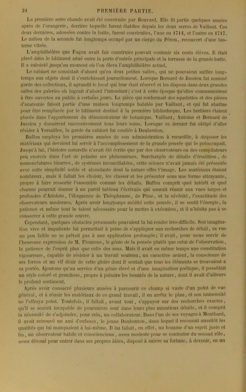 24 l’HKMlfcRE PARTIE. La prcmiùro sorro cliaïulo avait élo conslmito par Bouvard. Elle fit partie quohjuos années après de l’orangerie, derrièn! la<iuelle furent établies depuis les deux serres de Vaillant. Ces deux dernières, adossées contre la butte, furent construites, rune en 1714, et l’autre en 1717. Le milieu do la seconde fut longtemps occupé par un cierge du Pérou, recouvert d’une lan- terne vitrée. L’amphithéâtre que Fagon avait fait construire pouvait contenir six cents élèves. Il était placé dans le hùtiment situé entre la porte d’entrée principale et la terrasse de la grande butte, il a subsisté jusqu’au moment où l’on éleva l’amphithéâtre actuel. Le cabinet no consistait d’abord (ju’en doux petites salles, ipii ne pouvaient .suffire long- temps aux objets dont il s’enrichissait journellement. Lors([ue Bernard de Jussieu fut nommé garde des collections, il agrandit le local qui leur était réservé et les disposa dans deux grandes salles des galeries où logeait d’abord l’intendant; c’est à cette époque qu’elles commencèrent à être ouvertes au public à certains jours. La pièce (pii renfermait des s(iuelett(‘s et des pièces d’anatomie faisait partie d’une maison longtemps liabitéo par Vaillant, et qui fut abattue pour être remplacée par le bâtiment destiné à la première bibliothè(jue. Les herbiers étaient placés dans l’appartement du démonstrateur de botanique. Vaillant, Antoine et Bernard do Jussieu y donnèr(‘nt successivement tous leurs soins. Lorsijue ce dernier fut obligé d’aller résider à Versailles, la garde du cabinet fut confiée à Daubenton. Buffon employa les premières années de son administration à recueillir, à disposer les matériaux (pii devaient lui servir à l’accomplissement do la grande pensée qui le préoccupait. Jusipi’à lui, l’histoiro naturelle n’avait été écrite que par des observateurs ou des compilateurs peu exercés dans l’art de peindre ses phénomènes. Surchargée do détails d’érudition , de nomenclatures bizarres, de systèmes inconciliables, cette science n’avait jamais (Hé présentée avec cette simplicité noble et abondante dont la nature offre l’image. Les matériaux étaùmt nombreux , mais il fallait les choisir, les classer et les présenter sous une forme attrayante, propre à faire ressortir l’ensemble comme les détails. Buffon comprit (piel intérêt et (^uel charme pourrait donner à un pareil tableau l’écrivain (pii saurait réunir aux vues larges et profondes d’Aristote, l’éloquence de Théophraste, de Pline, et la sévérité, l’exactitude des observateurs modernes. Après avoir longtemps médité cette pensée, il se sentit l’énergie, la patience et même tout le talent nécessaire pour la mettre à exécution, et il n’hésita pas à se consacrer à cette grande œuvre. Cependant, quelques obstacles personnels pouvaient la lui rendre très-difficile. Son imagina- tion vive et impatiente lui permettait à peine de s’appliquer aux recherches de détail, sa vue un peu faible ne se prêtait pas à une application prolongée; il avait, pour nous servir de l’heunmso expression de âl. Flourens, le génie de la pensée pluUât (jue celui de l’observation, la patience de l’esprit plus que colle des sens. Mais il avait en même temps une constitution vigoureuse, capable de résister à un travail soutenu, un caractère ardent, la conscience de ses forces et un vif désir do cette gloire dont il sentait que tous les éléments se trouvaient à sa portée. Ajoutons qu’au service d’un génie élevé et d’une imagination poéti(iue, il possédait un style coloré et grandiose, propre à peindre les beautés de la nature, dont il avait d’ailleurs le profond sentiment. Après avoir consacré plusieurs années à parcourir ce champ si vaste d’un point de vue géïKiral, et à réunir les matériaux de ce grand travail, il en arrêta le plan, et son immensité ne l’effraya point. Toutefois, il fallait, avant tout, s’appuyer sur des recherches exactes, qu’il se sentait incapable do poursuivre seul dans leurs plus minutieux détails, et il comprit la nécessité de s’adjoindre, pour cela, un collaborateur. Dans l’un de scs voyages à Montbard, il avait retrouvé un ami d’enfance, le jeune Daulxmton, dans leipiel il reconnut aussib'jt les (lualités (jui lui manipiaicnt à lui-même. Il lui fallait, en effet, un homme d’un esprit juste et fin, un observateur habile et consciencieux, assez modeste pour se contenter du second rôle, assez dévoué pour entrer dans ses propres idées, disposé à suivre sa fortune, à devenir, en un