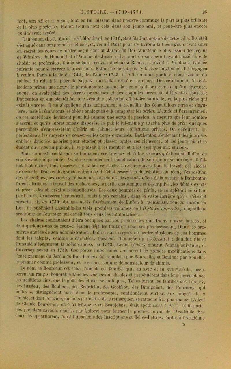 mot, son œil et sa main, tout en lui laissant dans l’œuvre commune la part la plus brillante et la plus glorieuse. Buffon trouva tout cela dans son jeune ami, et peut-ôtre plus encore qu’il n’avait espéré. Daubenton (L.-.I.-Marie), né à IMontbard, en 1716, était fils d’un notaire de cette ville. Il s’était distingué dans ses premières études, et, venu à Paris pour s’y livrer à la théologie, il avait suivi en secret les cours de médecine; il était au .lardin du Roi l’auditeur le plus assidu des leçons de \\'inslow, de Hunauld et d’Antoine de Jussieu. La mort de son père l’ayant laissé libre de choisir sa profession, il alla se faire recevoir docteur à Reims, et revint à Montbard l’année suivante pour y exercer la médecine. Buffon ne devait pas l’y laisser longtemps. 11 l’engagea à venir à Paris à la fin do 17-12; dès l’année 17-15, il le fit nommer garde et conservateur du cabinet du roi, à la place de Noguez, qui s’était retiré en province. Dès ce moment, les col- lections prirent une nouvelle physionomie; jusque-là, ce n’était proprement (pi’un droguier, auquel on avait joint des pierres précieuses et des coquilles tirées de différentes sources ; Daubenton en eut bientôt fait une véritable collection d'histoire naturelle, et la plus riche qui existât encore. 11 ne s’appli<iua plus uniquement à recueillir des échantillons rares et singu- liers , mais à réunir tous les objets analogues et à compléter les séries. L’étude et l’arrangement de ces matériaux devinrent pour lui comme une sorte de passion. A mesure que leur nombre s’accrut et qu’ils furent mieux disposés, le public lui-mème y attacha plus de prix ; quelques particuliers s’emi»ressèrent d’offrir au cabinet leurs collections privées. On découvrit, on perfectionna les moyens de conserver les cor{)S organisés. Daubenton s’enfermait des journées entières dams les galeries pour étudier et classer toutes ce.s richesses, et les jours où elles étaient ouvertes au public, il se plaisait à les montrer et à les expliquer aux curieux. Mais ce n’est pas là que se bornaient ses travaux et l’utile secours (pi’attendait Buffon de son savant compatriote. Avant de commencer ta publication de son immense ouvrage, il fal- lait tout revoir, tout observer ; il fallait reprendre en sous-œmvre tout le travail des siècles précédents. Dans cette grande entreprise il s’était réservé la distribution du plan, l’exposition des généralités, les vues systématnpies, la peinture des grands effets de la nature; à Daubenton furent attribués le travail des recherches, la partie anatomique et descriptive, les détails exacts et précis, les observations minutieuses. Ces deux hommes de génie, se complétant ainsi l’un par l’aulre, avancèrent lentement, mais à pas certains, dans la vaste carrière (ju’ils s’étaient ouverte, et, en 1719, dix ans après l’avénemcnt de Buffon à l’administration du Jardin du Roi, ils publiaient ensemble les trois premiers volumes de VHistoire naturel]e, magnifique prcMlrôme de l’ouvrage ipii devait tous deux les immortaliser. Les chaires continuaient d’ètre occupées par les professeurs que Dufay y avait laissés, et dont quelques-uns de ceux-ci étaient déjà les titulaires sous ses prédécesseurs. Dans* les pre- mières années de son administration, Buffon eut le regret de perdre plusieurs de ces hommes dont les talents, comme le caractère, faisaient riionneur du professorat : Boulduc fils et lluuauld s’éteignirent la même année, en 1742; Louis Lémery mourut l’année suivante, et Duvemey neveu en 1749. Ces pertes importantes amenèrent de grandes modifications dans l’enseignement du Jardin du Roi. Lémery fut remplacé par Bourdeliu, et Boulduc par Rouelle; le premier comme professeur, et le second comme démonstrateur de chimie. Le nom de Bourdelin est celui d’une de ces familles (pu, au xvii* et au xviii® siècle, occu- [lèrent un rang si honorable dans les sciences médicales et perpétuèrent dans leur descendance les traditions ainsi que le goût des études scientitifiues. Telles furent les familles des Lémerv, des Jussieu, des Boulduc, îles Bourdelin, des Geoffroy, des Brongniart, des P’ourcrov, qui toutes se distinguèrent aussi dans le professorat, contribuèrent surtout aux progrès de la chimie, et dont l’origine, on nous permettra de le remarquer, se rattache à la pharmacie. L’aïeul de (daude Bourdelin, né à Villefranche en Beaujolais, était apothicaire à Paris, et fit parti des premiers savants choisis [lar Colbert pour former le premier noyau de l’Académie. Ses deuÿ fils appartinrent, l’un à l’Académie des Inscriptions et Belles-Lettres, l’autre à l’Académie D