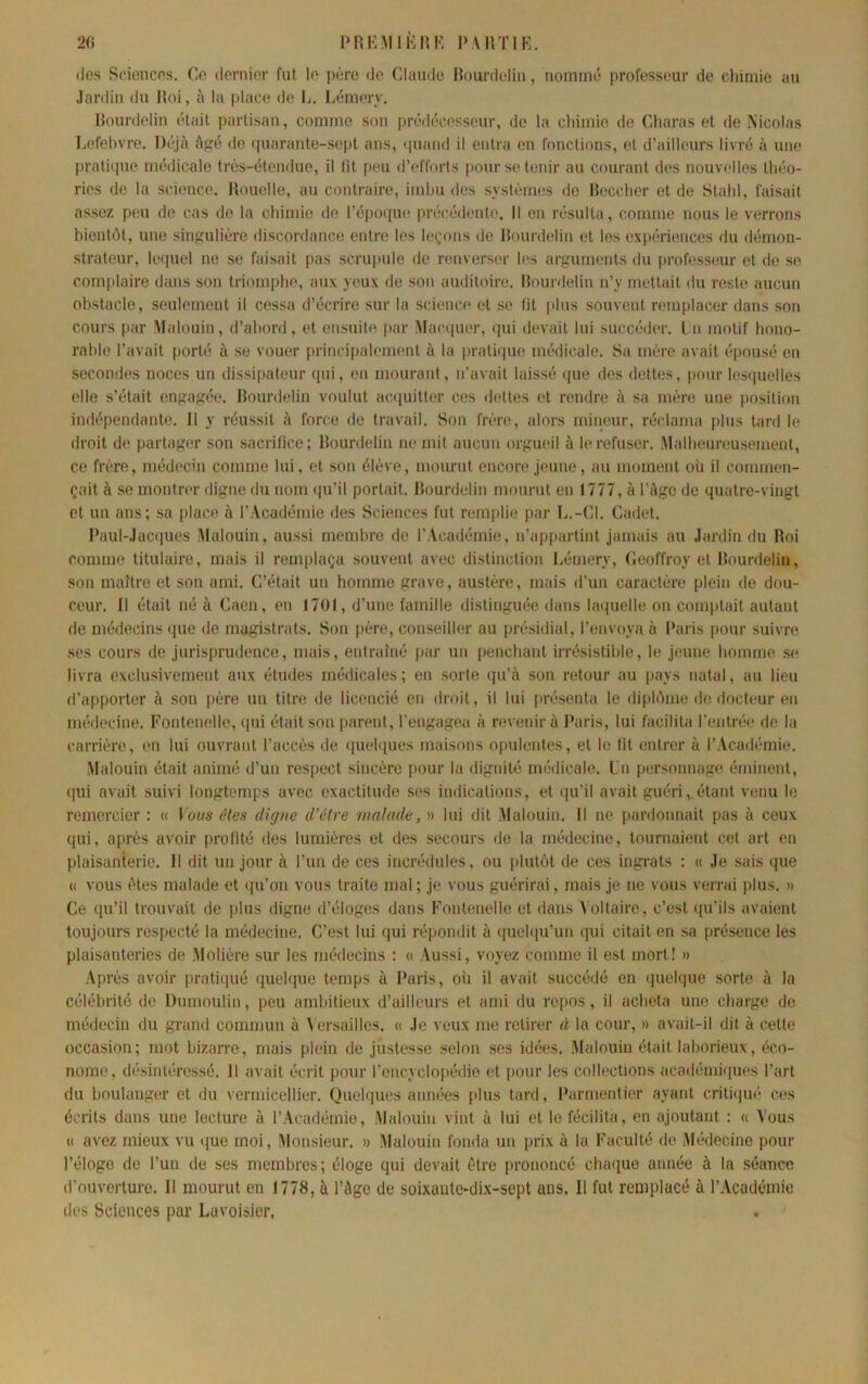 2fi PRKMlknK l’MlTlK. (les St'iencps. Ce dernier fut le père de Claude Hüui’dclin, nommé professeur de cliimie au Jardin du Roi, à la place de L. Lémery. Rourdelin était partisan, comme son prédécesseur, de la chimie de Charas et de Nicolas Lefebvre. Dt'jà Agé de (luarante-sept ans, (juand il entra en fonctions, et d’ailleurs livré à une pralirpie médicale très-étendue, il lit peu d’efforts pour se tenir au courant des nouvelles théo- ries de la science. Itouclle, au contraire, imbu des systèmes de Beccher et de Stahl, faisait assez peu de cas de la chimie do l’épo(pie précédente. Il on résulta, comme nous le verrons bientôt, une singulière discordance entre les leçons de Rourdelin et les (îxpériencos du démon- strateur, ItMjuel ne se faisait pas scrupule de renverser les arguments du profess(>ur et de se complaire dans son triomplie, aux yeux de son auditoire. Rourdelin n’y mettait du reste aucun obstacle, seulement il cessa d’écrire sur la science et se fit plus souvent remplacer dans son cours par Malouin, d’abord, et ensuite par Mact-iuer, (pii devait lui succéder, l n motif hono- rable l’avait porté à se vouer principalement à la prati(]ue médicale. Sa mère avait épousé en secondes noces un dissipateur (pii, en mourant, n’avait laissé (|ue des dettes, pour les(]uelles elle s’était engagiîe. Rourdelin voulut ac(iuitter ces dettes et rendre à sa mère une position indépendante. 11 y réussit à force de travail. Son frère, alors mirieur, réclama plus tard le droit de partager son sacrifice; Rourdelin ne mit aucun orgueil à le refuser. Malheureusement, ce frère, médecin comme lui, et son élève, mourut encore jeune, au moment où il commen- çait à se montrer digne du nom (pi’il portait. Rourdelin mourut en 1777, à l’Age de quatre-vingt et un ans; sa place à l’Académie des Sciences fut remplie par L.-GI. Cadet. Paul-Jacques Malouin, aussi membre de l’Académie, n’ap[tartint jamais au Jardin du Roi comme titulaire, mais il remplaça souvent avec distinction Lémery, Ceoffroy et Rourdelin, son maître et son ami. C’était un homme grave, austère, mais d’un caractère plein de dou- ceur. Il était né à Caen, en 1701, d’une famille distinguée dans h'ciuelle on comptait autant de médecins (pie de magistrats. Son père, conseiller au présidial, l’envoya à Paris pour suivre .ses cours de jurisprudence, mais, entraîné par un penchant irrésistible, le jeune homme se livra exclusivement aux études médicales; en sorte qu’à son retour au pays natal, au lieu d’apporter à son [(ère un titre de licencié en droit, il lui [>résenta le diph'mie de docteur en médecine. Fontenelle, (pii était son parent, l'engagea à revenir à Paris, lui facilita l’entrée do la carrière, en lui ouvrant l’accès de (piehiues maisons ojmlentes, et le fit entrer à l’Académie. Malouin était animé d’un respect sincère pour la dignité médicale. Un personnage éminent, (jui avait suivi longtemps avec exactitude ses indications, et qu’il avait guéri, étant venu le remercier : (( Laws êtes digne d’être malade, » lui dit Malouin. Il ne pardonnait pas à ceux qui, après avoir profité des lumières et des secours de la médecine, tournaient cet art en plaisanierie. 11 dit un jour à l’im de ces incrédules, ou [dutôt de ces ingrats : (( Je sais que (( vous êtes malade et qu’on vous traite mal; je vous guérirai, mais je ne vous verrai plus. » Ce qu’il trouvait de plus digne d’éloges dans Fontenelle et dans ^ oltaire, c’est ([u’ils avaient toujours respecté la médecine. C’est lui qui répondit à quelqu’un qui citait en sa présence les plaisanteries de Molière sur les médecins : (( Aussi, voyez comme il est mort! » Après avoir pratiqué (juelque temps à Paris, où il avait succédé en (juelque sorte à la célébrité de Dumoulin, peu ambitieux d’ailleurs et ami du repos, il acheta une charge de médecin du grand commun à \ ersailles. (( Je veux me retirer à la cour, » avait-il dit à cette occasion; mot bizarre, mais plein de justesse selon ses idées. Malouin était laborieux, éco- nome, désintéressé. 11 avait écrit pour l’encyclopédie et [)our les collections acad(‘mi(pies l’art du boulanger et du vermicellier. Queh[ues années [dus tard, Parmentier ayant criti([ué ces écrits dans une lecture à l’Académie, Malouin vint à lui et le fécilita, en ajoutant : (( Vous (( avez mieux vu ([ue moi. Monsieur. » Malouin fonda un prix à la Faculté de Mialecine pour l’éloge de l’un de ses membres; éloge qui devait être prononcé cha([uo année à la séance d’ouverture. Il mourut en 1778, à l’Age de soixaute-di.x-sept ans. Il fut remplacé à r.Vcadémie des Sciences par Lavoisier.