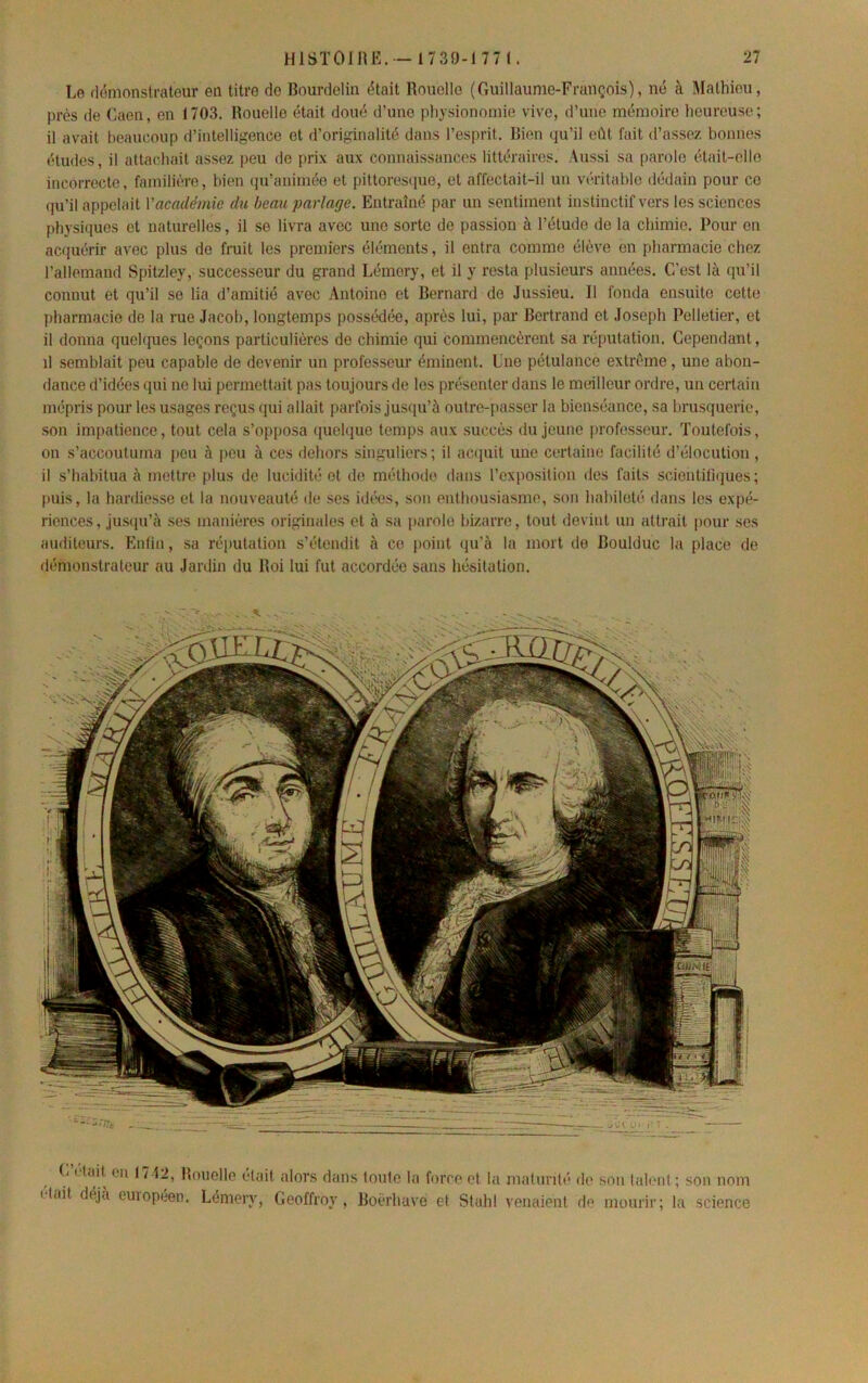 Le dénionstratour en titre do Bourdelin était Rouelle (Guillaunic-Frauçois), ne à Mathieu, près de Gaen, en 1703. Rouelle était doué d’une physionomie vive, d’une mémoire heureuse; il avait beaucoup d’intelligence et d’originalité dans l’esprit. Bien qu’il eût fait d’assez bonnes éludes, il attachait assez peu do prix aux connaissances littéraires. Aussi sa parole était-elle incorrecte, familière, bien (ju’animéo et pittoresipio, et affectait-il un véritable dédain pour ce qu’il appelait Y académie du beau partage. Entraîné par un sentiment instinctif vers les sciences physiques et naturelles, il se livra avec une sorte de passion à l’étude de la chimie. Pour on acquérir avec plus de fruit les premiers éléments, il entra comme élève en pharmacie chez l’allemand Spitzley, successeur du grand Lémory, et il y resta plusieurs années. C’est là ipi’il connut et qu’il se lia d’amitié avec Antoine et Bernard de Jussieu. 11 fonda ensuite cette pharmacie de la rue Jacob, longtemps possénlée, après lui, par Bertrand et Joseph Pelletier, et il donna quelques leçons particulières de chimie qui commencèrent sa réputation. Cependant, il semblait peu capable de devenir un professeur éminent. Lne pétulance extrême, une abon- dance d’idées qui ne lui permettait pas toujours de les présenter dans le meilleur ordre, un certain mépris pour les usages reçus ({ui allait parfois jusqu’à outre-i)asscr la bienséance, sa brusquerie, son impatience, tout cela s’opposa (juelque temps aux succès du jeune [irofesseur. Toutefois, on s’accoutuma peu à peu à ces dehors singuliers; il ac(iuit une certaine facilité d’élocution , il s’habitua à mettre plus de lucidité et de méthode dans l’exposition des faits sciontitiijues ; puis, la hardiesse et la nouveauté de ses idixis, son enthousiasme, son haltileté dans les expé- riences , jusqu’à ses manières originales et à sa parole bizarre, tout devint un attrait pour ses auditeurs. Enfin, sa réputation s’étendit à ce point qu’à la mort de Boulduc la place de démonstrateur au Jardin du Roi lui fut accordée sans hésitation. G I lait en 1712, Rouelle était alors dans toute la force et la maturité de son talent ; son nom itail déjà euiopéen. Lémery, Geoffroy, Boérhuve et Stuhl venaient de mourir; la science