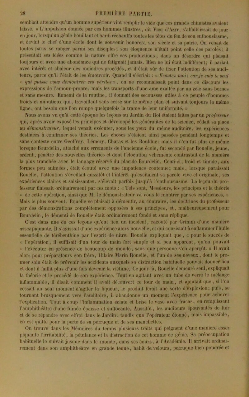 semblait aUeiidro qu’un liommo supmcur vînt remplir le vide que ces grands chimistes avaient laissé. « L’impulsion donnée par ces hommes illustres, dit Vicq d’Azyr, s’affaiblissait de jour en Jour, lors(ju’un génie bouillant et hardi réchauffa toutes les tètes du feu de son enthousiasme, et devint le chef d’une école dont le souvenir honorera son siètde et sa patrie. On venait de toutes parts se ranger parmi ses disciples; son éloquence n’était point celle des paroles; il présentait ses idées comme la nature offre ses productions, dans un désordre qui plaisait toujours et avec une abondance qui ne fatiguait jamais. Rien ne lui était indifférent; il parlait avec intérêt et chaleur des moindres procédés, et il était sùr de fixer l’attention de ses audi- teurs, parce qu’il l’était de les émouvoir. Quand il s’écriait : « Ecoutez-moi! car je suis le seul (( qui puisse vous démontrer ces vérités », on ne reconnaissait point dans ce discours les expressions de l’amour-propre, mais les transports d’une ame exaltée par un zèle sans bornes et sans mesure. Ennemi de la routine, il 'donnail des secousses utiles à ce peuple d’hommes froids et minutieux (jui, travaillant sans cesse sur le même plan et suivant toujours la même ligne, ont besoin que l’on roni[)e (pielquefois la trame <le leur uniformité. » ^ous avons vu qu’à cette é[)oque les leçons au Jardin du Roi étaient faites par un professeur qui, après avoir exposé les principes et iléveloppé les généralités de la science, cédait sa place au démonstrateur, let]uel venait exécuter, sous les yeux du même auditoire, les expériences destinées à confirmer scs théories. Les choses s’étaieiit ainsi passées pendant longtemps et sans conteste entre (leoffroy, Lémery, Charas et Kis Rouldiic; mais il n’en fut plus de même lorsque Rourdelin, attaché aux errements de l’ancienne école, fut secoinié par Rouelle, jeune, ardent, pénétré des nouvelles théories et dont l’élocution véhémente contrastait de la manière la plus tranchée avec le langage réservé du placide Rourdelin. Celui-ci, froid et timide, aux formes peu animées, était écouté avec une impatience contenue; mais, lorsipie paraissait Rouelle, l’attention s’éveillait aussitôt et l’intérêt qu’excitaient sa parole vive et originale, ses expériences claires et saisissantes, s’élevait parfois jns<iu’à l’enthousiasme. La leçon du pro- fesseur finissait ordinairement par ces mots : « Tels sont. Messieurs, les |irincipes et la théorie « de cette opération, ainsi (pie M. le démonstrateur va vous le montrer par ses expériences. » Mais le plus souvent. Rouelle se plaisait à démentir, au contraire, les doctrines du professeur par des démonstrations complètement opposées à scs principes, et, malheureusement pour Rourdelin, le démenti de Rouelle était ordinairement fondé et sans répliijuo. C’est dans une de ces leçons qu’eut lieu un incident, raconté par Crimm d’une manière assez piipiante. 11 s’agissait d’une expérience alors nouvelle, et qui consistait à enllammer l’huile essentielle de térébenthine par l’esprit de nitre. Rouelle exiiliquait que, « pour le succès de t( l’opération, il suffisait d’un tour do main fort .simple et si peu apparent, qu’on pouvait « l’exécuter en présence de beaucoup de monde, sans (jue personne s’en aperçât. » Il avait alors pour préparateurs son frère. Hilaire Marin Rouelle, et l’un de ses neveux , dont le pre- mier soin était de prévenir les accidents auxquels sa distraction habituelle pouvait donner lieu et dont il faillit plus d’une fois devimir la victime. Ce jour-là. Rouelle demeuré seul, expliquait la théorie et le procédé de son expérience. Tout en agitant avec un tube de verre le mélange inflammable, il disait comment il avait découvert ce tour de main, (d ajoutait que, si l’on cessait un seul moment d’agiter la li(|ueur, le produit ferait une sorte d’explosion; puis, se tournant brusiiuement vers l’auditoire, il abandonne un moment l’expérience ])Our achever l'explication. Tout à coup l’inllammation éclate et brise le vase avec fracas, en remplissant l’amphithéâtre d’une fumée éi>aisse et suffocante. Aussitôt, les auditeurs épouvantés de fuir et de se répandre avec effroi dans le Jardin, tandis que l’opérateur étonné, mais impassible, en est quitte pour la perte de sa pen-uque et de ses manchettes. On trouve dans les Mémoires du temps plusieurs traits qui peignent d’une manière assez piquante l’irritabilité, la pétulance et la distraction de cet homme de génie. Sa préoccupation habituelle le suivait ju.sque dans le monde, dans ses cours, à l’Académie. 11 arrivait ordinai- rement dans son amphithéâtre en grande tenue, habit de.velours, perruque bien poudrée et