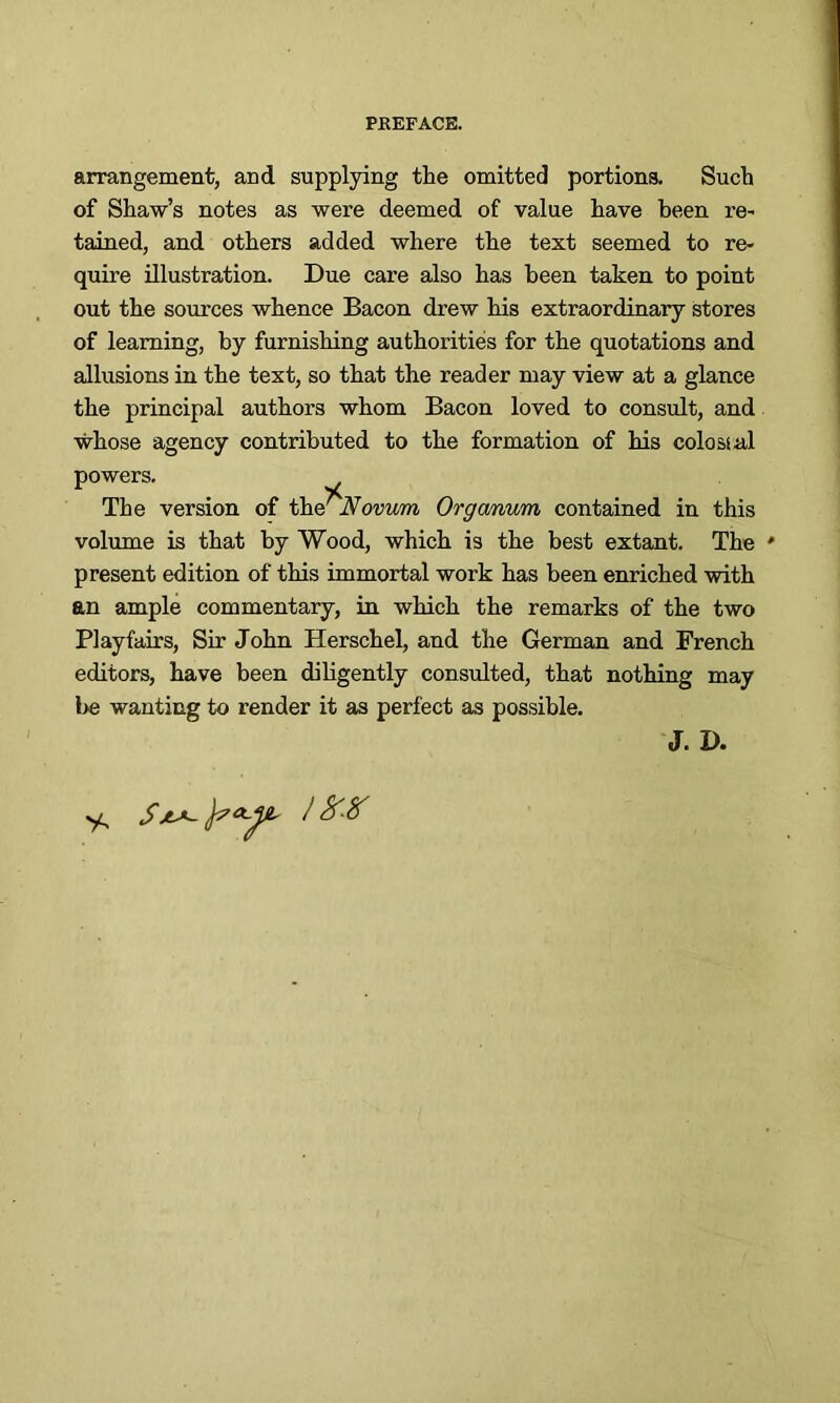 arrangement, and supplying the omitted portions. Such of Shaw’s notes as were deemed of value have been re- tained, and others added where the text seemed to re- quire illustration. Due care also has been taken to point out the sources whence Bacon drew his extraordinary stores of learning, by furnishing authorities for the quotations and allusions in the text, so that the reader may view at a glance the principal authors whom Bacon loved to consult, and whose agency contributed to the formation of his colossal powers. The version of tl\<s Novum Organum contained in this volume is that by Wood, which is the best extant. The ' present edition of this immortal work has been enriched with an ample commentary, in which the remarks of the two Playfairs, Sir John Herschel, and the German and French editors, have been diligently consulted, that nothing may l>e wanting to render it as perfect as possible. J. D.