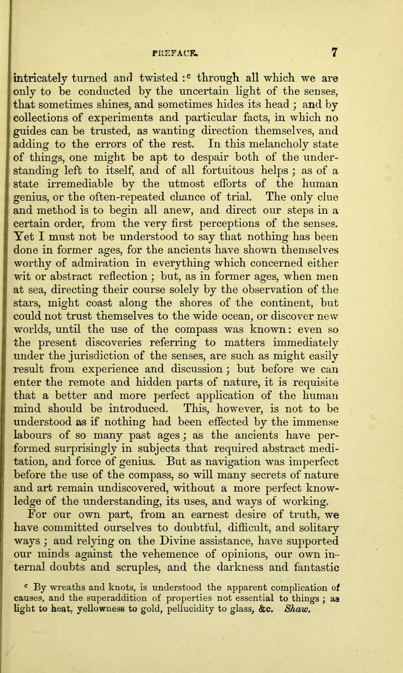 intricately turned and twisted :c through all which we are only to be conducted by the uncertain light of the senses, that sometimes shines, and sometimes hides its head ; and by collections of experiments and particular facts, in which no guides can be trusted, as wanting direction themselves, and adding to the errors of the rest. In this melancholy state of things, one might be apt to despair both of the under- standing left to itself, and of all fortuitous helps ; as of a state irremediable by the utmost efforts of the human genius, or the often-repeated chance of trial. The only clue and method is to begin all anew, and direct our steps in a certain order, from the very first perceptions of the senses. Tet I must not be understood to say that nothing has been done in former ages, for the ancients have shown themselves worthy of admiration in everything which concerned either wit or abstract reflection; but, as in former ages, when men at sea, directing their course solely by the observation of the stars, might coast along the shores of the continent, but could not trust themselves to the wide ocean, or discover new worlds, until the use of the compass was known: even so the present discoveries referring to matters immediately under the jurisdiction of the senses, are such as might easily result from experience and discussion; but before we can enter the remote and hidden parts of nature, it is requisite that a better and more perfect application of the human mind should be introduced. This, however, is not to be understood as if nothing had been effected by the immense labours of so many past ages; as the ancients have per- formed surprisingly in subjects that required abstract medi- tation, and force of genius. But as navigation was imperfect before the use of the compass, so will many secrets of nature and art remain undiscovered, without a more perfect know- ledge of the understanding, its uses, and ways of working. For our own part, from an earnest desire of truth, we have committed ourselves to doubtful, difficult, and solitary ways ; and relying on the Divine assistance, have supported our minds against the vehemence of opinions, our own in- ternal doubts and scruples, and the darkness and fantastic c By wreaths and knots, is understood the apparent complication of causes, and the superaddition of properties not essential to things ; aa light to heat, yellowness to gold, pellucidity to glass, &c. Shaw.
