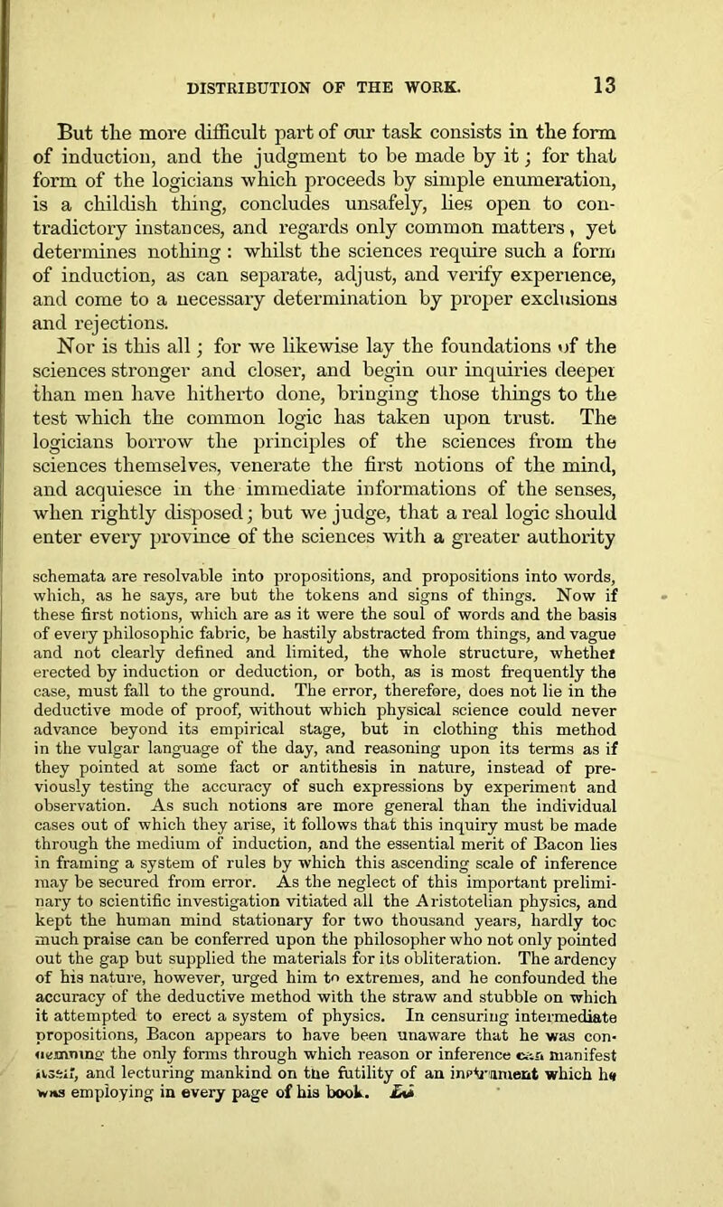 But the more difficult part of our task consists in the form of induction, and the judgment to be made by it; for that form of the logicians which proceeds by simple enumeration, is a childish thing, concludes unsafely, lies open to con- tradictory instances, and regards only common matters , yet determines nothing : whilst the sciences require such a form of induction, as can separate, adjust, and verify experience, and come to a necessary determination by proper exclusions and rejections. Nor is this all; for we likewise lay the foundations of the sciences stronger and closer, and begin our inquiries deeper than men have hitherto done, bringing those things to the test which the common logic has taken upon trust. The logicians borrow the principles of the sciences from the sciences themselves, venerate the first notions of the mind, and acquiesce in the immediate informations of the senses, when rightly disposed; but we judge, that a real logic should enter every province of the sciences with a greater authority schemata are resolvable into propositions, and propositions into words, which, as he says, are but the tokens and signs of things. Now if these first notions, which are as it were the soul of words and the basis of every philosophic fabric, be hastily abstracted from things, and vague and not clearly defined and limited, the whole structure, whetliet erected by induction or deduction, or both, as is most frequently the case, must fall to the ground. The error, therefore, does not lie in the deductive mode of proof, without which physical science could never advance beyond its empirical stage, but in clothing this method in the vulgar language of the day, and reasoning upon its terms as if they pointed at some fact or antithesis in nature, instead of pre- viously testing the accuracy of such expressions by experiment and observation. As such notions are more general than the individual cases out of which they arise, it follows that this inquiry must be made through the medium of induction, and the essential merit of Bacon lies in framing a system of rules by which this ascending scale of inference may be secured from error. As the neglect of this important prelimi- nary to scientific investigation vitiated all the Aristotelian physics, and kept the human mind stationary for two thousand years, hardly toe much praise can be conferred upon the philosopher who not only pointed out the gap but supplied the materials for its obliteration. The ardency of his nature, however, urged him to extremes, and he confounded the accuracy of the deductive method with the straw and stubble on which it attempted to erect a system of physics. In censuring intermediate propositions, Bacon appears to have been unaware that he was con- ucmmno the only forms through which reason or inference can manifest iissil, and lecturing mankind on tne futility of an inpirument which h<* v»»s employing in every page of his book. £%i