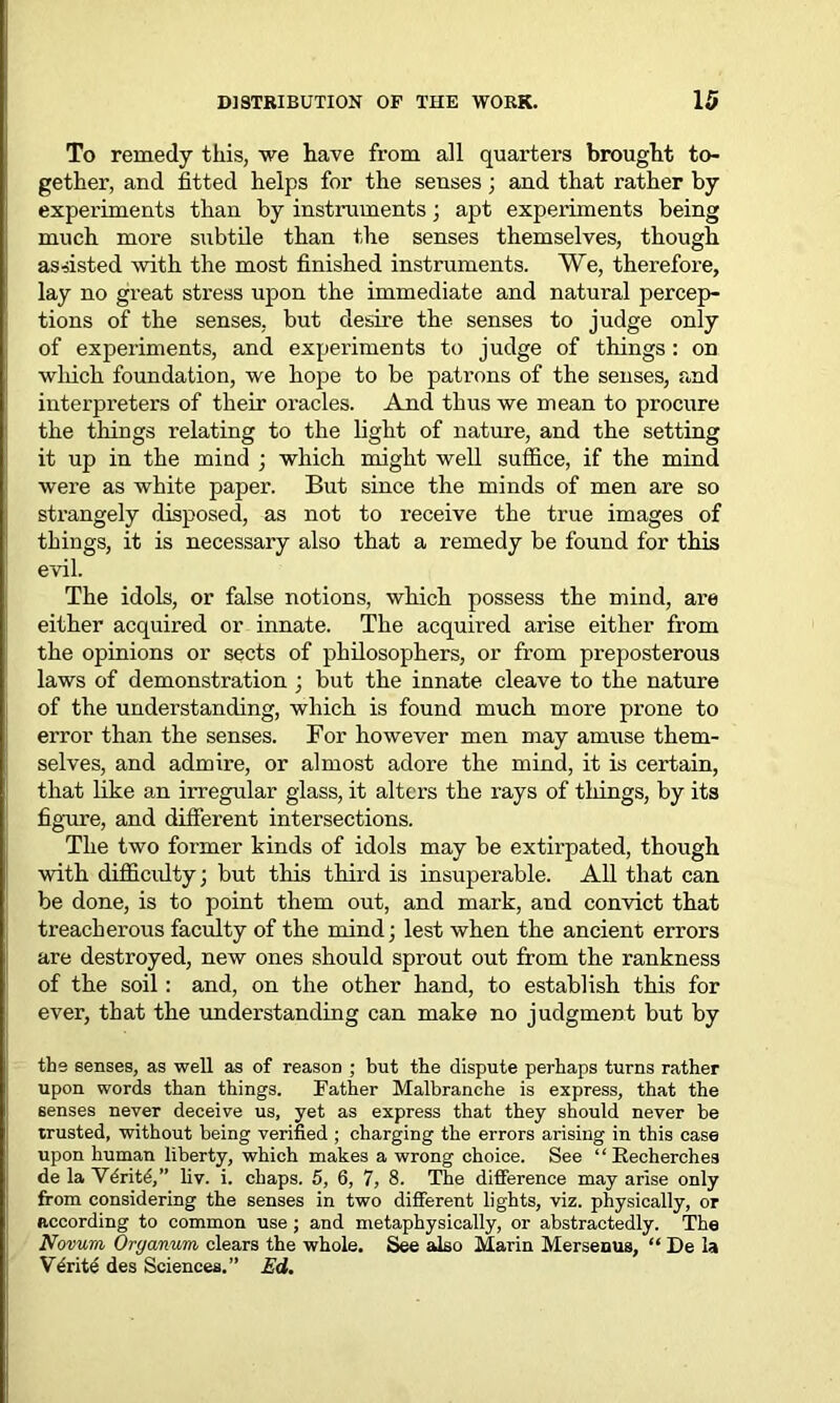 To remedy this, we have from all quarters brought to- gether, and fitted helps for the senses; and that rather by experiments than by instruments; apt experiments being much more subtile than the senses themselves, though assisted with the most finished instruments. We, therefore, lay no great stress upon the immediate and natural percep- tions of the senses, but desire the senses to judge only of experiments, and experiments to judge of things: on wliich foundation, we hope to be patrons of the senses, and interpreters of their oracles. And thus we mean to procure the things relating to the light of nature, and the setting it up in the mind ; which might well suffice, if the mind were as white paper. But since the minds of men are so strangely disposed, as not to receive the true images of things, it is necessary also that a remedy be found for this evil. The idols, or false notions, which possess the mind, are either acquired or innate. The acquired arise either from the opinions or sects of philosophers, or from preposterous laws of demonstration ; but the innate cleave to the nature of the understanding, which is found much more prone to error than the senses. For however men may amuse them- selves, and admire, or almost adore the mind, it is certain, that like an irregular glass, it alters the rays of tilings, by its figure, and different intersections. The two former kinds of idols may be extirpated, though with difficulty; but this third is insuperable. All that can be done, is to point them out, and mark, and convict that treacherous faculty of the mind; lest when the ancient errors are destroyed, new ones should sprout out from the rankness of the soil: and, on the other hand, to establish this for ever, that the understanding can make no judgment but by the senses, as well as of reason ; but the dispute perhaps turns rather upon words than things. Father Malbranche is express, that the senses never deceive us, yet as express that they should never he trusted, without being verified ; charging the errors arising in this case upon human liberty, which makes a wrong choice. See “ Recherchea de la Vdritd,” liv. i. chaps. 5, 6, 7, 8. The difference may arise only from considering the senses in two different lights, viz. physically, or according to common use; and metaphysically, or abstractedly. The Novum Oryanum clears the whole. See also Marin Mersenus, “ De la Write des Sciences.” Ed.