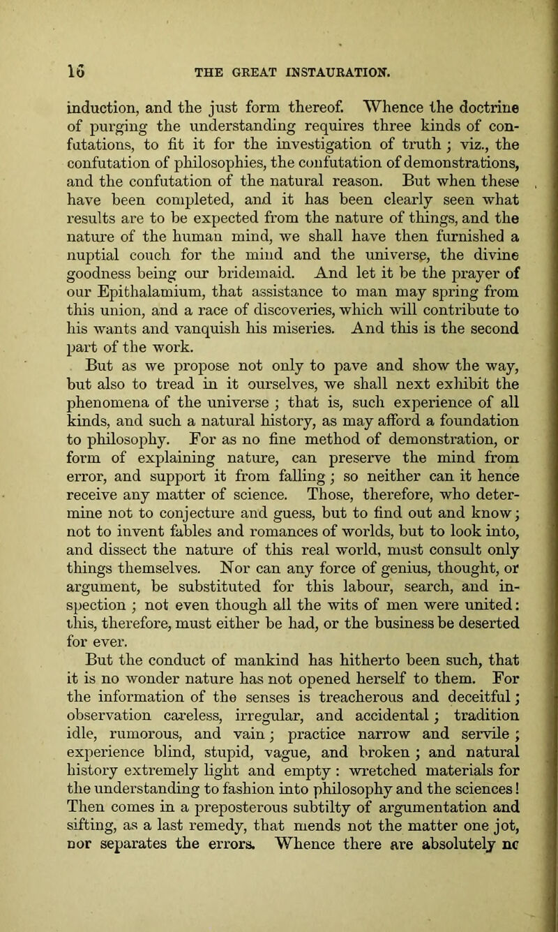 induction, and the just form thereof. Whence the doctrine of purging the understanding requires three kinds of con- futations, to fit it for the investigation of truth ; viz., the confutation of philosophies, the confutation of demonstrations, and the confutation of the natural reason. But when these have been completed, and it has been clearly seen what results are to be expected from the nature of things, and the nature of the human mind, we shall have then furnished a nuptial couch for the mind and the universe, the divine goodness being our bridemaid. And let it be the prayer of our Epithalamium, that assistance to man may spring from this union, and a race of discoveries, which will contribute to his wants and vanquish his miseries. And this is the second part of the work. But as we propose not only to pave and show the way, but also to tread in it ourselves, we shall next exliibit the phenomena of the universe ; that is, such experience of all kinds, and such a natural history, as may afford a foundation to philosophy. For as no fine method of demonstration, or form of explaining nature, can preserve the mind from error, and support it from falling; so neither can it hence receive any matter of science. Those, therefore, who deter- mine not to conjecture and guess, but to find out and know; not to invent fables and romances of worlds, but to look into, and dissect the nature of this real world, must consult only things themselves. Nor can any force of genius, thought, or argument, be substituted for this labour, search, and in- spection ; not even though all the wits of men were united: this, therefore, must either be had, or the business be deserted for ever. But the conduct of mankind has hitherto been such, that it is no wonder nature has not opened herself to them. For the information of the senses is treacherous and deceitful; observation careless, irregular, and accidental; tradition idle, rumorous, and vain; practice narrow and servile ; experience blind, stupid, vague, and broken ; and natural history extremely light and empty : wretched materials for the understanding to fashion into philosophy and the sciences! Then comes in a preposterous subtilty of argumentation and sifting, as a last remedy, that mends not the matter one jot, cor separates the errors. Whence there are absolutely nc