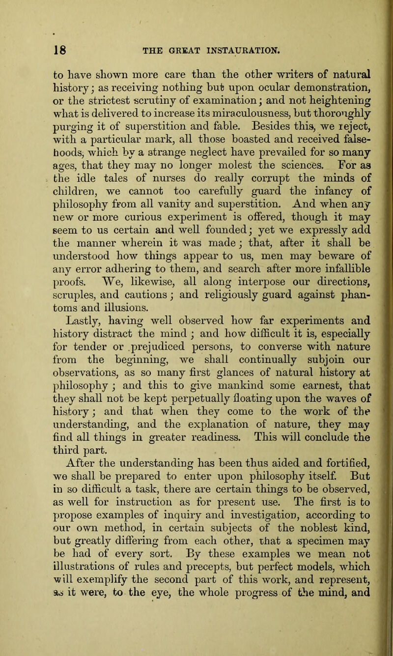 to have shown more care than the other writers of natural history; as receiving nothing but upon ocular demonstration, or the strictest scrutiny of examination; and not heightening what is delivered to increase its miraculousness, hut thoroughly purging it of superstition and fable. Besides this, we reject, with a particular mark, all those boasted and received false- hoods, which by a strange neglect have prevailed for so many ages, that they may no longer molest the sciences. For as the idle tales of nurses do really corrupt the minds of children, we cannot too carefully guard the infancy of philosophy from all vanity and superstition. And when any new or more curious experiment is offered, though it may seem to us certain and well founded; yet we expx-essly add the manner wherein it was made; that, after it shall be understood how things appear to us, men may beware of any error adhering to them, and search after more infallible proofs. We, likewise, all along interpose our directions, scruples, and cautions; and religiously guard against phan- toms and illusions. Lastly, having well observed how far experiments and history distract the mind ; and how difficult it is, especially for tender or prejudiced persons, to converse with nature from the beginning, we shall continually subjoin our observations, as so many first glances of natural history at philosophy ; and this to give mankind some earnest, that they shall not be kept perpetually floating upon the waves of history; and that when they come to the work of the understanding, and the explanation of nature, they may find all things in greater readiness. This will conclude the third part. After the understanding has been thus aided and fortified, we shall be prepared to enter upon philosophy itself. But in so difficult a task, there are certain things to be observed, as well for instruction as for present use. The first is to propose examples of inquiry and investigation, according to our own method, in certain subjects of the noblest kind, but greatly differing from each other, that a specimen may be had of every sort. By these examples we mean not illustrations of rules and precepts, but perfect models, which will exemplify the second part of this work, and represent, as it were, to the eye, the whole progress of the mind, and