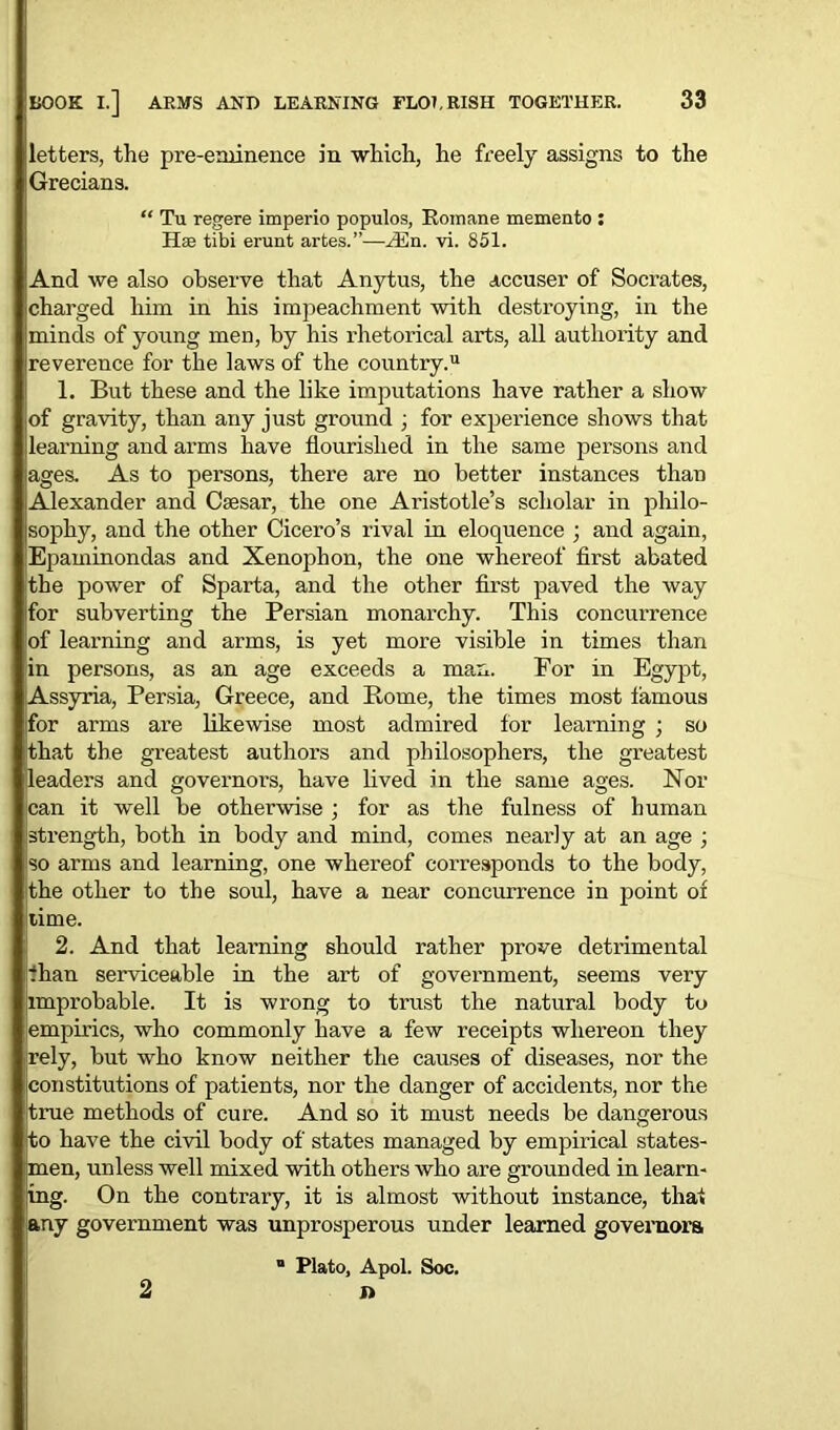 letters, the pre-eminence in which, he freely assigns to the Grecians. “ Tu regere imperio populos, Romane memento : Has tibi erunt artes. ”—Ain. vi. 851. And we also observe that Anytus, the accuser of Socrates, charged him in his impeachment with destroying, in the minds of young men, by his rhetorical arts, all authority and reverence for the laws of the country.11 1. But these and the like imputations have rather a show of gravity, than any just ground , for experience shows that learning and arms have flourished in the same persons and ages. As to persons, there are no better instances than Alexander and Caesar, the one Aristotle’s scholar in philo- sophy, and the other Cicero’s rival in eloquence ; and again, Epaminondas and Xenophon, the one whereof first abated the power of Sparta, and the other first paved the way ifor subverting the Persian monarchy. This concurrence of learning and arms, is yet more visible in times than in persons, as an age exceeds a man. For in Egypt, Assyria, Persia, Greece, and Rome, the times most famous (for arms are likewise most admired for learning ; so that the greatest authors and philosophers, the greatest leaders and governors, have lived in the same ages. Nor can it well be otherwise ; for as the fulness of human strength, both in body and mind, comes nearly at an age ; so arms and learning, one whei'eof corresponds to the body, the other to the soul, have a near concurrence in point of itime. 2. And that learning should rather prove detrimental than serviceable in the art of government, seems very improbable. It is wrong to trust the natural body to empirics, who commonly have a few receipts whereon they [rely, but who know neither the causes of diseases, nor the constitutions of patients, nor the danger of accidents, nor the itrue methods of cure. And so it must needs be dangerous to have the civil body of states managed by empirical states- men, unless well mixed with others who are grounded in learn- ing. On the contrary, it is almost without instance, that any government was unprosperous under learned governors “ Plato, Apol. Soc. ft 2