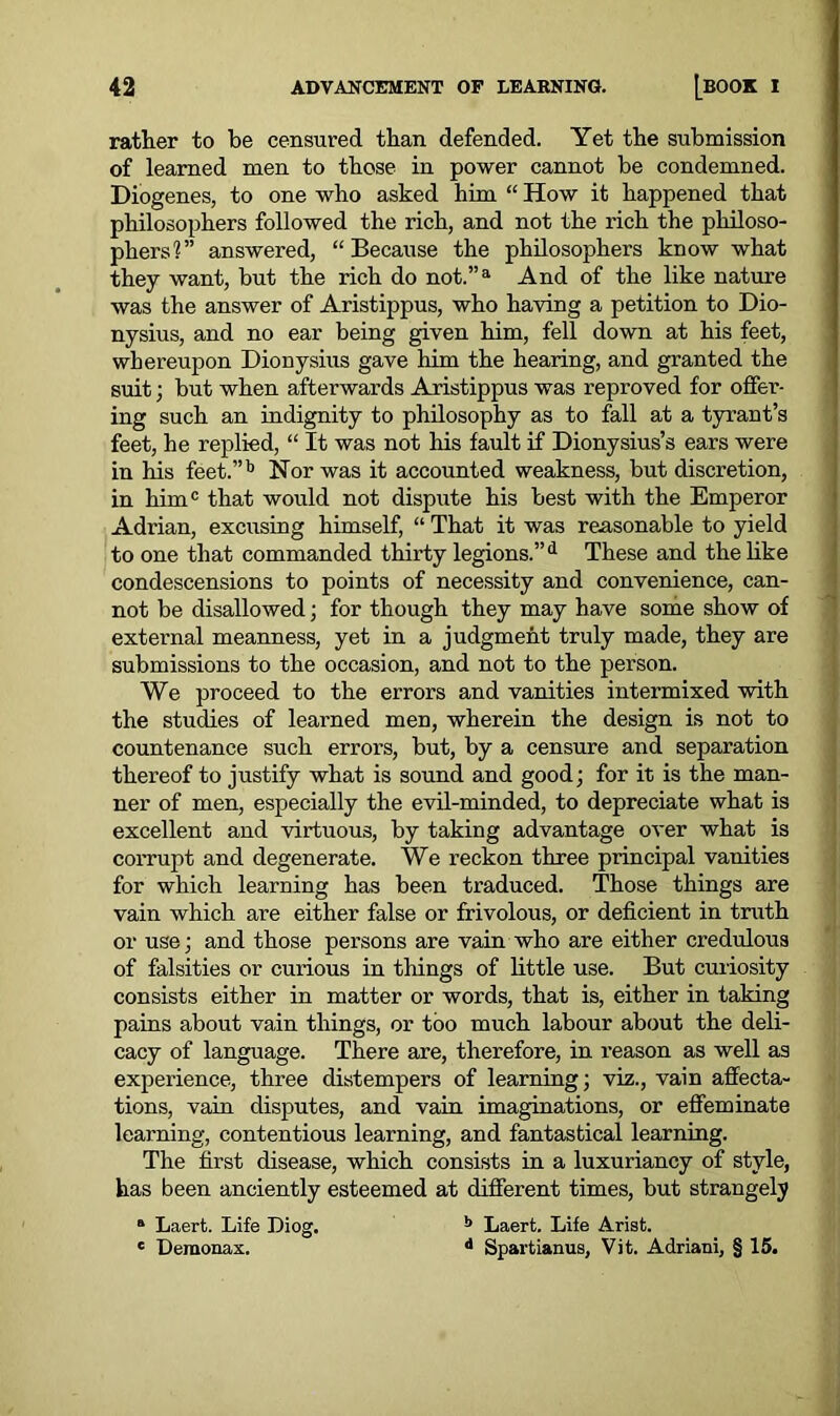 rather to be censured than defended. Yet the submission of learned men to those in power cannot be condemned. Diogenes, to one who asked him “ How it happened that philosophers followed the rich, and not the rich the philoso- phers?” answered, “Because the philosophers know what they want, but the rich do not.”a And of the like nature was the answer of Aristippus, who having a petition to Dio- nysius, and no ear being given him, fell down at his feet, whereupon Dionysius gave him the hearing, and granted the suit; but when afterwards Aristippus was reproved for offer- ing such an indignity to philosophy as to fall at a tyrant’s feet, he replied, “ It was not his fault if Dionysius’s ears were in his feet.”b Nor was it accounted weakness, but discretion, in him0 that would not dispute his best with the Emperor Adrian, excusing himself, “ That it was reasonable to yield to one that commanded thirty legions.”d These and the like condescensions to points of necessity and convenience, can- not be disallowed; for though they may have some show of external meanness, yet in a judgment truly made, they are submissions to the occasion, and not to the person. We proceed to the errors and vanities intermixed with the studies of learned men, wherein the design is not to countenance such errors, but, by a censure and separation thereof to justify what is sound and good; for it is the man- ner of men, especially the evil-minded, to depreciate what is excellent and virtuous, by taking advantage over what is corrupt and degenerate. We reckon three principal vanities for which learning has been traduced. Those things are vain which are either false or frivolous, or deficient in truth or use; and those persons are vain who are either credulous of falsities or curious in things of little use. But curiosity consists either in matter or words, that is, either in taking pains about vain things, or too much labour about the deli- cacy of language. There are, therefore, in reason as well as experience, three distempers of learning; viz., vain affecta- tions, vain disputes, and vain imaginations, or effeminate learning, contentious learning, and fantastical learning. The first disease, which consists in a luxuriancy of style, has been anciently esteemed at different times, but strangely a Laert. Life Diog. b Laert. Life Arist. e Demonax. d Spartianus, Vit. Adriani, § 15.