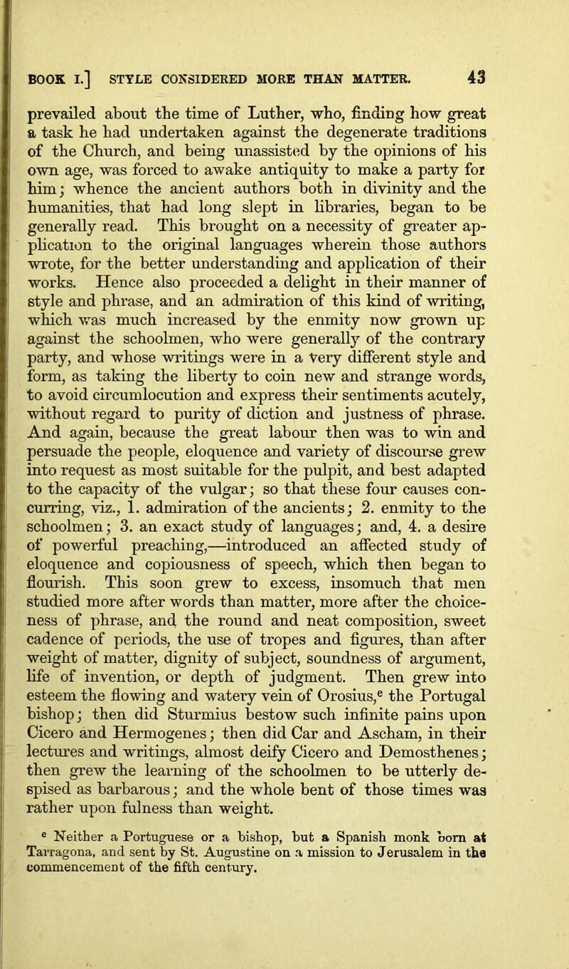 prevailed about the time of Luther, who, finding how great a task he had undertaken against the degenerate traditions of the Church, and being unassisted by the opinions of his own age, was forced to awake antiquity to make a party for him; whence the ancient authors both in divinity and the humanities, that had long slept in libraries, began to be generally read. This brought on a necessity of greater ap- plication to the original languages wherein those authors wrote, for the better understanding and application of their works. Hence also proceeded a delight in their manner of style and phrase, and an admiration of this kind of writing, which was much increased by the enmity now grown up against the schoolmen, who were generally of the contrary party, and whose writings were in a Very different style and form, as taking the liberty to coin new and strange words, to avoid circumlocution and express their sentiments acutely, without regard to purity of diction and justness of phrase. And again, because the great labour then was to win and persuade the people, eloquence and variety of discourse grew into request as most suitable for the pulpit, and best adapted to the capacity of the vulgar; so that these four causes con- curring, viz., 1. admiration of the ancients; 2. enmity to the schoolmen; 3. an exact study of languages; and, 4. a desire of powerful preaching,—introduced an affected study of eloquence and copiousness of speech, which then began to flourish. This soon grew to excess, insomuch that men studied more after words than matter, more after the choice- ness of phrase, and the round and neat composition, sweet cadence of periods, the use of tropes and figures, than after weight of matter, dignity of subject, soundness of argument, life of invention, or depth of judgment. Then grew into esteem the flowing and watery vein of Orosius,e the Portugal bishop; then did Sturmius bestow such infinite pains upon Cicero and Hermogenes; then did Car and Ascham, in their lectures and writings, almost deify Cicero and Demosthenes; then grew the learning of the schoolmen to be utterly de- spised as barbarous; and the whole bent of those times was rather upon fulness than weight. e Neither a Portuguese or a bishop, but a Spanish monk bom at Tarragona, and sent by St. Augustine on a mission to Jerusalem in the commencement of the fifth century.