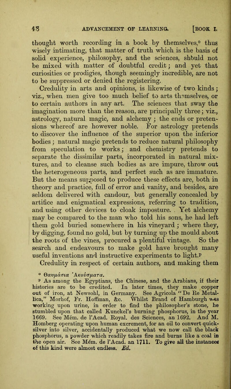 thought worth recording in a book by themselves,0 thus wisely intimating, that matter of truth which is the basis of solid experience, philosophy, and the sciences, shbuld not be mixed with matter of doubtful credit; and yet that curiosities or prodigies, though seemingly incredible, are not to be suppressed or denied the registering. Credulity in arts and opinions, is likewise of two kinds; viz., when men give too much belief to arts themselves, or to certain authors in any art. The sciences that sway the imagination more than the reason, are principally three; viz., astrology, natural magic, and alchemy ; the ends or preten- sions whereof are however noble. For astrology pretends to discover the influence of the superior upon the inferior bodies ; natural magic pretends to reduce natural philosophy from speculation to works; and chemistry pretends to separate the dissimilar parts, incorporated in natural mix- tures, and to cleanse such bodies as are impure, throw out the heterogeneous parts, and perfect such as are immature. But the means supposed to produce these effects are, both in theory and practice, full of error and vanity, and besides, are seldom delivered with candour, but generally concealed by artifice and enigmatical expressions, referring to tradition, and using other devices to cloak imposture. Yet alchemy may be compared to the man who told his sons, he had left them gold buried somewhere in his vineyard ; where they, by digging, found no gold, but by turning up the m ould about the roots of the vines, procured a plentiful vintage. So the search and endeavours to make gold have brought many useful inventions and instructive experiments to light JJ Credulity in respect of certain authors, and making them ° 6av/j,(aria 'A-Kovofiara. p As among the Egyptians, the Chinese, and the Arabians, if their histories are to be credited. In later times, they make copper out of iron, at Newsohl, in Germany. See Agricola “ De Re Metal- lica,” Morhof, Fr. Hoffman, &c. Whilst Brand of Hamburgh was working upon urine, in order to find the philosopher’s stone, he stumbled upon that called Kunckel’s burning phosphorus, in the year 1669. See Mem. de l’Acad. Royal, des Sciences, an 1692. And M. Homberg operating upon human excrement, for an oil to convert quick- silver into silver, accidentally produced what we now call the black phosphorus, a powder which readily takes fire and bums like a coal in the open air. See M&n. de l’Acad. an 1711. To give all the instances of this kind were almost endless. Ed.