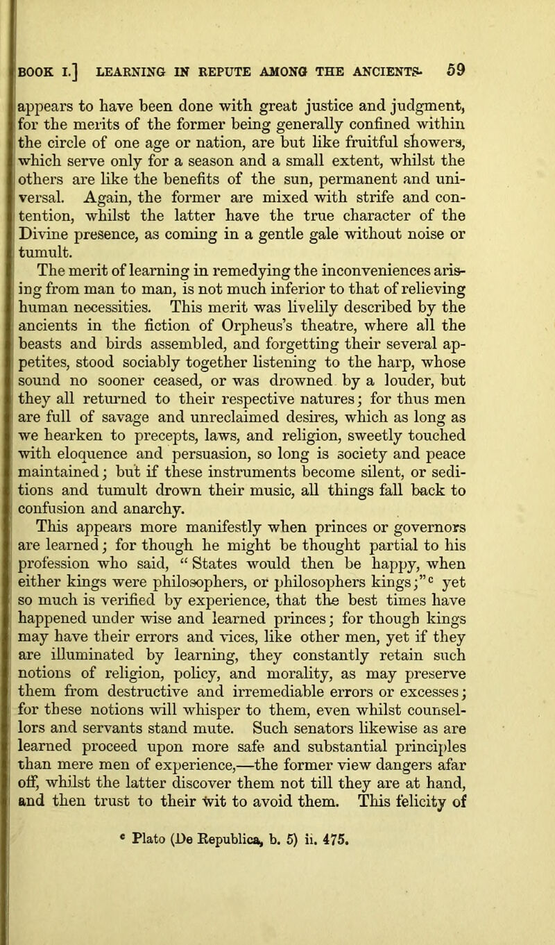 appears to have been done with great justice and judgment, for the merits of the former being generally confined within the circle of one age or nation, are but like fruitful showers, which serve only for a season and a small extent, whilst the others are like the benefits of the sun, permanent and uni- versal. Again, the former are mixed with strife and con- tention, whilst the latter have the true character of the Divine presence, as coming in a gentle gale without noise or tumult. The merit of learning in remedying the inconveniences aris- ing from man to man, is not much inferior to that of relieving human necessities. This merit was livelily described by the ancients in the fiction of Orpheus’s theatre, where all the beasts and birds assembled, and forgetting their several ap- petites, stood sociably together listening to the harp, whose sound no sooner ceased, or was drowned by a louder, but they all returned to their respective natures; for thus men are full of savage and unreclaimed desires, which as long as we hearken to precepts, laws, and religion, sweetly touched with eloquence and persuasion, so long is society and peace maintained; but if these instruments become silent, or sedi- tions and tumult drown their music, all things fall back to confusion and anarchy. This appears more manifestly when princes or governors are learned; for though he might be thought partial to his profession who said, “ States would then be happy, when either kings were philosophers, or philosophers kings;”0 yet so much is verified by experience, that the best times have happened under wise and learned princes; for though kings may have their errors and vices, like other men, yet if they are illuminated by learning, they constantly retain such notions of religion, policy, and morality, as may preserve them from destructive and irremediable errors or excesses; for these notions will whisper to them, even whilst counsel- lors and servants stand mute. Such senators likewise as are learned proceed upon more safe and substantial principles than mere men of experience,—the former view dangers afar off, whilst the latter discover them not till they are at hand, and then trust to their tvit to avoid them. This felicity of Plato (De Republica, b. 5) ii. 475.