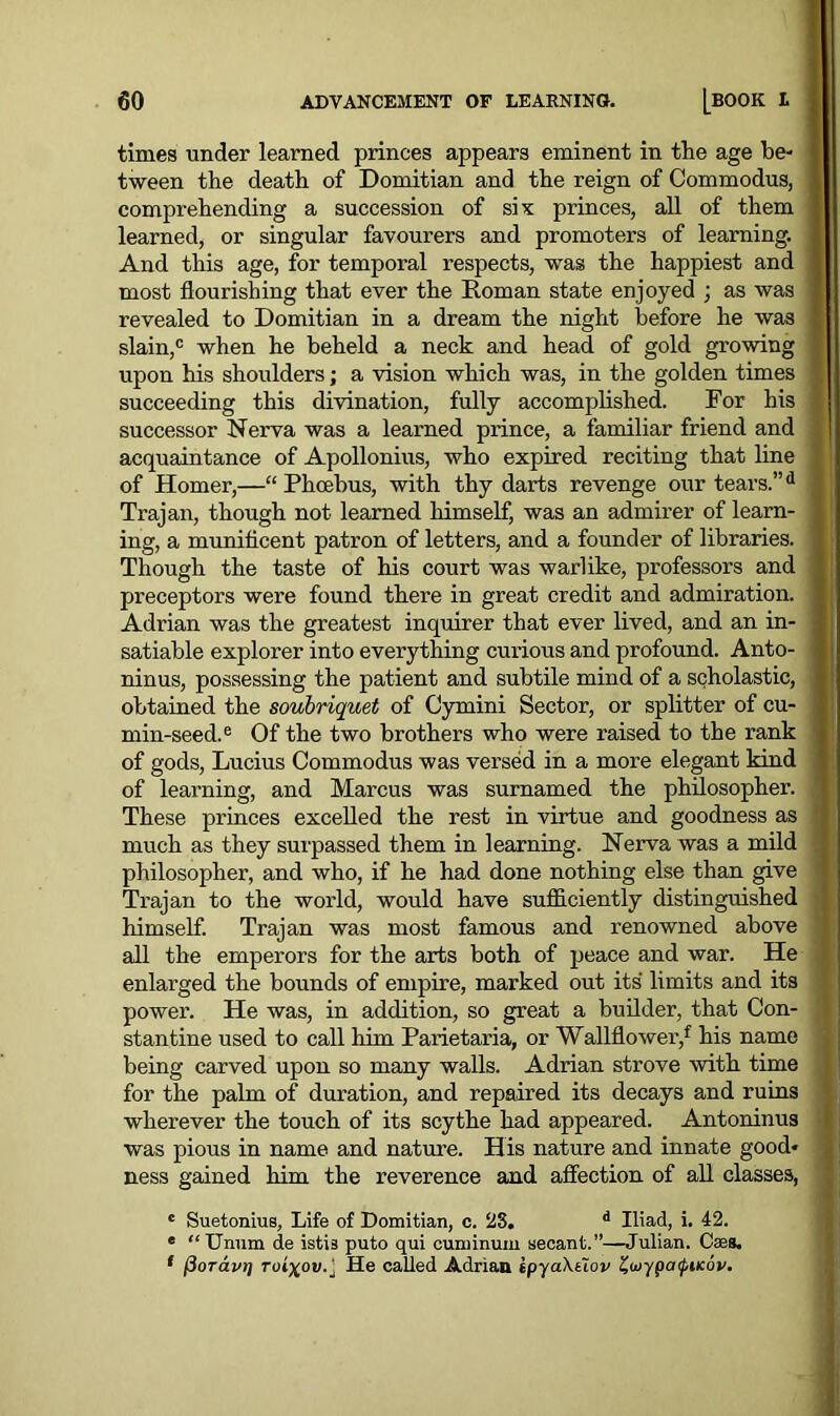 times under learned princes appears eminent in the age be- tween the death of Domitian and the reign of Commodus, comprehending a succession of six princes, all of them learned, or singular favourers and promoters of learning. And this age, for temporal respects, was the happiest and most flourishing that ever the Roman state enjoyed ; as was revealed to Domitian in a dream the night before he was slain,c when he beheld a neck and head of gold growing upon his shoulders; a vision which was, in the golden times succeeding this divination, fully accomplished. For his successor Nerva was a learned prince, a familiar friend and acquaintance of Apollonius, who expired reciting that line of Homer,—“ Phoebus, with thy darts revenge our tears.”d Trajan, though not learned himself, was an admirer of learn- ing, a munificent patron of letters, and a founder of libraries. Though the taste of his court was warlike, professors and preceptors were found there in great credit and admiration. Adrian was the greatest inquirer that ever lived, and an in- satiable explorer into everything curious and profound. Anto- ninus, possessing the patient and subtile mind of a scholastic, obtained the soubriquet of Cymini Sector, or splitter of cu- min-seed.6 Of the two brothers who were raised to the rank of gods, Lucius Commodus was versed in a more elegant kind of learning, and Marcus was surnamed the philosopher. These princes excelled the rest in virtue and goodness as much as they surpassed them in learning. Nerva was a mild philosopher, and who, if he had done nothing else than give Trajan to the world, would have sufficiently distinguished himself. Trajan was most famous and renowned above all the emperors for the arts both of peace and war. He enlarged the bounds of empire, marked out its limits and its power. He was, in addition, so great a builder, that Con- stantine used to call him Parietaria, or Wallflower/ his name being carved upon so many walls. Adrian strove with time for the palm of duration, and repaired its decays and ruins wherever the touch of its scythe had appeared. Antoninus was pious in name and nature. His nature and innate good- ness gained him the reverence and affection of all classes, c Suetonius, Life of Domitian, c. 23. d Iliad, i. 42. e “Unum de istis puto qui cuminum secant.”—Julian. Cass, ( fioTavT] rui\ov.j He called Adrian ipyaXuov %<oypa<pnc6v.