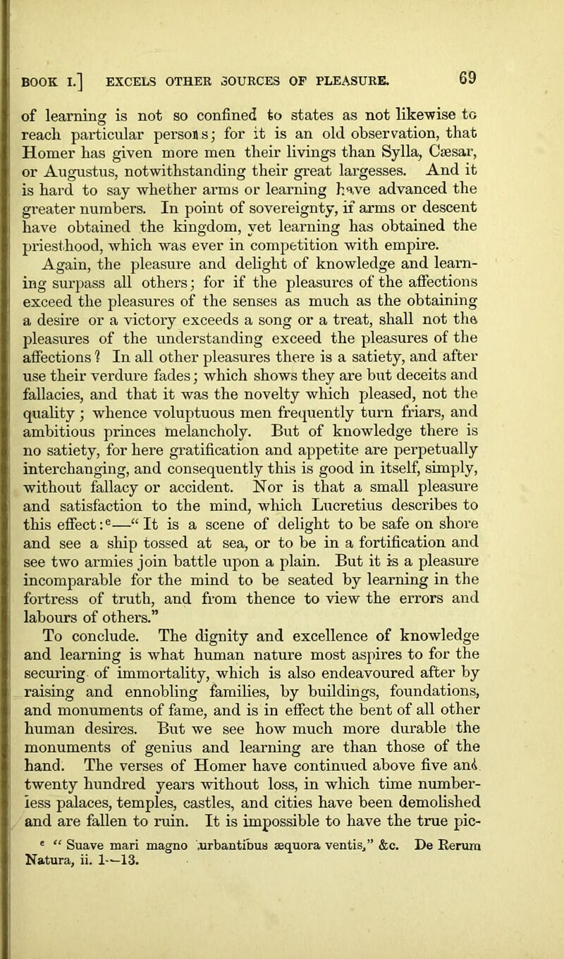 of learning is not so confined to states as not likewise to reach particular person s; for it is an old observation, that Homer has given more men their livings than Sylla, Csesar, or Augustus, notwithstanding their great largesses. And it is hard to say whether arms or learning have advanced the greater numbers. In point of sovereignty, if arms or descent have obtained the kingdom, yet learning has obtained the priesthood, which was ever in competition with empire. Again, the pleasure and delight of knowledge and learn- ing surpass all others; for if the pleasures of the affections exceed the pleasures of the senses as much as the obtaining a desire or a victory exceeds a song or a treat, shall not the pleasures of the understanding exceed the pleasures of the affections 1 In all other pleasures there is a satiety, and after use their verdure fades; which shows they are but deceits and fallacies, and that it was the novelty which pleased, not the quality ; whence voluptuous men frequently turn friars, and ambitious princes melancholy. But of knowledge there is no satiety, for here gratification and appetite are perpetually interchanging, and consequently this is good in itself, simply, without fallacy or accident. Nor is that a small pleasure and satisfaction to the mind, which Lucretius describes to this effect :e—“ It is a scene of delight to be safe on shore and see a ship tossed at sea, or to be in a fortification and see two armies join battle upon a plain. But it is a pleasure incomparable for the mind to be seated by learning in the fortress of truth, and from thence to view the errors and labours of others.” To conclude. The dignity and excellence of knowledge and learning is what human nature most aspires to for the securing of immortality, which is also endeavoured after by raising and ennobling families, by buildings, foundations, and monuments of fame, and is in effect the bent of all other human desires. But we see how much more durable the monuments of genius and learning are than those of the hand. The verses of Homer have continued above five and twenty hundred years without loss, in which time number- less palaces, temples, castles, and cities have been demolished and are fallen to ruin. It is impossible to have the true pic- e “ Suave mari magno .urbantibus sequora vent is/’ &c. De Berum Natura, ii. 1-^13.
