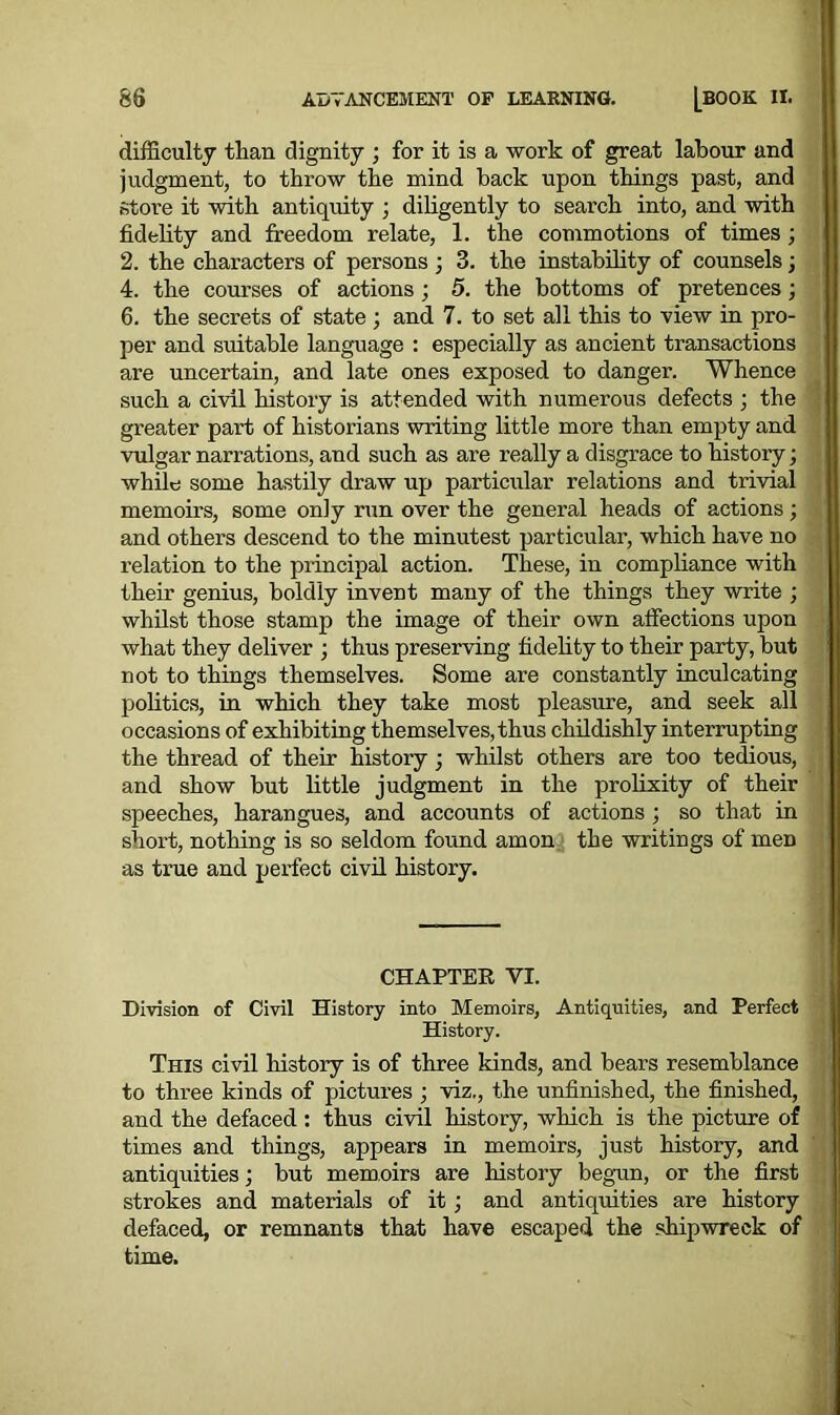 difficulty than dignity ; for it is a work of great labour and judgment, to throw the mind back upon things past, and store it with antiquity ) diligently to search into, and with fidelity and freedom relate, 1. the commotions of times ; 2. the characters of persons; 3. the instability of counsels; 4. the courses of actions ; 5. the bottoms of pretences; 6. the secrets of state ; and 7. to set all this to view in pro- per and suitable language : especially as ancient transactions are uncertain, and late ones exposed to danger. Whence such a civil history is attended with numerous defects ; the greater part of historians writing little more than empty and vulgar narrations, and such as are really a disgrace to history; while some hastily draw up particular relations and trivial memoirs, some only run over the general heads of actions; and others descend to the minutest particular, which have no relation to the principal action. These, in compliance with their genius, boldly invent many of the things they write ; whilst those stamp the image of their own affections upon what they deliver ; thus preserving fidelity to their party, but not to things themselves. Some are constantly inculcating politics, in which they take most pleasure, and seek all occasions of exhibiting themselves, thus childishly interrupting the thread of their history • whilst others are too tedious, and show but little judgment in the prolixity of their speeches, harangues, and accounts of actions ; so that in short, nothing is so seldom found amon the writings of men as true and perfect civil history. CHAPTER VI. Division of Civil History into Memoirs, Antiquities, and Perfect History. This civil history is of three kinds, and bears resemblance to three kinds of pictures ; viz., the unfinished, the finished, and the defaced : thus civil history, which is the picture of times and things, appears in memoirs, just history, and antiquities; but memoirs are history begun, or the first strokes and materials of it; and antiquities are history defaced, or remnants that have escaped the shipwreck of time.
