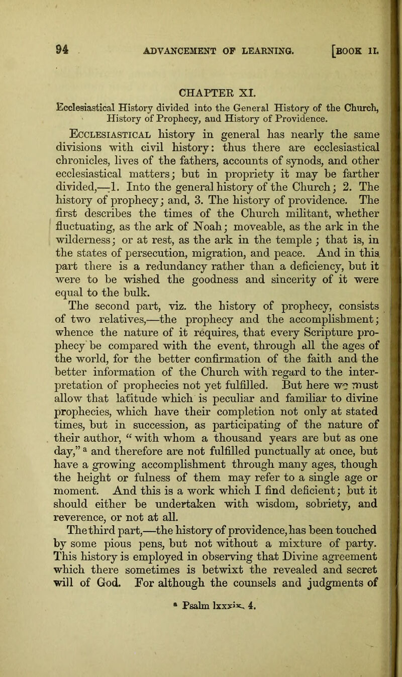 CHAPTER XI. Ecclesiastical History divided into the General History of the Church, History of Prophecy, and History of Providence. Ecclesiastical history in general has nearly the same divisions with civil history: thus there are ecclesiastical chronicles, lives of the fathers, accounts of synods, and other ecclesiastical matters; but in propriety it may he farther divided,—:1. Into the general history of the Church; 2. The history of jirophecy; and, 3. The history of providence. The first describes the times of the Church militant, whether fluctuating, as the ark of Noah; moveable, as the ark in the wilderness; or at rest, as the ark in the temple ; that is, in the states of persecution, migration, and peace. And in this, part there is a redundancy rather than a deficiency, hut it were to be wished the goodness and sincerity of it were equal to the bulk. The second part, viz. the history of prophecy, consists of two relatives,—the prophecy and the accomplishment; whence the nature of it requires, that every Scripture pro- phecy be compared with the event, through all the ages of the world, for the better confirmation of the faith and the better information of the Church with regard to the inter- pretation of prophecies not yet fulfilled. But here we must allow that latitude which is peculiar and familiar to divine prophecies, which have their completion not only at stated times, hut in succession, as participating of the nature of their author, “ with whom a thousand years are but as one day,” a and therefore are not fulfilled punctually at once, but have a growing accomplishment through many ages, though the height or fulness of them may refer to a single age or moment. And this is a work which I find deficient; but it should either be undertaken with wisdom, sobriety, and reverence, or not at all. The third part,—the history of providence, has been touched by some pious pens, but not without a mixture of party. This history is employed in observing that Divine agreement which there sometimes is betwixt the revealed and secret will of God. Eor although the counsels and judgments of Psalm lxxxJx, 4.